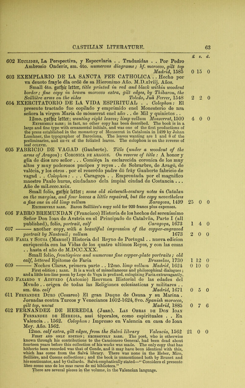 602 Euclides, La Perspectiva, y Especvlaria . . Traduzidas . . Por Pedro Ambrosio Onderiz, sm. 4to. numerous diagrams ; hf. morocco, gilt top Madrid 1585 0 603 EXEMPLARIO DE LA SAXOTA FEE CATHOLICA . . Hecbo por vn deuoto frayle dla orde de sa Hieronimo Ano. M.D.xlviij. Anos. Small 4to. gotl)fc Rttft, title printed in red and hlach within woodcut border; fine copy in brown morocco extra, gilt edges, by Thibaron, the Seilliere arms on the sides Toledo, Jud Ferrer, 1548 2 604 EXEROITATORIO DE LA VIDA ESPIRITUAL . . Oolophon: El presente tractado fne copilado y emprimido enel Monesterio de nra seilora la virgen Maria de mosserrat enel ano . . de Mil y qninietos . . 12mo. gotfjic letter; wanting eight leaves; limp vellum Monserrat, 1500 4 Extremely rare ; in fact, no other copy has been described. The book is in a large and fine type with ornamental initials, and was one of the first productions of the press established in the monastery of Monserrat in Catalonia in 1499 by Johan Luschner, the typographer of Barcelona. The leaves wanting are 1 and 8 of the preliminaries, and iii-vi of the foliated leaves. The colophon is on the reverse of leaf ccLxvii. 605 FABRIOIO DE YAGAD (Ganberte). Title {under a woodcut of the arms of Aragon') : CORONICA de ARAGON. On reverse of title : A honor y glia de dios nro senor . . . Comie^a la esclarecida coronica de los mny altos y mny poderosos pneipes y reyes . . de Sobrarbre, de Arago, de valecia, y los otros . por el reueredo padre do fray Gauberte fabricio de vagad . . Colophon; . . . Carag09a . . Emprentada por el magnifico maestre Panlo hums, cindadano dela impial cindad de Oostancia . r. Ano de mil.cccc.xcix. Small folio, gatfjic Rttrr; some old sixteenth-century notes in Catalan on the margins, and four leaves a little repaired, but the copy nevertheless a fine one in old limp vellum Zaragoza, V4:99 25 Excessively rare. Baron Seilli^re’s copy sold for 920 francs plus expenses. 606 FABRO BREMUNDAN (Francisco) Historia de los heebos del serenissimo Senor Don loan de Avstria en el Principado de Cafcalvna, Parte I (all published), folio, portrait, calf Caragoga, 1673 1 607 another copy, with a beautiful impression of the copper-engraved portrait by Nanteuil; vellum 1673 2 608 Faria y Sousa (Manuel) Historia del Reyno de Portugal . . nueva edicion enriquezida con las Vidas de los quatro ultimos Reyes, y con las cosas . . hasta el aho de M.DCO.XXX. Small io\io, frontispiece and numerous fine copper-plate portraits ; old calf, lettered Epitome de Faria Brusselas, 1730 1 609 Xoches Claras, primera parte . . 12mo. limp vellum Madrid, 1624 0 First edition ; rare. It is a work of miscellaneous and philosophical dialogues ; and a little ten-line poem by Lope de Vega is prefixed, eulogizing Faria extravagantly. 610 Faxardo t Azevedo (Antonio) Resvmen Historial de las edades del Mvndo . . origen de todas las Religiones eclesiasticas y militares . . sm. 4to. calf Madrid, 1671 0 611 Fernandez Duro (Cesareo) El gran Duque de Osuna y su Marina . Jornadas contra Turcos y Venecianos 1602-1624, 8vo. Spanish morocco, gilt top, uncut Madrid, 1885 0 612 FERNANDEZ DE HEREDIA (Juan). Las Obras de Don Ioan Fernandez de Heredia, assi teporales, como espirituales . . En Valencia . . 1562. Colophon: Impresso en Valencia en casa de loan Mey. Aho. 1562. 12mo. calf extra, gilt edges, from the Salvd library Valencia, 1562 21 First and only edition; excessively rare. The poet, who is otherwise known through his contributions to the Cancionero General, had been dead about fourteen years before this collection of his works was made. The only copy that has hitherto been recorded was that of Conde, and it may have been identical with this, which has come from the Salva library. There was none in the Heber, Miro, Seilliere, and Cosens collections ; and the book is unmentioned both by Brunet and his continuator, and by Gallardo. Salva emphatically stated—“ Considero el presente libro como uno de los mas raros de mi biblioteca.” There are several pieces in the volume, in the Valencian language. s. d. 15 0 2 0 0 0 0 0 4 0 0 0 12 0 10 0 5 0 7 6 0 0