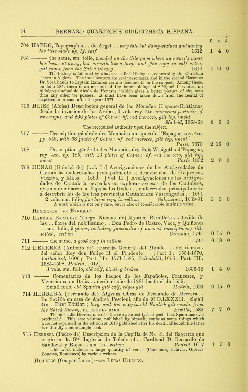 704 HAEDO, Topographia . . de Argel . . very tall hub damp-stained and having the title made up, hf. calf 1612 705 the same, sm. folio, mended on the title-page where an owner s name has been cut away, hut nevertheless a large and fine copy in calf extra,, gilt edges, from the Salvo, library 1612 The history is followed by what are called Dialogues, concerning the Christian slaves in Algiers. The interlocutors are real personages, and in the second discourse Dr. Sosa hands to Captain Ramirez certain documents on the subject. Among these, on folio 185, there is an account of the heroic doings of “ Miguel Cervantes un hidalgo principal de Alcala de Henares ” which gives a better picture of the man than any other we possess. It must have been taken down from the recital of captives in or soon after the year 1577. 706 HEISS (Aloiss) Descripcioii general de las Monedas Hispano-Cristianas desde la invasion de los Arahes, 3 vols. roy. 4to. numerous portraits of sovereigns, and 206 'plates of Coins; hf. red morocco, gilt top, iincut Madrid, 1865-69 The recognized authority upon the subject. 707 — Description generale des Monnaies antiques de TEspagne, roy. 4to. p>p. 548, with 68 plates of Goins; hf. red morocco, gilt top, uncut Far is, 1870 708 Description generale des Monnaies des Rois Wisigoths d’Espagne, roy. 4to. pp. 185, icitli 13 plates of Coins; hf. red morocco, gilt top, uncut Farts, 1872 709 HEHAO (Gabriel de) [vol. I:] Averigvaciones de las Antigvedades de Cantabria enderezadas principalmente a descvbrirlas de Gvipvzcoa, Vizcaya, y Alaba . . 1689. [Vol. II:] Ayerigvaciones de las Antigve- dades de Cantabria ocvpadas en explorar svcesos de los Cantabros, qvando dominaron a Espaha los Godos . . enderezadas principalmente a descvbrir los de las tres provincias Cantabricas Vascongadas . . 1691 2 vols. sm. folio, large copy in vellum Salamanca, 1689-91 A work which is not only rare, but is also of considerable intrinsic value. Hexeiquez—see Enriquez. 710 Heredia Barnuevo (Diego Nicolas de) Mystico Ramillete . . texido do las . . flores del nobilissimo . . Don Pedro de Castro, Vaca, y Quinones . . sm. folio, ^plates, including facsimiles of ancient inscriptions; title soiled; vellum Granada, 1741 711 the same, a good copy in vellum 1741 712 HERRERA (Antonio de) Historia General del Mnndo . . . del tiempo . del sehor Rey don Felipe II el Prndente . . [Part 1 : 1554-1570, Valladolid, 1606 ; Part II: 1571-1585, Valladolid, ] Part 111: 1585-1598, Madrid, 1612]. 3 vols. sm, folio, old calf, binding brolcen 1606-12 713 Comentarios de los hechos de los Espaiioles, Franceses, y Yenecianos en Italia . . desde el aho de 1281 hasta el de 1559. Small folio, old Spanish gilt calf, edges gilt Madrid, 1624 714 HERRERA (Fernando de) Algvnas Obras de Fernando do Herrera . . En Sevilla en casa de Andrea Pescioni, aho de M.D.LXXXII. Small 4to. First Edition ; large and fine copy in old English gilt russia, from the Salvd library, extremely rare Sevilla, 1582 Ticknor calls Herrera one of “ the two greatest lyrical poets that Spain has ever produced.” This rare volume, published by himself, contains some things which were not reprinted in the edition of 1619 published after his death, although the latter is naturally a more ample book. 715 Herrera (Pedro de) Descripcion de la Capilla de Na. S. del Sagrario qiie erigio en la Inglesia de Toledo el . . Cardcnal D. Bernardo de Sandoval y Rojas . . sm. 4to. vellum Madrid, 1617 This work includes a large quantity of verses (Canciones, Octavas, Glossas, Sonetos, Romances) by various writers. IIiLDALGO (Gaspar Lucas)—see Lucas Hidalgo. £ s. d. 14 0 4 10 0 6 6 0 2 16 0 2 0 0 3 3 0 0 15 0 0 18 0 14 0 0 15 0 7 7 0 1 0 0