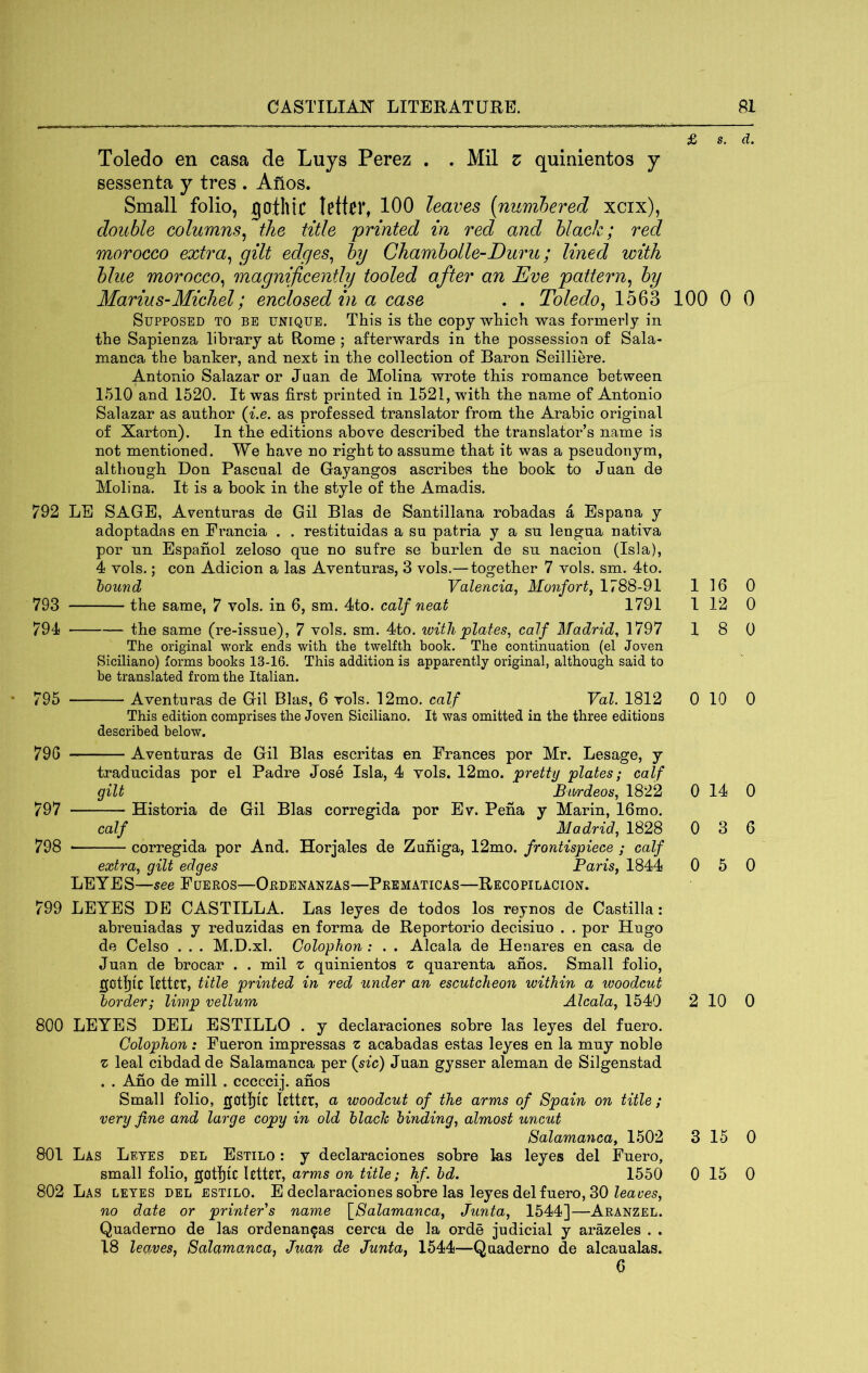 Toledo en casa de Luys Perez . . Mil z quinientos y sessenta y tres . Anos. Small folio, jgothic letter, 100 leaves (numhered xcix), double columns^ the title 'printed in red and black; red morocco extra^ gilt edges^ by Chambolle~Duru; lined 'with blue morocco^ magnificently tooled after an Eve pattern^ by Marius-Michel; enclosed in a case . . Toledo^ 1563 Supposed to be unique. This is the copy which was formerly in the Sapienza library at Rome ; afterwards in the possession of Sala- manca the banker, and next in the collection of Baron Seilliere. Antonio Salazar or Juan de Molina wrote this romance between 1510 and 1520. It was first printed in 1521, with the name of Antonio Salazar as author (^.e. as professed translator from the Arabic original of Xarton). In the editions above described the translator’s name is not mentioned. We have no right to assume that it was a pseudonym, although Don Pascual de Gayangos ascribes the book to Juan de Molina. It is a book in the style of the Amadis. 792 LE SAGE, Aventuras de Gil Bias de Santillana robadas a Espana y adoptadas en Prancia . . restituidas a su patria y a su lengua nativa por un Espanol zeloso que no sufre se burlen de su nacion (Isla), 4 vols.; con Adicion a las Aventuras, 3 vols.— together 7 vols. sm. 4to. hound Valencia, Monfort, 1788-91 793 the same, 7 vols. in 6, sm. 4to. calf neat 1791 794 the same (re-issue), 7 vols. sm. 4to. ivitli plates, calf Madrid^ 1797 The original work ends with the twelfth book. The continuation (el Joven Siciliano) forms books 13-16. This addition is apparently original, although said to be translated from the Italian. 795 Aventuras de Gil Bias, 6 vols. 12mo. calf Val. 1812 This edition comprises the Joven Siciliano. It was omitted in the three editions described below. 796 Aventuras de Gil Bias escritas en Frances por Mr, Lesage, y traducidas por el Padre Jose Isla, 4 vols. 12mo. pretty plates; calf gilt Biirdeos, 1822 797 Historia de Gil Bias corregida por Ev. Pena y Marin, 16mo. calf Madrid, 1828 798 corregida por And. Horjales de Zuniga, 12mo. frontispiece ; calf extra, gilt edges Paris, 1844 LEYES—see Fueros—Ordenanzas—Prbmaticas—Recopilacion. 799 LEYES DE CASTILLA. Las leyes de todos los reynos de Castilla: abreuiadas y reduzidas en forma de Reportorio decisiuo . . por Hugo de Celso . . . M.D.xl. Colophon : . . Alcala de Henares en casa de Juan de brocar . . mil z quinientos z quarenta anos. Small folio, gotljic kttct, title printed in red under an escutcheon within a woodcut border; limp vellum Alcala, 1540 800 LEYES DEL ESTILLO . y declaraciones sobre las leyes del fuero. Colophon: Fueron impressas z acabadas estas leyes en la muy noble z leal cibdadde Salamanca per {sic) Juan gysser aleman de Silgenstad . . Ano de mill . cccccij. anos Small folio, gotljic letter, a woodcut of the arms of Spain on title; very fine and large copy in old hlach binding, almost uncut Salamanca, 1502 801 Las Leyes del Estilo : y declaraciones sobre las leyes del Fuero, small folio, gotl)lC letter, arms on title; hf. bd. 1550 802 Las leyes del estilo. E declaraciones sobre las leyes del fuero, 30 no date or printers name \_Salamanca, Junta, 1544]—Aranzel. Quaderno de las ordenanzas cerca de la orde judicial y arazeles . . 18 leaves, Salamanca, Juan de Junta, 1544—Quaderno de alcaualas. 0 £ s. d. 100 0 0 1 16 0 1 12 0 18 0 0 10 0 0 14 0 0 3 6 0 5 0 2 10 0 3 15 0 0 15 0