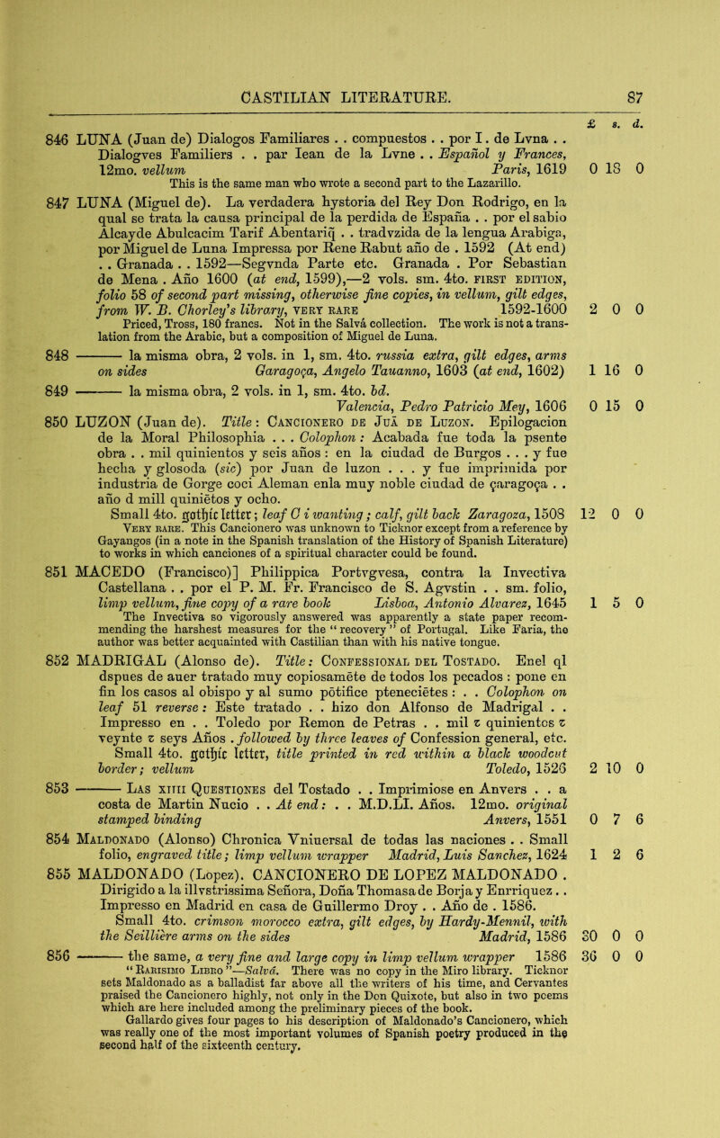 £ 846 LUNA (Juan de) Dialogos Familiares . . compuestos . . por I. de Lvna . . Dialogves Familiers . . par lean de la Lvne . . Espanol y Frances, 12mo. vellum Faris^ 1619 0 This is the same man who wrote a second part to the Lazarillo. 847 LUNA (Miguel de). La verdadera hysteria del Rey Don Rodrigo, en la qual se trata la causa principal de la perdida de Espafia . . por el sabio Alcayde Abulcacim Tarif Abentariq . . tradvzida de la lengua Arabiga, por Miguel de Luna Impressa por Rene Rabut aho de . 1592 (At end) . . Granada . . 1592—Segvnda Parte etc. Granada . Por Sebastian de Mena . Ano 1600 {at end, 1599),—2 vols. sin. 4to. first edition, folio 58 of second part missing, otherwise fine copies, in vellum, gilt edges, from W. B. Chorley's library, vert rare 1592-1600 2 Priced, Tross, 180 francs. Not in the Salva collection. The work is not a trans- lation from the Arabic, but a composition of Miguel de Luna. 848 la misma obra, 2 vols. in 1, sm. 4to. russia extra, gilt edges, arms on sides Garago^a, Angelo Tauanno, 1603 {at end, 1602) 1 849 la misma obra, 2 vols. in 1, sm. 4to. hd. Valencia, Pedro Patricio Mey, 1606 0 850 LUZON (Juan de). Title: Cancionero de Jua de Luzon. Epilogacion de la Moral Philosophia . . . Colophon: Acabada fue toda la psente obra . . mil quinientos y seis anos : en la ciudad de Burgos . . . y fue heclia y glosoda {sic') por Juan de luzon . . . y fue imprimida por industria de Gorge coci Aleman enla muy noble ciudad de 9arag09a . . aho d mill quinietos y ocho. Small 4to. gatljic Utter; leaf G i imnting; calf, gilt hack Zaragoza, 1508 12 Veey rare. This Cancionero was unknown to Ticknor except from a reference by Gayangos (in a note in the Spanish translation of the History of Spanish Literature) to works in which canciones of a spiritual character could be found. 851 MACEDO (Francisco)] Philippica Portvgvesa, contra la Invectiva Castellana . . por el P. M. Fr. Francisco de S. Agvstin . . sm. folio, limp velhim,jine copy of a rare hook lAshoa, Antonio Alvarez, 1645 1 The Invectiva so vigorously answered was apparently a state paper recom- mending the harshest measures for the “ recovery ” of Portugal. Like Paria, the author was better acquainted with Castilian than with his native tongue. 852 MADRIGAL (Alonso de). Title: Confessional del Tostado. Enel ql dspues de auer tratado muy copiosamete de todos los pecados : pone en fin los casos al obispo y al sumo potifice ptenecietes : . . Colophon on leaf 51 reverse: Este tratado . . hizo don Alfonso de Madrigal . . Impresso en . . Toledo por Remon de Petras . . mil z quinientos z veynte z seys Ahos . followed hy three leaves of Confession general, etc. Small 4to. gotljU UtUt, title printed in red within a black woodcut border; vellum Toledo, 1526 2 853 Las xttii Questiones del Tostado . . Imprimiose en Anvers . . a costa de Martin Nucio . . At end: . . M.D.LI. Ahos. 12mo. original stamped binding Anvers, 1551 0 854 Maldonado (Alonso) Chronica Yniuersal de todas las naciones . . Small folio, engraved title; limp vellum wrapper Madrid, Luis Sanchez, 1624 1 855 MALDONADO (Lopez). CANCIONERO DE LOPEZ MALDONADO . Dirigido a la illvstrissima Sehora, Doha Thomasade Borjay Enrriquez.. Impresso en Madrid en casa de Guillermo Droy . . Aho de . 1586. Small 4to. crimson morocco extra, gilt edges, by Hardy-Mennil, ivith the Seilliere arms on the sides Madrid, 1586 SO 856 the same, a very fine and large copy in limp vellum wrapper 1686 30 “ Earisimo Libro ”—Salvd. There was no copy in the Miro library. Ticknor sets Maldonado as a balladist far above all the writers of his time, and Cervantes praised the Cancionero highly, not only in the Don Quixote, but also in two poems which are here included among the preliminary pieces of the book. Gallardo gives four pages to his description of Maldonado’s Cancionero, which was really one of the most important volumes of Spanish poetry produced in the second half of the sixteenth century. 8. d. 18 0 0 0 16 0 15 0 0 0 5 0 10 0 7 6 2 6 0 0 0 0