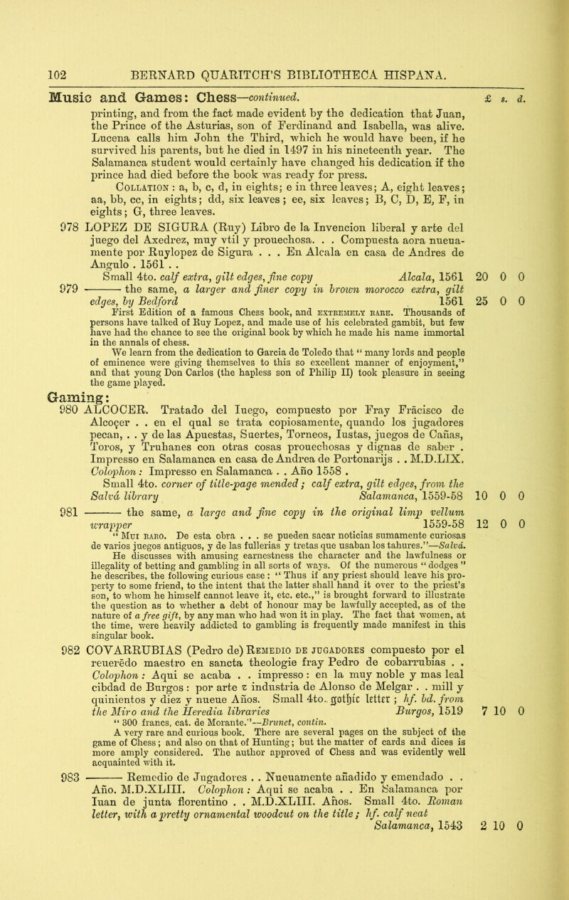 Music and Games: continued, i printing, and from the fact made evident by the dedication that Juan, the Prince of the Asturias, son of Ferdinand and Isabella, was alive. Lucena calls him John the Third, which he would have been, if he survived his parents, but he died in 1497 in his nineteenth year. The Salamanca student would certainly have changed his dedication if the prince had died before the book was ready for press. Collation : a, b, c, d, in eights; e in three leaves; A, eight leaves; aa, bb, cc, in eights; dd, six leaves; ee, six leaves; B, C, D, E, F, in eights; Gr, three leaves. 978 LOPEZ DE SIGURA (Ruy) Libro de la Invencion liberal y arte del ]uego del Axedrez, muy vtil y prouechosa. . . Compuesta aora nueua- mente por Ruylopez de Sigura . . . En Alcala en casa de Andres de Angulo . 1561 . . Small 4to. calf extra^ gilt edges, fine copy Alcala, 1561 20 979 the same, a larger and finer copy in brown morocco extra, gilt edges, by Bedford 1561 25 First Edition of a famous Chess book, and exteemely eaee. Thousands of persons have talked of Euy Lopez, and made use of his celebrated gambit, but few have had the chance to see the original book by which he made his name immortal in the annals of chess. We learn from the dedication to Garcia de Toledo that “ many lords and people of eminence were giving themselves to this so excellent manner of enjoyment,” and that young Don Carlos (the hapless son of Philip II) took pleasure in seeing the game pla,yed. Gaming: 980 ALCOCER. Tratado del luego, compuesto por F>ay Fracisco de Alco9er . . en el qual se trata copiosamente, quando los jugadores pecan, . . y de las Apuestas, Suerfces, Torneos, lustas, juegos de Cahas, Toros, y Truhanes con otras cosas prouechosas y dignas de saber . Impresso en Salamanca en casa de Andrea de Portonarijs . . M.D.LIX, Colophon: Impresso en Salamanca . . Ano 1558 . Small 4to. corner of title-page mended; calf extra, gilt edges, from the Salvd library Salamanca, 1559-58 10 981 the same, a large and fine copy in the original limp vellum wrapper 1559-58 12 “ Mui eaeo. De esta obra . . . se pueden sacar noticias sumamente curiosas de varios juegos antiguos, y de las fullerias y tretas que usaban los tahures.”—Salvd. He discusses with amusing earnestness the character and the lawfulness or illegality of betting and gambling in all sorts of ways. Of the numerous “ dodges ” he describes, the following curious case : “ Thus if any priest should leave his pro- perty to some friend, to the intent that the latter shall hand it over to the priest’s son, to whom he himself cannot leave it, etc. etc.,” is brought forward to illustrate the question as to whether a debt of honour may be lawfully accepted, as of the nature of a free gift, by any man w^ho had won it in play. The fact that women, at the time, were heavily addicted to gambling is frequently made manifest in this singular book. 982 COVARRUBIAS (Pedro de)REMEDio de jugadoees compuesto por el reueredo maestro en sancta theologie fray Pedro de cobarrubias . . Colophon: Aqui se acaba . . impresso: en la muy noble y mas leal cibdad de Burgos : por arte z industria de Alonso de Melgar . . mill y quinientos y diez y nueue Ahos. Small 4to.. ktRt ; hf. bd. from the Miro and the Heredia libraries Burgos, 1519 7 “ 300 francs, cat. de Morante.”—Brunet, contin. A very rare and curious book. There are several pages on the subject of the game of Chess; and also on that of Hunting; but the matter of cards and dices is more amply considered. The author approved of Chess and was evidently well acquainted with it. 983 Remedio de Jugadores . . Nueuamente anadido y emendado . . Ano. M.D.XLIII. Colophon : Aqui se acaba . . En Salamanca por luan de junta florentino . . M.D.XLIII. Ahos. Small 4to. Roman letter^ with a pretty ornamental woodcitt on the title ; hf. calf neat Salamanca, 1543 2 0 0 0 0 0 0 0 0 10 0 10 0