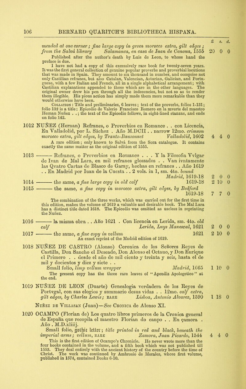 £ mended at one corner; fine large copy in green morocco extra, gilt edges ; fi’oin the Salvd library Salamanca, en casa de luan de Canoua, 1555 20 Published after the author’s death by Luis de Leon, to whose hand the preface is due. I have not had a copy of this excessively rare book for twenty-seven years. It was the first general collection of genuine popular proverbs and proverbial locutions that was made in Spain. They amount to six thousand in number, and comprise not only Castilian refranes, but also Catalan, Valencian, Asturian, Galician, and Portu- guese, with a few Itahan and French, all in a single alphabetical arrangement; with Castilian explanations appended to those which are in the other languages. The original owner drew his pen through all the indecencies, but not so as to render them illegible. His pious action has simply made them more remarkable than they would otherwise have been. Collation : Title and preliminaries, 6 leaves ; text of the proverbs, folios 1-131; folio 132 is a title; Epicedio de Valerio Francisco Eomero en la mverte del maestro Hernan Nunez . .; the text of the Epicedio follows, in eight-lined stanzas, and ends on folio 142. 1012 NUNEZ (Hernan) Refranes, o Proverbios en Romance . . con Licencia, En Yalladolid, por L. Sacliez . Aho M.DOII . . narrow 12mo. crimson morocco extra, gilt edges, by Trautz-Bauzonnet Valladolid, 1602 4 A rare edition ; only known to Salva from the Sora catalogue. It contains exactly the same matter as the original edition of 1555. 1013 Refranes, o Proverbios en Romance . . . Y la Eilosolia Yvlgar de Ivan de Mai Lara, en mil refranes glossados . . Yan ivntamente las Qvatro Cartas de Blasco de Garay, liechas en refranes . . Aho 1619 . . En Madrid por luan de la Cuesta . . 2 vols. in 1, sm. 4to. bound Madrid, 2 1014 the same, afiyie large copy in old calf 1619-18 2 1015 the same, a fine copy in morocco extra, gilt edges, by Bedford 1619-18 7 The combination of the three works, which was carried out for the first time in this edition, makes the volume of 1619 a valuable and desirable book. The Mai Lara has a distinct title dated 1618. The Epicedio was omitted as useless in reprinting the Nunez. 1016 la misma obra . . Ano 1621 . Con licencia en Lerida, sm. 4to. old calf Lerida, Buys Man escal, 1621 2 1017 the same, a fine copy in vellum 1621 2 An exact reprint of the Madrid edition of 1619. 1018 NUNEZ DE CASTRO (Alonso) Coronica de los Sehores Reyes de Castilla, Don Sancho el Deseado, Don Alonso el Octauo, y Don Enrique el Primero . . desde el ano de mil ciento y treinta y seis, liasta el de mil y docientos y diez y siete . . Small folio, limp vellum ivrapper Madrid, 1665 1 The present copy has the three rare leaves of “ Apendiz Apologetico ” at the end. 1019 NUNEZ DE LEON (Duarte) Genealogia verdadera de los Reyes de Portvgal, con sus elogios y summario desus vidas . . 12mo. calf extra, gilt edges, by Charles Lewis; raeb Lisboa, Antonio Alvarez, 1590 1 Nunez de Yillasan (Juan)—See Cronica de Alonso XI. 1020 OCAMPO (Florian de) Los quatro libros primeros de la Cronica general de Espana que recopila el maestro Elorian do canpo . . En gamora . Aho . M.D.xliiij. Small folio, |jotl)tC Rttcv; title printed in red and black, beneath the imperial arms; vellum, rare Zamora, Juan Picardo, 1544 4 This is the first edition of Ocampo’s Chronicle. He never wrote more than the four books contained in the volume, and a fifth book which was not published till 1553. They deal entirely with the ancient history of the country before the time of Christ. The work was continued by Ambrosio de Morales, whose first volume, published in 1574, contained Books 6-10, s. d. 0 0 4 0 0 0 10 0 7 0 0 0 10 0 10 0 18 0 4 0