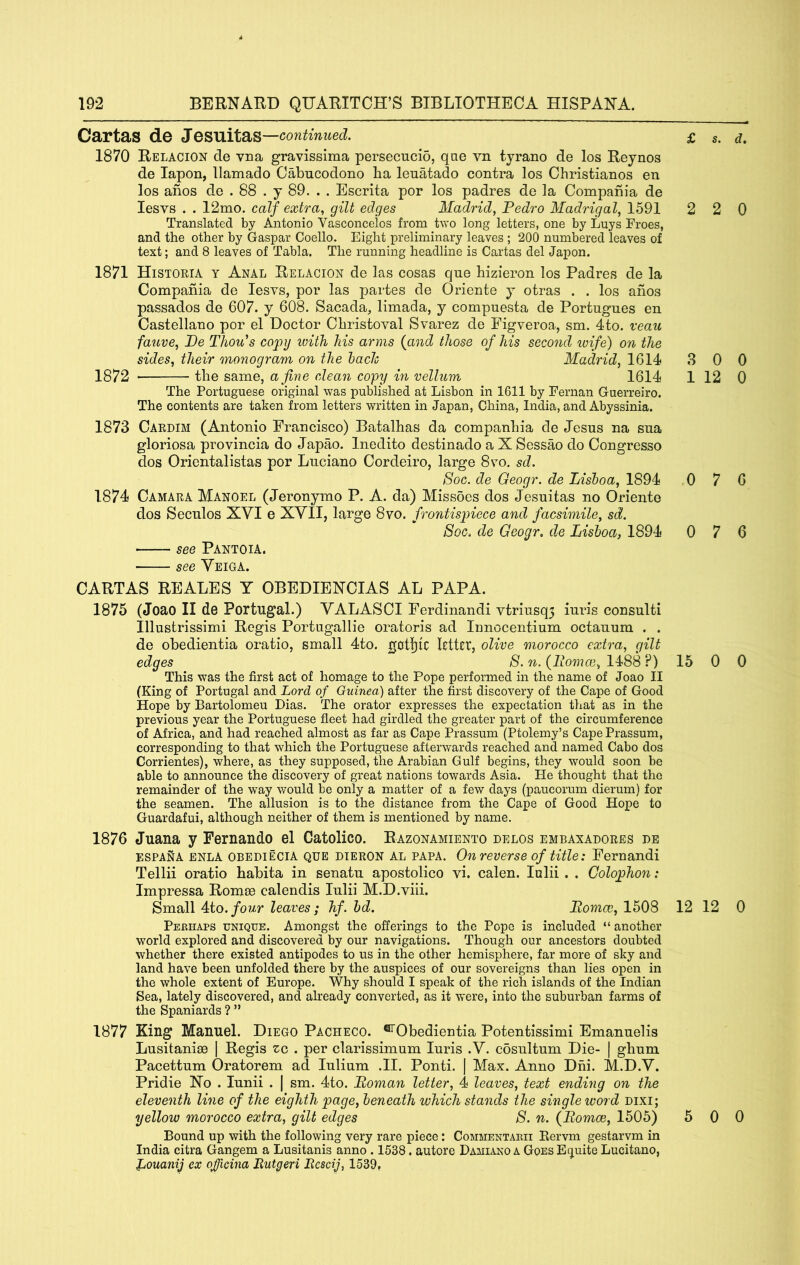 Cartas de Jesuitas —continued. 1870 Relacion cle vna gravissima persecucio, qae vn tyrano de los Reynos de lapon, llamado Oabncodono ha leuatado contra los Christianos en los anos de . 88 . y 89. . . Escrita por los padres de la Compania de lesvs . . I2mo. calf extra., gilt edges Madrid, Pedro Madrigal, 1591 Translated by Antonio Vasconcelos from two long letters, one by Lays Froes, and the other by Gaspar Coello. Eight preliminary leaves ; 200 numbered leaves of text; and 8 leaves of Tabla. The running headline is Cartas del Japon. 1871 Historia y Anal Relacion de las cosas que hizieron los Padres de la Compania de lesvs, por las partes de Oriente y otras . . los anos passados de 607. y 608. Sacada, limada, y compuesta de Portugues en Castellano por el Doctor Christoval Svarez de Figveroa, sm. 4to. reau fauve, Pe Thou's copy with his arms {and those of his second ivife) on the sides, their monogram on the hach Madrid, 1614 1872 the same, a fine clean copy in vellum 1614 The Portuguese original was published at Lisbon in 1611 by Fernan Guerreiro. The contents are taken from letters written in Japan, China, India, and Abyssinia. 1873 Cardim (Antonio Francisco) Batalhas da companhia de Jesus na sua gloriosa provincia do Japao. Inedito destinado a X Sessao do Congress© dos Orientalistas por Luciano Cordeiro, large 8vo. sd. Soc. de Geogr. de Lishoa, 1894 1874 Camara Mangel (Jeronymo P. A. da) Missoes dos Jesuitas no Oriente dos Seculos XVI e XVII, large 8vo. frontispiece and facsimile, sd. Soc. de Geogr, de Lisboa, 1894 see Pantoia. see Veiga. CARTAS REALES Y OBEDIENCIAS AL PAPA. 1875 (Joao II de Portugal.) VALASCI Ferdinand! vtriusq3 iuris consult! Illustrissimi Regis Portugallie oratoris ad Innocentium octauum . . de obedientia oratio, small 4to. got!)lC ktttr, olive morocco extra, gilt edges S. n. {Iiomce, 14^88?) 15 0 0 This was the first act of homage to the Pope performed in the name of Joao II (King of Portugal and Lord of Guinea) after the first discovery of the Cape of Good Hope by Bartolomeu Dias. The orator expresses the expectation that as in the previous year the Portuguese fleet had girdled the greater part of the circumference of Africa, and had reached almost as far as Cape Prassum (Ptolemy’s Cape Prassum, corresponding to that which the Portuguese afterwards reached and named Cabo dos Corrientes), where, as they supposed, the Arabian Gulf begins, they would soon be able to announce the discovery of great nations towards Asia. He thought that the remainder of the way would be only a matter of a few days (paucorum dierum) for the seamen. The allusion is to the distance from the Cape of Good Hope to Guardafui, although neither of them is mentioned by name. 1876 Juana y Fernando el Catolico. Razonamiento delos embaxadores be ESPANA ENLA OBEDIECIA QUE DIERON AL PAPA. On reverse of title: Fernandi Tellii oratio habita in senatu apostolico vi. calen. lulii . . Colophon: Impressa Romee calendis lulii M.D.viii. Small 4to./o?/r leaves; hf. hd. Pomcc, 1508 12 12 0 Peehaps unique. Amongst the offerings to the Pope is included “ another world explored and discovered by our navigations. Though our ancestors doubted whether there existed antipodes to us in the other hemisphere, far more of sky and land have been unfolded there by the auspices of our sovereigns than lies open in the whole extent of Europe. Why should I speak of the rich islands of the Indian Sea, lately discovered, and already converted, as it were, into the suburban farms of the Spaniards ? ” 1877 King Manuel. Diego Pacheco. ®’Obedientia Potentissimi Emanuelis Lusitanise | Regis zc . per clarissimum Iuris .V. cosultum Die- | ghum Pacettum Oratorem ad lulium .II. Ponti. | Max. Anno Dhi. M.D.V. Pridie No . lunii . | sm. 4to. Poman letter, 4 leaves, text ending on the eleventh line of the eighth page, beneath which stands the single word Dixi; yellow morocco extra, gilt edges 8. n. {Pomes, 1505) 5 0 0 Bound up with the following very rare piece: Commentarii Eervm gestarvm in India citra Gangem a Lusitanis anno . 1538. autore Damiano a Goes Etjuite Lucitano, Louanij ex ojicina Butgeri Bcscif 1539, £ s. d, 2 2 0 8 0 0 1 12 0 0 7 6 0 7 6