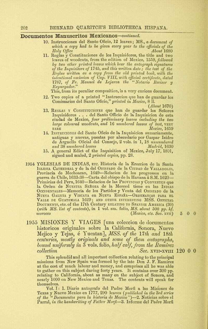 Documentos Mamiscritos Mexicanos —continued. 10. Instrucciones del Santo Oficio, 12 leaves; MS., a document of which a copy had to he given every year to the officials of the Holy Office About 1680 11. Reglas y Constitnciones de los Inqnisidores, the title and two leaves of woodcuts, from the edition of Mexico, 1559, followed by two other printed leaves which bear the autograph signatures of the Inijuisitors of 1745, and this written date ; the text of the Iteglas written as a copy from the old printed booh, ivith the intentional omission of Cap. Vllf with official certificate, dated 1787, of Fr. Manuel de Lejarza the Notario Eevisor y Fxpurgador.^^ This, from its peculiar composition, is a very curious document. 12. Two copies of a printed “ Instruccion que han de guardar los Comissarios del Santo OQ.cio,^^ pinnted in Mexico, 8 11. (About 1670) 13. Reglas y Constituciones que han de guardar los Senores Inquisidores . . . del Santo Officio de la Inquisicion de esta ciudad de Mexico, four preliminary leaves including the tivo large coloured woodcuts, and 16 numbered leaves of text, vert RARE Mexico, 1659 14. Instruciones del Santo Oficio de la Inquisicion sumariamente, antiguas y nuevas, puestas por ahecedario por Caspar Isidro de Arguello Oficial del Oonsejo, 2 vols. in 1, 18 unnumbered and 38 numbered leaves Madrid, 1630 15. A general Edict of the Inquisition of Mexico, July 17, 1801, signed and sealed, 2 printed copies, pp. 28. 1954 YGLESIAS DE INDIAS, etc. Historia de la Ereccion de la Santa Iglesia Cathedral y de la del Obispado de la Ciudad de Valladolid, Provincia de Mechoacan, 1649—Relacion de los progresses en la guerra de Chile, 1633-38—Carta del obispo de la Havana a S.M. 1620— Primicias del Peru, 1640—Relacion de las Proving [AS y Conventus que la Orden de Huestra Senora de la Merced tiene en las Indias OcciDENTALES—Memoria de los Partidos y Yenta del Obispado de la Hueva Gtalicia y Yiscaya en Nueva Espana—ORDENANgAs para el Yalle de Guatemala 1629; and other interesting MSS. Official Documents, etc. of the 17th Century relating to Spanish America (30) (with M8. list of contents'), in 1 vol. sm. folio, MS. about 500 pp. hf. morocco (Mexico, etc. Sec. xvii) 5 0 0 1955 MISIONES Y VIAGES [una coleccion de documentos historicos originates sobre la California, Sonora, Nuevo Mejico j Tejas, e Yucatan], MSS. of the Yltli and IWi centuries^ mostly originals and some of them autographs^ hound uniformly in 3 vols. folio, half calf from the Eamirez collection Sec. xvii-xviii 120 0 0 This splendid and all important collection relating to the principal missions from Hew Spain was formed by the late Don J. E. Ramirez at the cost of much labour and money, and comprises all he was able to gather on this subject during forty years. It contains over 300 pp. relating to California, about as many on the subject of Sonora, and nearly 1000 on Hew Mexico and Texas. The contents will speak for themselves. Yol. 1: 1. Diario autografo del Padre Morfi a las Misiones de Texas y Huevo Mexico en 1777, 290 leaves (published in the 3?*d series of the Focumentos para la historia de Mexico’^)—2. Hoticias sobre el Parral, in the handwriting of Father Morfi—3. luforme del Padre Morfi