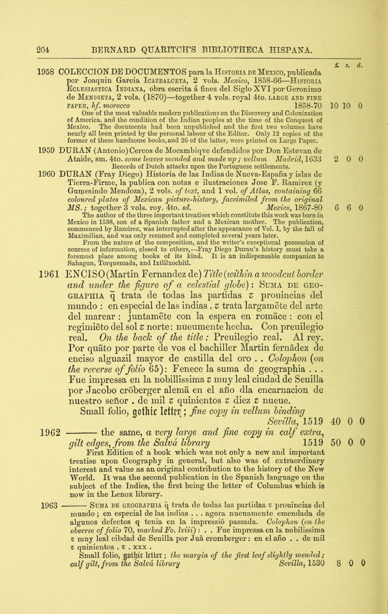 £ s, d. 1958 COLECCION DE DOCUMEE'TOS para la Historia de Mexico, publicada por Joaquin Garcia Icazbalceta, 2 vols. Mexico, 1858-66—Historia Eclesiastica Indiana, obra escrita a fines del Siglo XVI por Geronimo de Mendieta, 2 vols. (1870)—together 4 vols. royal 4to. large and fine paper, Ilf. morocco 1858-70 10 10 0 One of the most valuable modern publications on the Discovery and Colonization of America, and the condition of the Indian peoples at the time of the Conquest of Mexico. The documents had been unpublished and the first two volumes have nearly all been printed by the personal labour of the Editor. Only 12 copies of the former of these handsome books, and 26 of the latter, were printed on Large Paper. 1959 DURAX (Antonio) Cercos de Mocambiqve defendidos por Don Estevan de Ataide, sm. 4to. some leaves mended and made up; vellum Madrid, 1633 2 0 0 Records of Dutch attacks upon the Portuguese settlements. 1960 DURAX (Eray Diego) Historia de las Indias de Xneva-Espana y islas de Tierra-Eirme, la pnblica con notas e ilnstraciones Jose E. Ramirez (y Gnmesindo Mendoza), 2 vols. of text, and I vol. of Atlas, containing 66 coloured plates of Mexican picture-history, facsimiled from the original M8.; together 3 vols. roy. 4to. sd. Mexico, 1867-80 6 6 0 The author of the three important treatises which constitute this work was born in Mexico in 1538, son of a Spanish father and a Mexican mother. The publication, commenced by Eamirez, was interrupted after the appearance of Vol. I, by the fall of Maximilian, and was only resumed and completed several years later. From the nature of the composition, and the writer’s exceptional possession of sources of information, closed to others,—Eray Diego Duran’s history must take a foremost place among books of its kind. It is an indispensable companion to Sahagun, Tbrquemada, and Ixtlilxochitl. 1961 ENCISO(Martin Fernandez de) Title{iDitliin a woodcut border and under the figure of a celestial globe): Suma de geo- GRAPHiA q trata de todas las partidas z prouincias del miindo : en especial de las indias . z trata largamete del arte del marear : juntamete con la espera en romace : con el regimieto del sol z norte: nueumente hecha. Con preuilegio real. On the bach of the title: Preuilegio real. A1 rey. Por quato por parte de vos el bachiller Martin fernadez de enciso alguazil mayor de castilla del oro . . Colophon {on the reverse of folio 65): Fenece la suma de geographia . . . Fue impressa en la nobillissima z muy leal ciudad de Seuilla por Jacobo croberger alema en el ano dla encarnacion de nuestro senor . de mil z quinientos z diez z nueue. Small folio^ aotWt kttnt; fi'tfte copy in vellum binding Sevilla.^ 1519 40 0 0 1962 — the same, a very large and fine copy in calf extra^ gilt edges., from the Salvd library 1519 50 0 0 Eirst Edition of a book which was not only a new and important treatise upon Geography in general, but also was of extraordinary interest and value as an original contribution to the history of the Xew World. It was the second publication in the Spanish language on the subject of the Indies, the first being the letter of Columbus which is now in the Lenox library. 1903 Suma DE geographia q trata de todas las partidas z prouincias del mundo ; en especial de las indias . . . agora nueuamente emendada de algunos defectos q tenia en la impressio passada. Colophon {on the obverse of folio 70, marhed Fo. Iviii) : . . Eue impressa en la nobilissima z muy leal cibdad de Seuilla por Jua cromberger: en el afio . . de mil z quinientos . z . xxx . Small folio, gcitl}ic Utter ; the margin of the first leaf slightly mended; calf gilt, from the Salvd library Sevilla^ 1530 8 0 0