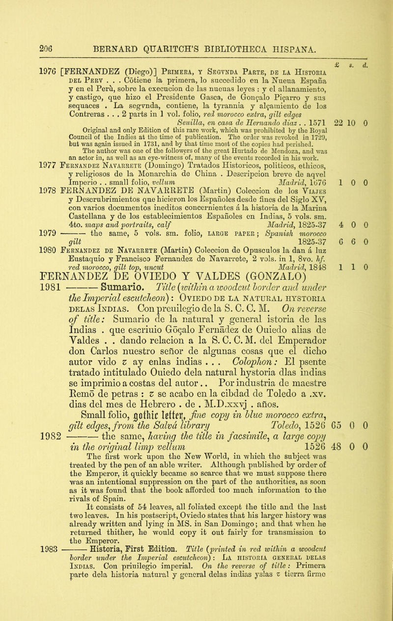 1976 [FERNANDEZ (Diego)] Primera, t Segvnda Parte, de la Historia DEL Perv . . . Cotiene la primera, lo succedido en la Nuena Espafia j en el Peru, sobre la execucion de las nueuas leyes : y el allanamiento, y castigo, que hizo el Presidente Gasca, de Gon^alo Pi^arro y sns sequaces . La segvnda, contiene, la tyrannia y al^amiento de los Contreras ... 2 parts in 1 vol. folio, red morocco extra, gilt edges Seuilla, en casa de Hernando diaz . . 1571 22 10 0 Original and only Edition of this rare work, which was prohibited by the Eoyal Council of the Indies at the time of publication. The order was revoked in 1729, but was again issued in 1731, and by that time most of the copies had perished. The author was one of the followers of the great Hurtado de Mendoza, and v/as an actor in, as well as an eye-witness of, many of the events recorded in his work. 1977 Fernandez Navarrete (Domingo) Tratados Historicos, politicos, ethicos, y religiosos de la Monarchia de China . Descripcion breve de aqvel Iraperio . . small folio, vellum Madrid, 1676 1 0 0 1978 FERNANDEZ DE NAVARRETE (Martin) Coleccion de los Viajes y Descrubrimientos que bicieron los Espanoles desde fines del Siglo XV, con varios docnmentos ineditos concernientes a la histoiua de la Marina Castellana y de los establecimientos Espanoles en Indias, 5 vols. sm. 4to. maps and portraits, calf Madrid, 1825-37 4 0 0 1979 the same, 5 vols. sm. folio, large paper ; Spanish morocco gilt 1825-37 6 6 0 1980 Fernandez de Navarrete (Martin) Coleccion de Opuscules la dan a luz Eustaquio y Francisco Fernandez de Navarrete, 2 vols. in 1, 8vo. lif. red morocco, gilt top, uncut Madrid, 1818 110 FERNANDEZ DE OVIEDO Y VALDES (GONZALO) 1981 Sumario. Title (loithin a looodcut horder and under the Imperial escutcheon): Oviedo de la natural hystoria DELAS Indias. Con preuilegio de la S. C. C. M. On reverse of title: Sumario de la natural y general istoria de las Indias . que escriuio Goqalo Fernadez de Ouiedo alias de Valdes . . dando relacion a la S. C. C. M. del Emperador don Carlos nuestro sefior de algunas cosas que el diclio autor vido z ay enlas indias . . . Colophon: El psente tratado intitulado Ouiedo dela natural hystoria dlas indias se imprimio a costas del autor .. Por industria de maestre Remo de petras : z se acabo en la cibdad de Toledo a .xv. dias del mes de Hebrero . de . M.D.xxvj . anos. Small folio, jotllif fine copy in blue morocco extra^ gilt edges^ from the Salvd library Toledo^ 1526 G5 0 0 1982 the same, having the title in facsimile^ a large copy in the original limp vellum 1526 48 0 0 The first work upon the New World, in which the subject was treated by the pen of an able writer. Although published by order of the Emperor, it quickly became so scarce that we must suppose there was an intentional suppression on the part of the authorities, as soon as it was found that the book afforded too much information to the rivals of Spain. It consists of 54 leaves, all foliated except the title and the last two leaves. In his postscript, Oviedo states that his larger history was already written and lying in MS. in San Domingo; and that when he returned thither, he would copy it out fairly for transmission to the Emperor. 1983 Historia, First Edition. Title {printed in red within a woodcut border under the Imperial escutcheon) : La historia general delas Indias. Con priuilegio imperial. On the reverse of title : Primera parte dela historia natural y general delas indias yslas z tierra firmc