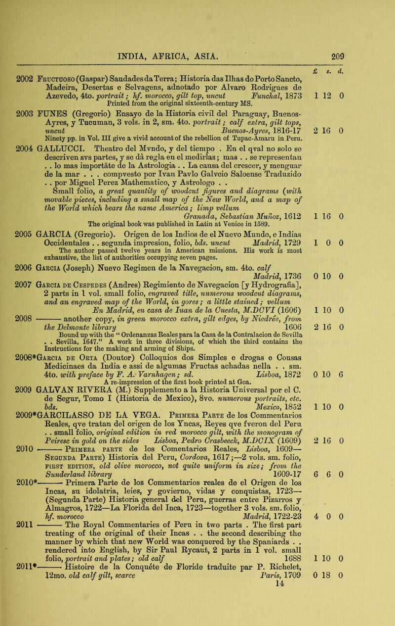 £ s, 2002 Fructuoso (Gaspar) Saudades da Terra; Historia das Ilhas do Porto Sancto, Madeira, Desertas e Selvagens, adnotado por Alvaro Podrignes de Azevedo, 4to. ; hf. morocco, gilt top^ uncut Funchal, 1^1'^ 1 12 Printed from the original sixteenth-century MS. 2003 FUNES (Gregorio) Ensayo de la Historia civil del Paraguay, Buenos- Ayres, y Tucuman, 3 vols. in 2, sm. 4to. portrait; calf extra, gilt tops, uncut Buenos-Ayres, 1816-17 2 16 Ninety pp. in Vol. Ill give a vivid account of the rebellion of Tupac-Amaru in Peru. 2004 GALLUCOI. Theatro del Mvndo, y del tiempo . En el qval no solo se descriven svs partes, y se da regia en el medirlas; mas . . se representan . . lo mas importate de la Astrologia . . La causa del crescer, y menguar de la mar . . . compvesto por Ivan Pavlo Galvcio Saloense Traduzido . . por Miguel Perez Mathematico, y Astrologo . . Small folio, a great quantity of woodcut figures and diagrams {with movable pieces, including a small map of the New World, and a map of the World which hears the name America; limp vellum Granada, Sebastian Munoz, 1612 1 16 The original book was published in Latin at Venice in 1589. 2005 GARCIA (Gregorio). Origen de los Indies de el Nuevo Mundo, e Indias Occidentales . . segunda impresion, folio, bds. uncut Madrid, 1729 1 0 The author passed twelve years in American missions. His work is most exhaustive, the list of authorities occupying seven pages. 2006 Garcia (JosepL) Nuevo Regimen de la Navegacion, sm. 4to. calf Madrid, 1736 0 10 2007 Garcia de Cespedes (Andres) Regimiento de Navegacion [y Hydrografia], 2 parts in 1 vol. small folio, engraved title, numerous ivoodcut diagrams, and an engraved map of the World, in gores; a little stained ; vellum Fn Madrid, en casa de luan de la Guesta, M.DGVI (1606) 1 10 2008 another copy, in green morocco extra, gilt edges, by Niedree, from the Belmonte library 1606 2 16 Bound up with the “ Ordenanzas Beales para la Casa de la Contralacion de Sevilla . . Sevilla, 1647.” A work in three divisions, of which the third contains the Instructions for the making and arming of Ships. 2008*Garcia de Orta (Doutor) Colloquies dos Simples e drogas e Cousas Medicinaes da India e assi de algumas Fructas achadas nella . . sm. 4to. with preface by F. A. Varnhagen; sd. Lisboa, 1872 0 10 A re-impression of the first book printed at Goa. 2009 GALVAN RIVERA (M.) Supplemento a la Historia Universal por el C. de Segur, Tomo I (Historia de Mexico), 8vo. numerous portraits, etc. bds. Mexico, 1852 1 10 2009*GARCILASSO DE LA VEGA. Primera Parte de los Commentarios Reales, qve tratan del origen de los Yncas, Reyes qve fveron del Peru . . small folio, original edition in red morocco gilt, with the monogram of Feiresc in gold on the sides Lisboa, Pedro Grasbeech, M.BGIX (1609) 2 16 2010 Primera parte de los Comentarios Reales, Lisboa, 1609— Segunda Parte) Historia del Peru, Gordova, 1617;—2 vols. sm. folio, FIRST EDITION, old oUve morocco, not quite uniform in size; from the Sunderland library 1609-17 6 6 2010* Primera Parte de los Commentarios reales de el Origen de los Incas, su idolatria, leies, y govierno, vidas y conquistas, 1723—• (Segunda Parte) Historia general del Peru, guerras entre Pizarros y Almagros, 1722—La Florida del Inca, 1723—together 3 vols. sm. folio, hf. morocco Madrid, 1722-23 4 0 2011 The Royal Commentaries of Peru in two parts . The first part treating of the original of their Incas . . the second describing the manner by which that new World was conquered by the Spaniards . . rendered into English, by Sir Paul Rycaut, 2 parts in 1 vol. small io\io, portrait and plates; old calf 1688 1 10 2011* Histoire de la Conquete de Floride traduite par P. Richelet, 12mo. old calf gilt, scarce Paris, 1709 0 18 14 d. 0 0 0 0 0 0 0 6 0 0 0 0 0 0