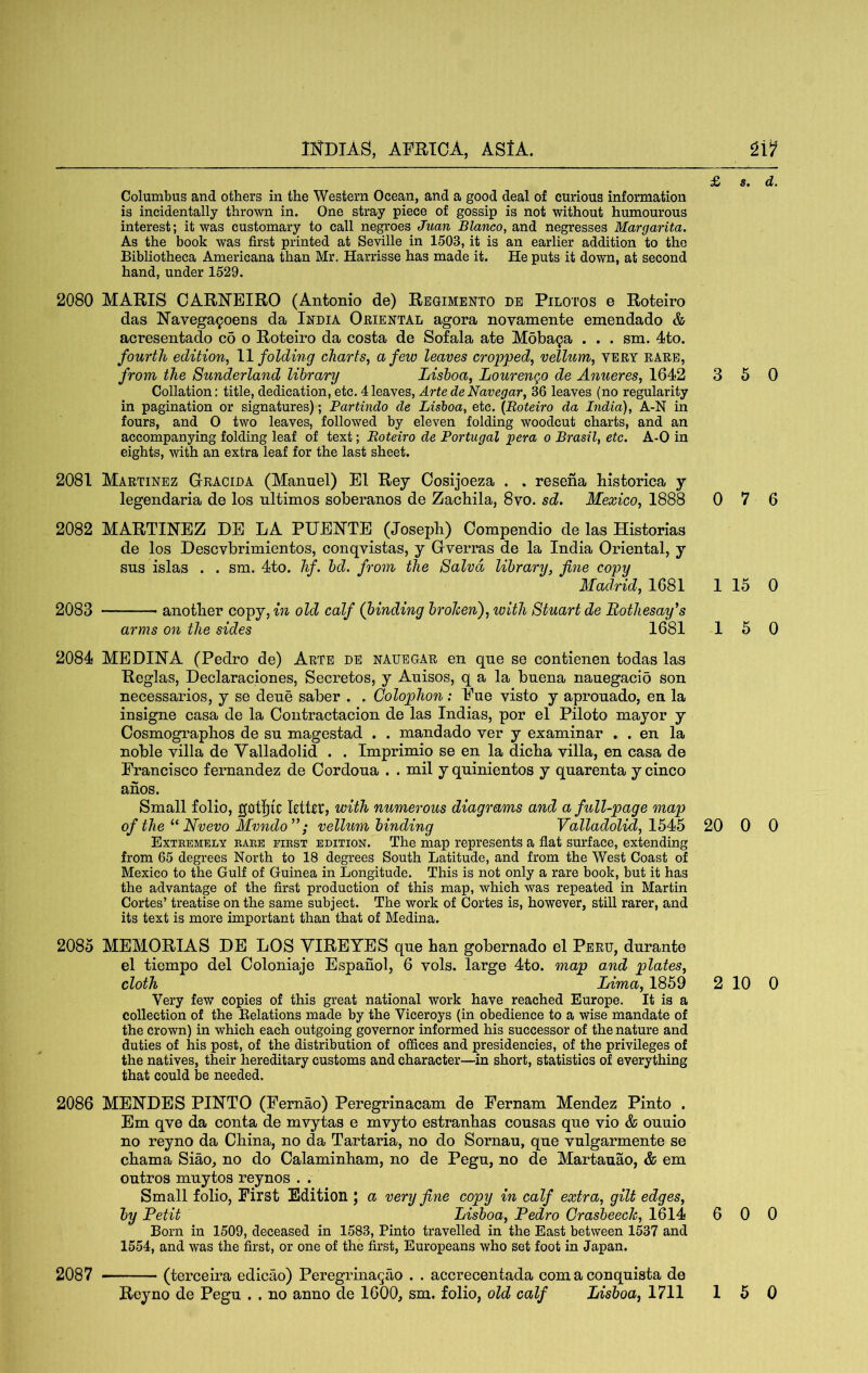 Columbus and others in the Western Ocean, and a good deal of curious information is incidentally thrown in. One stray piece of gossip is not without humourous interest; it was customary to call negroes Juan Blanco, and negresses Margarita. As the book was first printed at Seville in 1503, it is an earlier addition to the Bibliotheca Americana than Mr. Harrisse has made it. He puts it down, at second hand, under 1529. 2080 MARIS CARNEIRO (Antonio de) Regimento de Pilotos e Roteiro das Navega9oens da India Oriental agora novamente emendado & acresentado c6 o Roteiro da costa de Sofala ate MobaQa . . . sm. 4to. fourth edition, W folding charts, a few leaves cropped, vellum, very rare, from the Sunderland library Lisboa, Lourengo de Anueres, 1642 Collation: title, dedication, etc. 4 leaves. Arte de Navegar, 36 leaves (no regularity in pagination or signatures); Partindo de Lisboa, etc. [Roteiro da India), A-N in fours, and 0 two leaves, followed by eleven folding woodcut charts, and an accompanying folding leaf of text; Roteiro de Portugal pera o Brasil, etc. A-0 in eights, with an extra leaf for the last sheet. 2081 Martinez Gracida (Manuel) El Rey Oosijoeza . . resena historica y legendaria de los nltimos soberanos de Zachila, 8vo. sd. Mexico, 1888 2082 MARTINEZ DE LA PUENTE (Joseph) Compendio de las Historias de los Descvbrimientos, conqvistas, y Gverras de la India Oriental, y sus islas . . sm. 4to. hf. bd. from the Salvd library, fine copy Madrid, 1681 2083 another copy, in old calf (binding broJcenf with Stuart de Bothesay^s arms on the sides 1681 3 5 0 0 7 6 1 15 0 15 0 2084 MEDINA (Pedro de) Arte de nauegar en que se contienen todas las Reglas, Declaraciones, Secretos, y Auisos, q a la buena nauegacio son necessarios, y se dene saber . . Colophon: Eue visto y aprouado, en la insigne casa de la Contractacion de las Indias, por el Piloto mayor y Cosmographos de su magestad . . mandado ver y examinar . . en la noble villa de Valladolid . . Imprimio se en la dicha villa, en casa de Francisco fernandez de Oordoua . . mil y quinientos y quarenta y cinco anos. Small folio, gotljic letter, with numerous diagrams and a full-page map of the Nvevo Mvndo”; vellum binding Valladolid, 20 0 0 Extremely rare first edition. The map represents a flat surface, extending from 65 degrees North to 18 degrees South Latitude, and from the West Coast of Mexico to the Gulf of Guinea in Longitude. This is not only a rare book, but it has the advantage of the first production of this map, which was repeated in Martin Cortes’ treatise on the same subject. The work of Cortes is, however, still rarer, and its text is more important than that of Medina. 2085 MEMORIAS DE LOS VIREYES que han gobernado el Peru, durante el tiempo del Coloniaje Espanol, 6 vols. large 4to. map and plates, cloth Lima, 1859 2 10 0 Very few copies of this great national work have reached Europe. It is a collection of the Eelations made by the Viceroys (in obedience to a wise mandate of the crown) in which each outgoing governor informed his successor of the nature and duties of his post, of the distribution of offices and presidencies, of the privileges of the natives, their hereditary customs and character—in short, statistics of everything that could be needed. 2086 MENDES PINTO (Fernao) Peregrinacam de Fernam Mendez Pinto . Em qve da conta de mvytas e mvyto estranhas cousas que vio & ouuio no reyno da China, no da Tartaria, no do Sornau, que vulgarmente se chama Siao, no do Calaminham, no de Pegu, no de Martauao, & em outros muytos reynos . . Small folio. First Edition ; a very fine copy in calf extra, gilt edges, by Petit Lisboa, Pedro Grasbeech, 1614 6 0 0 Born in 1509, deceased in 1583, Pinto travelled in the East between 1537 and 1554, and was the first, or one of the first, Europeans who set foot in Japan. (terceira edicao) Peregrina^ao . . accrecentada com a conquista de 2087