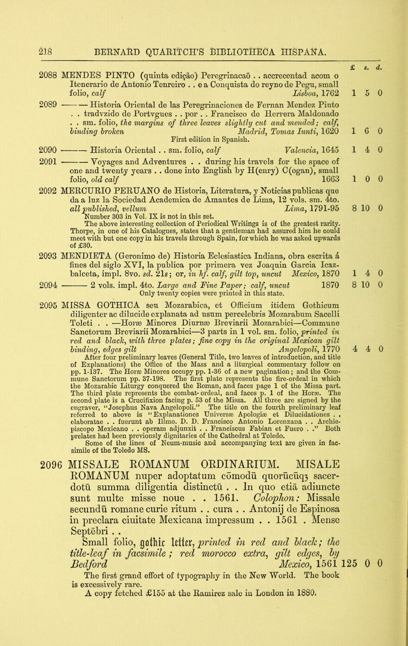2088 MENDES PINTO (quinta edi9ao) Peregrinacao . . accrecentad acorn o Itenerario de Antonio Tenreiro . . e a Conqnista do reyno de Pegn, small folio, calf Lisboa, 1762 2089 Historla Oriental de las Peregrinaciones de Feman Mendez Pinto . . tradvzido de Portvgues . . por . . Francisco de Herrera Maldonado . . sm. folio, the margins of three leaves slightly cut and mended; calf, binding broken Madrid, Tomas lunti, 1620 First edition in Spanish. 2090 Historia Oriental . . sm. folio, calf Valencia, 1645 2091 Voyages and Adventures . . during Lis travels for the space of one and twenty years . . done into English by H(enry) C(ogan), small folio, old calf 1663 2092 MERCURIO PERUANO de Historia, Literatura, y No ticias public as que da a luz la Sociedad Academica de Amantes de Lima, 12 vols. sm. 4to. all ^published, vellum Lima, 1791-95 Number 303 in Vol. IX is not in this set. The above interesting collection of Periodical Writings is of the greatest rarity. Thorpe, in one of his Catalogues, states that a gentleman had assured him he could meet with but one copy in his travels through Spain, for which he was asked upwards of £30. 2093 MENDIETA (Geronimo de) Historia Eclesiastica Indiana, obra escrita a fines del siglo XYI, la publica por primera vez Joaquin Garcia Icaz- balceta, impl. 8vo. sd. 21s; or, in hf. calf, gilt top, uncut Mexico, 1870 2094 2 vols. impl. 4to. Large and Fine Paper; calf, uncut 1870 Only twenty copies were printed in this state. 2095 MISSA GOTHIOA seu Mozarabica, et Officium itidem Gothicum diligenter ac dilucide explanata ad usum percelebris Mozarabum Sacelli Toleti . . —Hor83 Minores Diurnse Breviarii Mozarabici—Commune Sanctorum Breviarii Mozarabici—3 parts in 1 vol. sm. folio, printed in red and black, with three plates; fine copy in the original Mexican gilt binding, edges gilt Angelopoli, 1770 After four preliminary leaves (General Title, two leaves of introduction, and title of Explanations) the Office of the Mass and a liturgical commentary follow on pp. 1-137. The Horse Minores occupy pp. 1-36 of a new pagination; and the Com- mune Sanctorum pp. 37-198. The first plate represents the fire-ordeal in which the Mozarabic Liturgy conquered the Koman, and faces page 1 of the Missa part. The third plate represents the combat-ordeal, and faces p. 1 of the Horae. The second plate is a Crucifixion facing p. 53 of the Missa. All three are signed by the engraver, “Josephus Nava Angelopoli.” The title on the fourth preliminary leaf referred to above is “ Explanationes Universae Apologise et Dilucidationes . . elaboratae . . fuerunt ab Illmo. D. D. Francisco Antonio Lorenzana . . Archie- piscopo Mexicano . . operam adjunxit . . Franciscus Fabian et Fuero . .” Both prelates had been previously dignitaries of the Cathedral at Toledo. Some of the lines of Neum-music and accompanying text are given in fac- simile of the Toledo MS. £ s. d. 15 0 16 0 14 0 10 0 8 10 0 14 0 8 10 0 4 4 0 2096 MISSALE EOMANUM OEDINARIUM. MISALE EOMANUM nuper adoptatum comodu quorucuq} sacer- dotu summa diligentia distinctti . . In quo etia adiuncte sunt multe misse none . . 1561. Colophon: Missale secundu romane curie ritum . . cura . . Antonij de Espinosa in preclara ciuitate Mexicana impressum . . 1561 . Mense Septebri . . Small folio, Kothit printed in red and hlaeh; the title-leaf in facsimile; red morocco extra^ gilt edges^ hy Bedford Mexico, 156il25 0 0 The first grand effort of typography in the New World. The book is excessively rare. A copy fetched £155 at the Ramirez sale in London in 1880.