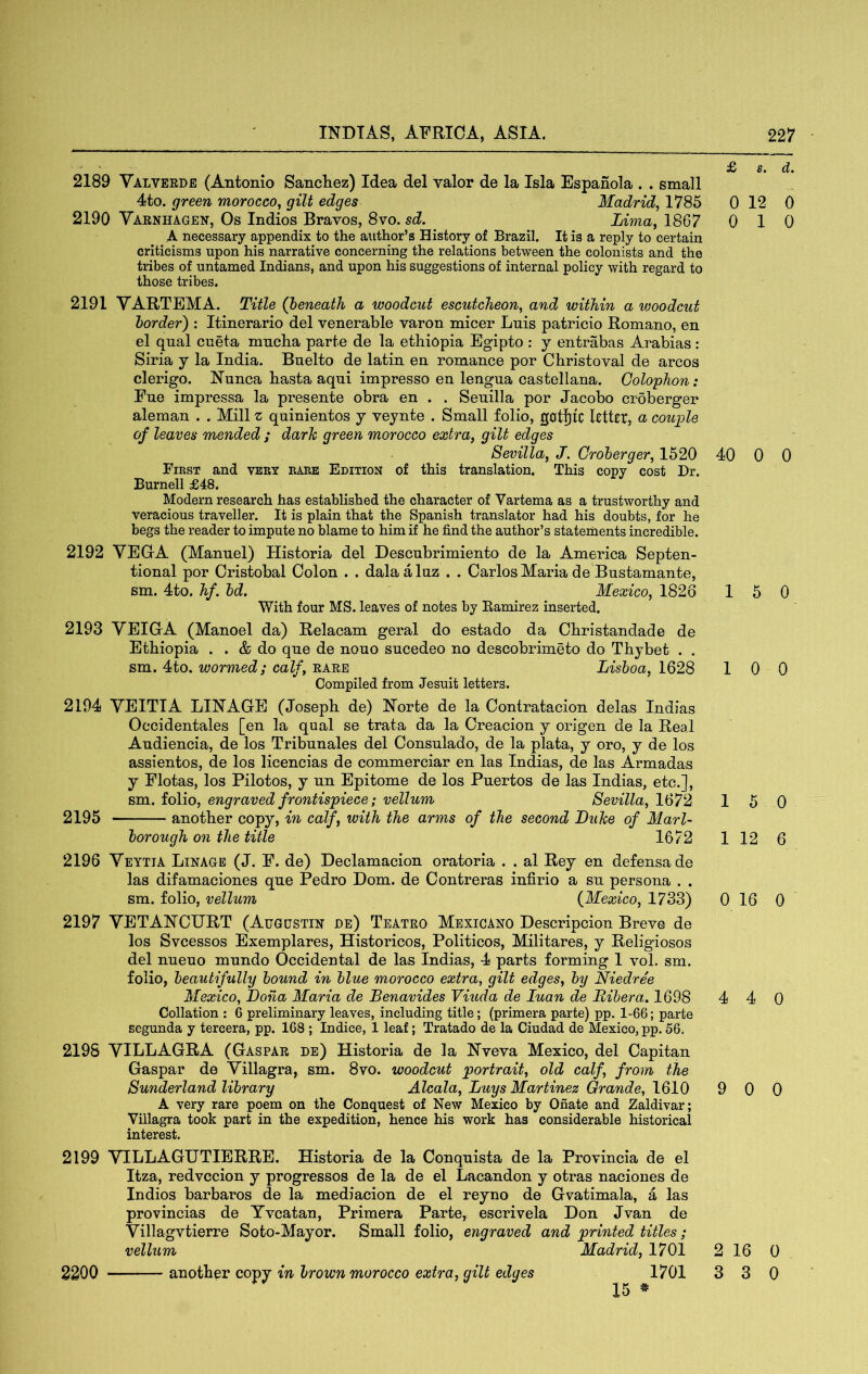 2189 Valverde (Antonio Sancliez) Idea del valor de la Isla Espanola . . small 4to. green morocco^ gilt edges Madrid, 1785 2190 Varnhagen, Os Indios Bravos, 8vo. sd. Lima, 1867 A necessary appendix to the author’s History of Brazil. It is a reply to certain criticisms upon his narrative concerning the relations between the colonists and the tribes of untamed Indians, and upon his suggestions of internal policy with regard to those tribes. 2191 VARTEMA. Title (beneath a woodcut escutcheon, and within a vwodcut border) : Itinerario del venerable varon micer Luis patricio Romano, en el qual cueta mucha parte de la ethiopia Egipto : y entrabas Arabias: Siria y la India. Buelto de latin en romance por Christoval de arcos clerigo. Nunca hasta aqui impresso en lengua castellana. Colophon: Fue impressa la presente obra en . . Seuilla por Jacobo croberger aleman . . Mill z quinientos y veynte . Small folio, gotjiic letter, a couple of leaves mended ; dark green morocco extra, gilt edges Sevilla, J. Croberger, 1520 First and very rare Edition of this translation. This copy cost Dr. Burnell £48, Modern research has established the character of Vartema as a trustworthy and veracious traveller. It is plain that the Spanish translator had his doubts, for he begs the reader to impute no blame to him if he find the author’s statements incredible. 2192 YEGrA (Manuel) Historia del Descubrimiento de la America Septen- tional por Cristobal Colon . . dalaaluz . . Carlos Maria de Bustamante, sm. 4to. hf. bd. Mexico, 1826 With four MS. leaves of notes by Ramirez inserted. 2193 VEICA (Manoel da) Relacam geral do estado da Christandade de Ethiopia . . & do que de nouo sucedeo no descobrimeto do Thybet . . sm. 4to. wormed; calf, rare Lisboa, 1628 Compiled from Jesuit letters. 2194 YEITIA LINAGE (Joseph de) Norte de la Contratacion delas Indias Occidentales [en la qual se trata da la Creacion y origen de la Real Audiencia, de los Tribunales del Oonsulado, de la plata, y oro, y de los assientos, de los licencias de commerciar en las Indias, de las Armadas y Flotas, los Pilotos, y un Epitome de los Puertos de las Indias, etc.], sm. folio, engraved frontispiece; vellum Sevilla, 1672 2195 another copy, in calf, with the arms of the second Luke of Marl- borough on the title 1672 2196 Veytia Linage (J. F. de) Declamacion oratoria . . al Rey en defensade las difamaciones que Pedro Dom. de Contreras infirio a su persona . . sm. folio, vellum (^Mexico, 1733) 2197 YETANCURT (Augustin de) Teatro Mbxicano Descripcion Breve de los Svcessos Exemplares, Historicos, Politicos, Militares, y Religiosos del nueuo mundo Occidental de las Indias, 4 parts forming 1 vol. sm. folio, beautifully bound in blue morocco extra, gilt edges, by Niedree Mexico, Dona Maria de Benavides Viuda de luan de Bibera. 1698 Collation : 6 preliminary leaves, including title; (primera parte) pp. 1-66; parte segunda y tereera, pp. 168 ; Indice, 1 leaf; Tratado de la Ciudad de Mexico, pp. 56. 2198 YILLAGRA (Gaspar de) Historia de la Nveva Mexico, del Capitan Gaspar de Yillagra, sm. 8vo. woodcut portrait, old calf, from the Sunderland library Alcala, Luys Martinez Grande, 1610 A very rare poem on the Conquest of New Mexico by Onate and Zaldivar; Villagra took part in the expedition, hence his work has considerable historical interest. 2199 YILLAGUTIERRE. Historia de la Conquista de la Provincia de el Itza, redvccion y progresses de la de el Lacandon y otras naciones de Indios barbaros de la mediacion de el reyno de Gvatimala, a las provincias de Yvcatan, Primera Parte, escrivela Don Jvan de Yillagvtierre Soto-Mayor. Small folio, engraved and printed titles; vellum Madrid, 1701 15 * £ s. d. 0 12 0 0 10 40 0 0 15 0 10 0 15 0 1 12 6 0 16 0 4 4 0 9 0 0 2 16 0