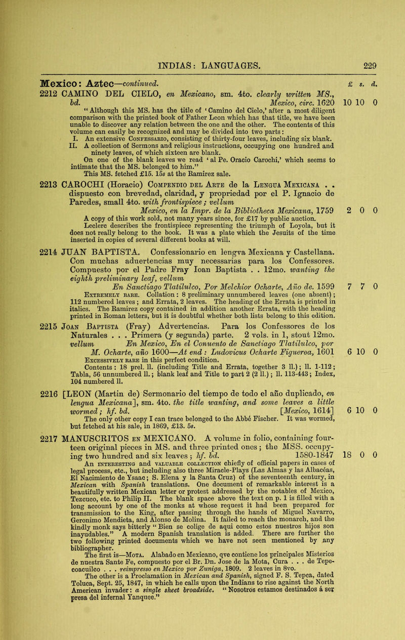 IHCXiCO ; Azt6C—continued. 2212 GAMING DEL CIELO, en Mexicano, sm. 4to. clearly written MS.j hd. Mexico, circ. 1620 “ Although this MS. has the title of ‘ Camino del Cielo,’ after a most diligent comparison with the printed book of Father Leon which has that title, we have been unable to discover any relation between the one and the other. The contents of this volume can easily be recognized and may be divided into two parts: I. An extensive Confessaeio, consisting of thirty-four leaves, including six blank. II. A collection of Sermons and religious instructions, occupying one hundred and ninety leaves, of which sixteen are blank. On one of the blank leaves we read ‘ al Pe. Oracio Carochi,’ which seems to intimate that the MS. belonged to him.” This MS. fetched £15. 15s at the Eamirez sale. 2213 CAROCHI (Horacio) Compendio del Aete de la Lengua Mexicana . . dispuesto con brevedad, claridad, y propriedad por el P. Ignacio de Paredes, small 4to. with frontispiece ; vellum Mexico, en la Impr. de la Bibliotheca Mexicana, 1759 A copy of this work sold, not many years since, for £17 by public auction. Leclerc describes the frontispiece representing the triumph of Loyola, but it does not really belong to the book. It was a plate which the Jesuits of the time inserted in copies of several different books at will. 2214 JUAN BAPTISTA. Confessionario en iengva Mexicana j Castellana. Con mnchas adnertencias muy necessarias para los Confessores. Compnesto por el Padre Eray loan Baptista . . 12mo. wanting the eighth preliminary leaf, vellum En Sanctiago Tlatilulco, Por Melchior Ocharte, Ano de. 1599 Exteemely eaee. Collation : 8 preliminary unnumbered leaves (one absent); 112 numbered leaves ; and Errata, 2 leaves. The heading of the Errata is printed in italics. The Eamirez copy contained in addition another Errata, with the heading printed in Eoman letters, but it is doubtful whether both lists belong to this edition. 2215 Joan Baptista (Eray) Advertencias. Para los Confessores de los Naturales . . . Primera (y segunda) parte. 2 vols. in 1, stout 12mo. vellum En Mexico, En el Conuento de Sanctiago Tlatilulco, por M. Ocharte, ano 1600—At end : Ludovicus Ocharte Figueroa, 1601 Excessively eaee in this perfect condition. Contents : 18 prel. 11. (including Title and Errata, together 3 11.); 11. 1-112; Tabla, 56 unnumbered 11.; blank leaf and Title to part 2 (2 11.); 11. 113-443; Index, 104 numbered 11. £ s. d. 10 10 0 2 0 0 7 7 0 6 10 0 2216 [LEON (Martin de) Sermonario del tiempo de todo el ano dnplicado, en lengua Mexicana'], sm. 4to. the title wanting, and some leaves a little wormed; hf. hd. [^Mexico, 1614] 6 10 0 The only other copy I can trace belonged to the Abbe Fischer. It was wormed, but fetched at his sale, in 1869, £13. 5s. 2217 MANUSCRITOS en MEXICANO. A volume in folio, containing four- teen original pieces in MS. and three printed ones ; the MSS. occupy- ing two hundred and six leaves j hf.hd. 1580-1847 18 0 0 An iNTEEESTiNO and valuable collection chiefly of official papers in cases of legal process, etc., but including also three Miracle-Plays (Las Almas y las Albac6as, El Nacimiento de Ysaac; S. Elena y la Santa Cruz) of the seventeenth century, in Mexican with Spanish translations. One document of remarkable interest is a beautifully written Mexican letter or protest addressed by the notables of Mexico, Tezcuco, etc. to Philip II. The blank space above the text on p. 1 is filled with a long account by one of the monks at whose request it had been prepared for transmission to the King, after passing through the hands of Miguel Navarro, Geronimo Mendieta, and Alonso de Molina. It failed to reach the monarch, and the kindly monk says bitterly “ Bien se colige de aqui como estos nuestros hijos son inayudables.” A modern Spanish translation is added. There are further the two following printed documents which we have not seen mentioned by any bibliographer. The first is—Mota. Alabado en Mexicano, qve contiene los principales Misterios de nuestra Sante Fe, compuesto por el Br. Dn. Jose de la Mota, Cura . . . de Tepe- coacuilco . . . reimpresso en Mexico por Zuniga, 1809. 2 leaves in 8vo. The other is a Proclamation in Mexican and Spanish, signed F. S. Tepca, dated Toluca, Sept. 25, 1847, in which he calls upon the Indians to rise against the North American invader: a single sheet broadside. “Nosotros estamos destinados a ser presa del infernal Yanquee.”