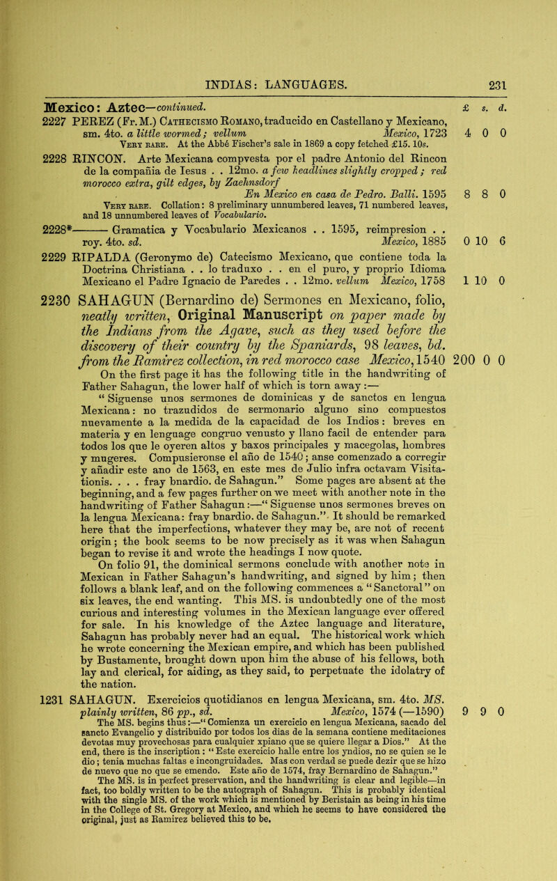 Mexico; A.ZtQO—continued. 2227 PEREZ (Fr.M.) Cathecismo Romano, traducido en Castellano y Mexicano, sm. 4to. a little wormed; vellum Mexico, 1723 Veby eaee. At the Abb6 Fischer’s sale in 1869 a copy fetched £15.10s. 2228 RINCON. Arte Mexicana compvesta por el padre Antonio del Rincon de la compania de lesus . . 12mo. a few headlines slightly cropped ; red morocco extra, gilt edges, hy Zaehnsdorf En Mexico en casa de Pedro. Balli. 1595 Veey eaee. Collation: 8 preliminary unnumbered leaves, 71 numbered leaves, and 18 unnumbered leaves of Vocabulario. 2228* Gramatica y Yocabnlario Mexicanos . . 1595, reimpresion . . roy. 4to. sd. Mexico, 1885 2229 RIPALDA (Geronymo de) Catecismo Mexicano, qne contiene toda la Doctrina Christiana . . lo traduxo . . en el puro, y proprio Idioma Mexicano el Padre Ignacio de Paredes . . 12mo. vellum Mexico, 1758 2230 SAHAGUN (Bernardino de) Sermones en Mexicano, folio, neatly written.^ Original Manuscript on fgafper made hy the Indians from the Agave., such as they used before the discovery of their country hy the Spaniards., 98 leaves., hd, from the Ramirez collection, in red morocco case Mexico, 1540 On the first page it has the following title in the handwriting of Father Sahagun, the lower half of which is torn away :— “ Signense nnos sermones de dominicas y de sanctos en lengua Mexicana: no trazudidos de sermonario alguno sino compnestos nnevamente a la medida de la capacidad de los Indies : breves en materia y en lenguage congruo vennsto y llano facil de entender para todos los qne le oyeren altos y baxos principales y macegolas, hombres y mngeres. Compnsieronse el ano de 1540; anse comenzado a corregir y anadir este ano de 1563, en este mes de Julio infra octavam Visita- tionis. . . . fray bnardio. de Sahagun.” Some pages are absent at the beginning, and a few pages further on we meet with another note in the handwriting of Father Sahagun:—“ Siguense unos sermones breves on la lengua Mexicana: fray bnardio. de Sahagun.”^ It should be remarked here that the imperfections, whatever they may be, are not of recent origin; the book seems to l)e now precisely as it was when Sahagun began to revise it and wrote the headings I now quote. On folio 91, the dominical sermons conclude with another note in Mexican in Father Sahagun’s handwriting, and signed by him; then follows a blank leaf, and on the following commences a “Sanctoral” on six leaves, the end wanting. This MS. is undoubtedly one of the most curious and interestiug volumes in the Mexican language ever offered for sale. In his knowledge of the Aztec language and literature, Sahagun has probably never had an equal. The historical work which he wrote concerning the Mexican empire, and which has been published by Bustamente, brought down upon him the abuse of his fellows, both lay and clerical, for aiding, as they said, to perpetuate the idolatry of the nation. 1231 SAHAGUN. Exercicios quotidianos en lengua Mexicana, sm. 4to. MS. plainly written, 86 pp., sd. Mexico, 1574 (—1590) The MS. begins thus:—“ Comienza un exercicio en lengua Mexicana, sacado del sancto Evangelic y distribuido por todos los dias de la semana contiene meditaciones devotas muy provechosas para cualquier xpiano que se quiere llegar a Dios.” At the end, there is the inscription; “Este exercicio halle entre los yndios, no se quien se le dio; tenia muchas faltas e incongruidades. Mas con verdad se puede dezir que se hizo de nuevo que no que se emendo. Este ano de 1574, fray Bernardino de Sahagun.” The MS. is in perfect preservation, and the handwriting is clear and legible—in fact, too boldly written to be the autograph of Sahagun. This is probably identical with the single MS. of the work which is mentioned by Beristain as being in his time in the College of St. Gregory at Mexico, and which he seems to have considered the original, just as Ramirez believed this to be, £ s. d. 4 0 0 8 8 0 0 10 6 1 10 0 200 0 0 9 9 0