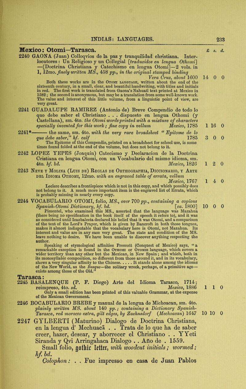Mexico: Otomi—Tarasca. 2240 GAONA (Juan) Colloqvios de la paz y tranquil!dad Christiana. Inter- locutores : Un Religiose y un Collegial [traduzidos en lengua OtTiomi] —[Doctrina Christiana y Catechismo en lengua Otomi]—2 vols. in 1, i2mo. finely written MS., 458 pp., in the original stamped binding Vera Cruz, about 1600 Both these works are in the Otomi language, written about the end of the sixteenth century, in a small, clear, and beautiful handwriting, with titles and initials in red. The first work is translated from Gaona’s Nahuatl text printed at Mexico in 1582 ; the second is anonymous, but may be a translation from some well-known work. The value and interest of this little volume, from a linguistic point of view, are very great. 2241 GUADALUPE RAMIREZ (Antonio de) Breve Compendio de todo lo quo debe saber el Christiano . . . dispuesto en lengua Othomi (y Castellana), sm. 4to. the Otomi words printed with a mixture of characters specially invented for this worh; fine copy in vellum Mexico, 1785 2241* the same, sm. 4to. with the very rare broadsheet “ JEpitome de lo gue debe saber,hf. calf 1785 The Epitome of this Compendio, printed on a broadsheet for school use, is some times found folded at the end of the volume, but does not belong to it. 2242 LOPEZ YEPES (Joaquin) Catecismo y Declaracion de la Doctrina Cristiana en lengua Otomi, con un Yocabulario del mismo idioma, sm. 4to. hf. bd. Mexico, 1826 2243 ISTeve t Moltna (Luis de) Reglas de Oethogeaphia, Diccionario, t Arte DEL Idioma Othomi, 12mo. with an engraved table of errata, vellum Mexico, 1767 Leclerc describes a frontispiece which is not in this copy, and which possibly does not belong to it. A much more important item is the engraved list of Errata, which is probably missing in nearly every copy. 2244 YOCABULARIO OTOMI, folio, MS., over 700 pp., containing a copious Spa,nish-Otomi Dictionary, hf. bd. \ca. 1800] Pimentel, who examined this MS., asserted that the language was Mazahua (there being no specification in the book itself of the speech it refers to), and it was so considered until Icazbalceta declared his belief that it was Otomi, and a comparison of the text of the Lord’s Prayer, which is given by Bancroft in both those tongues, makes it almost indisputable that the vocabulary here is Otomi, not Mazahua. Its interest and value are in any case very great. The state and condition of the MS. leave nothing to desire. We have been unable to discover anything respecting the author. Speaking of etymological affinities Prescott (Conquest of Mexico) says, “ a remarkable exception is found in the Othomi or Otomie language, which covers a wider territory than any other but the Mexican, in New Spain ; and which, both in its monosyllabic composition, so different from those around it, and in its vocabulary, shows a very singular affinity to the Chinese It stands alone among the idioms of the New World, as the Basque—the solitary wreck, perhaps, of a primitive age—■ exists among those of the Old.” TBiTBiSCr : 2245 BASALEHQUE (P. F. Diego) Arte del Idioma Tarasco, 1714; reimpreso, 4to. sd. Mexico, 1886 Only a small edition has been printed of this valuable Grammar, at the expense of the Mexican Government. 2246 BOOABULARIO BREBE y manual de la lengua de Michoacan, sm. 4to. plainly written MS. about 140 pp.; containing a Dictionary Spanish- Tarasca, red morocco extra, gilt edges, by Zaehnsdorf {Mechoacan) 1647 2247 GYLBERTI (Maturino) Dialogo de Doctrina Christiana, en la lengua d’ Mechuaca . , Trata de lo que ha de saber creer, hazer, desear, y aborrecer el Christiano . . YYeti Siranda y Qvi Arringahaca Dialogo . . Afio de . 1559. Small folio, Bothic UtUx^ with woodcut initials; wormed; hf. hd. Colophon: . . Fue impresso en casa de Juan Pablos £ s. d. 14 0 0 1 16 0 3 0 0 12 0 14 0 10 0 0 110 10 10 0