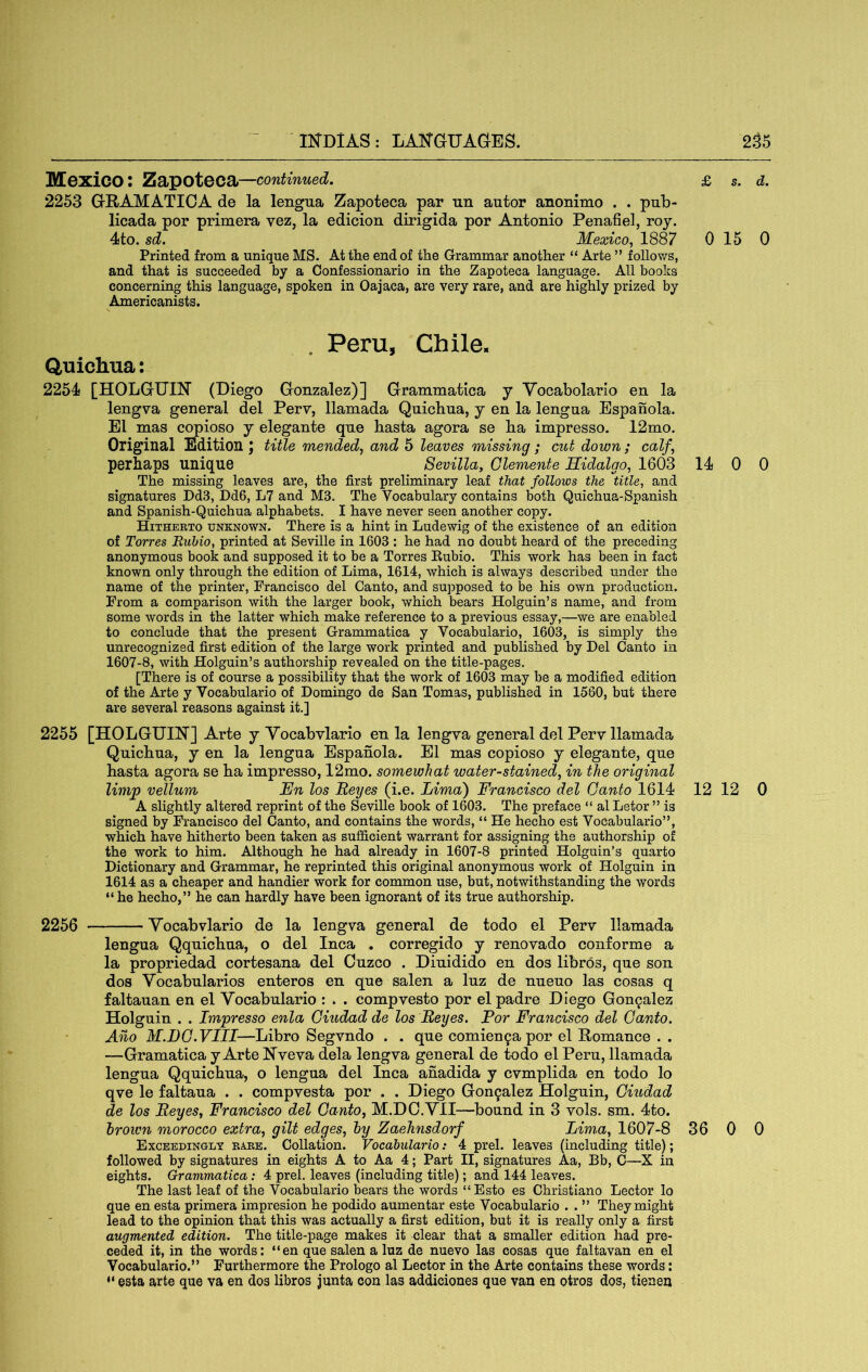 IKDlAS: LAISTGUAC^ES. 2.^5 Mexico: Zapoteca—continued. 2253 GRAMATIOA de la lengua Zapoteca par un autor anonimo . . pnb- licada por prim era vez, la edicion dirigida por Antonio Penafiel, roy. Printed from a unique MS. At the end of the Grammar another “ Arte ” foUov/s, and that is succeeded by a Confessionario in the Zapoteca language. All books concerning this language, spoken in Oajaca, are very rare, and are highly prized by Americanists. . Peru, Chile. Quichua: 2254 [HOLGrITIN’ (Diego Gonzalez)] Grammatica y Yocabolario en la lengva general del Perv, llamada Quichua, y en la lengua Espanola. El mas copioso y elegante que hasta agora se ha impresso. 12mo. Original Edition J title mended, and 5 leaves missing; cut down; calf, perhaps unique Sevilla, Clemente Hidalgo, 1603 14 0 0 The missing leaves are, the first preliminary leaf that follows the title, and signatures Dd3, Dd6, L7 and M3. The Vocabulary contains both Quichua-Spanish and Spanish-Quichua alphabets. I have never seen another copy. Hitheeto unknown. There is a hint in Ludewig of the existence of an edition of Torres Rubio, printed at Seville in 1603 : he had no doubt heard of the preceding anonymous book and supposed it to be a Torres Eubio. This work has been in fact known only through the edition of Lima, 1614, which is always described under the name of the printer, Francisco del Canto, and supposed to be his own production. From a comparison with the larger book, which bears Holguin’s name, and from some words in the latter which make reference to a previous essay,—we are enabled to conclude that the present Grammatica y Vocabulario, 1603, is simply the unrecognized first edition of the large work printed and published by Del Canto in 1607-8, with Holguin’s authorship revealed on the title-pages. [There is of course a possibility that the work of 1603 may be a modified edition of the Arte y Vocabulario of Domingo de San Tomas, published in 1560, but there are several reasons against it.] 2255 [HOLGUIN] Arte y Vocabvlario en la lengva general del Perv llamada Quichua, y en la lengua Espanola. El mas copioso y elegante, que hasta agora se ha impresso, 12mo. somewhat water-stained, in the original limp vellum En los Eeyes (i.e. Lima) Francisco del Canto 1614 12 12 0 A slightly altered reprint of the Seville book of 1603. The preface “ al Letor ” is signed by Francisco del Canto, and contains the words, “ He hecho est Vocabulario”, which have hitherto been taken as sufficient warrant for assigning the authorship of the work to him. Although he had already in 1607-8 printed Holguin’s quarto Dictionary and Grammar, he reprinted this original anonymous work of Holguin in 1614 as a cheaper and handier work for common use, but, notwithstanding the words “he hecho,” he can hardly have been ignorant of its true authorship. 2256 Vocabvlario de la lengva general de todo el Perv llamada lengua Qquichua, o del Inca , corregido y renovado conforme a la propriedad cortesana del Cuzco . Diuidido en dos libros, que son dos Vocabularios enteros en que salen a luz de nueuo las cosas q faltauan en el Vocabulario : . . compvesto por el padre Diego Gonzalez Holguin . . Impresso enla Ciudad de los Eeyes. For Francisco del Canto. Aho M.DC.VHI—Libro Segvndo . . que comien9apor el Romance . . —Gramatica y Arfce Nveva dela lengva general de todo el Peru, llamada lengua Qquichua, o lengua del Inca anadida y cvmplida en todo lo qve le faltaua . . compvesta por . . Diego Gou9alez Holguin, Ciudad de los Eeyes, Francisco del Canto, M.DO.VII—bound in 3 vols. sm. 4to. hr own morocco extra, gilt edges, hy Zaehnsdorf Lima, 1607-8 36 0 0 Exceedingly babe. Collation. Vocabulario: 4 prel. leaves (including title); followed by signatures in eights A to Aa 4; Part II, signatures Aa, Bb, C—X in eights. Grammatica: 4 prel. leaves (including title); and 144 leaves. The last leaf of the Vocabulario bears the words “ Esto es Christiano Lector lo que en esta primera impresion he podido aumentar este Vocabulario . . ” They might lead to the opinion that this was actually a first edition, but it is really only a first augmented edition. The title-page makes it clear that a smaller edition had pre- ceded it, in the words: “en que salen a luz de nuevo las cosas que faltavan en el Vocabulario.” Furthermore the Prologo al Lector in the Arte contains these words; “ esta arte que va en dos libros junta con las addiciones que van en otros dos, tienen £ s. d.