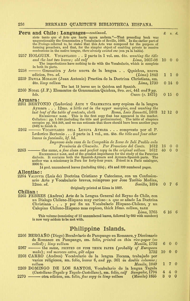 Peru and Chile: Languages—cowimwei. siete tanto que el Arte qne hasta agora andaua.”—That preceding book was unquestionably the Grammatica y Vocabulario of Seville, 1603. In the earlier part of the Prologo referred to, he states that this Arte was composed for the purpose of forming preachers, and that, for the simpler object of enabling priests to receive confessions in the native tongue, there already existed one (esa ya la habia). 2257 HOLGUIN. Yocabylaeio . . 2 parts in 1 vol. sm. 4to. wanting the title and the last two leaves; old calf Lima, 1607-08 The imperfections have nothing to do with the Vocabulario, which is complete in both its parts. 2258 Gramatica y Arte nneva de la lengua . . Qqniclitia, nueva edicion, 8vo. sd. (Lima') 1842 2259 Davila Morales (Juan Antonio) Practica de la Doctrina Christiana, sm. 4to. limp vellum Lima, 1730 ' The last 13 leaves are in Quichua and Spanish. 2260 Nodal (J. F.) Elementos de Grammatica Quiclma, 8vo. xvi, 441 and 9 pp. hds. Cuzco (c. 1875) Aymara: 2261 BERTONIO (Ludovico) Arte t Grammatica mvy copiosa de la lengva Aymara . . . 12mo. a little cut in the upper margins, and wanting the last leaf of the table of contents, cloth Roma, Luis Zannetti, 1603 Excessively bare. This is the first copy that has appeared in the market. Collation: pp. 1-348 (including the title and preliminaries). The table of chapters occupies pp. 344-348, and we can estimate that there should have been another page (349) to finish it. 2262 VocABVLARio DELA Lengva Atmara . . . compvesto por el P. Lvdovico Bertonio ... 2 parts in 1 vol., sm. 4to. the title and four other leaves in facsimile, hf. hd. Impresso enla casa de la Compania de lesus de luli Pueblo enla Prouincia de Chucuito. Por Francisco del Canto. 1612 2263 the same, a fine clean and perfect copy in the original vellum 1612 Exceedingly rare, and of the greatest importance for the study of the Peruvian dialects. It contains both the Spanish-Aymara and Aymara-Spanish parts. The author was a missionary in Peru for forty-four years. Priced in a Paris catalogue, 2000 fr. 14 prel. unnumbered leaves (including title); 474 and 399 numbered pages. Allentiac: 2264 Yaldivia (Luis de) Doctrina Cristiano y Catecismo, con un Confesion- ario Arte y Yocabulario breves, reimpreso por Jose Toiibio Medina, 12mo. sd. Sevilla, 1894 Originally printed at Lima in 1607. Chilian: 2265 FEBRES (Andres) Arte de la Lengua General del Reyno de Chile, con un Dialogo Chileno-Hispano muy curioso: a que se anade La Doctrina Christiana . . . y por fin un Yocabulario Hispano-Chileno, y un Calepino Chileno-Hispano mas copioso, thick 16mo. vellum, rare Lima, 1765 This volume (consisting of 15 unnumbered leaves, followed by 682 with numbers) is now very seldom to be met with. Philippine Islands. 2266 BERGANO (Diego) Bocabylario de Pampango en Romance, y Diocionario de Romance en Pampango, sm. folio, pi'inted on thin rice-paper {so called) ; limp vellum Manila, 1732 2267 the same, printed on fine thick paper (probably of European maJce); red morocco extra, gilt edges 1732 2268 CARRO (Andres) Yocabulario de la lengua Ilocana, trabajado por varios religiosos, sm. folio, leaves 6, and pp. 361 in double columns; vellum Manila, 1849 2269 DOMINGO DE LOS SANTOS, Yocabulario de la lengua Tagala (Castellano-Tagalo y Tagalo-Castellano), sm. folio, calf Sampaloc, 1794 £ s. d. 10 0 0 110 0 14 0 0 15 0 12 12 0 18 0 0 40 0 0 0 7 6 6 16 6 6 0 0 10 0 0 17 0 4 4 0