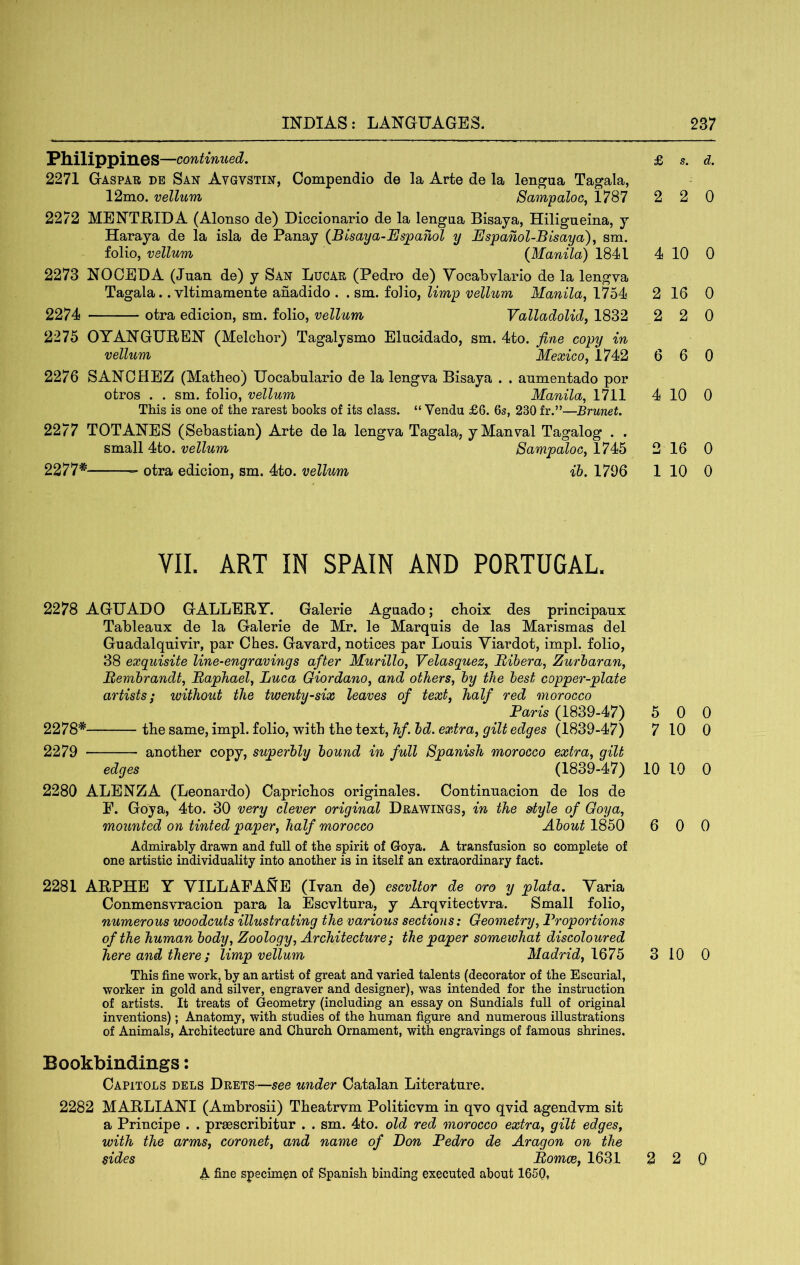 Philippines —continued. 2271 Gaspatj de San Avgvstin, Compendio de la Arte de la lengua Tagala, 12mo. vellum Sampaloc, 1787 2272 MENTHIDA (Alonso de) Diccionario de la lengua Bisaya, Hiligneina, y Haraya de la isla de Panay (Blsaya-Esjoanol y Ijjspanol-Bisaya)^ sm. folio, vellum {Manila) 1841 2273 NOOEDA (Jnan de) y San Lucar (Pedro de) Vocabvlario de la lengya Tagala.. vltimamente anadido . . sm. folio, limp vellum Manila, 1754 2274 otra edicion, sm. folio, vellum Valladolid, 1832 2275 OYANGUBEN (Melcbor) Tagalysmo Elucidado, sm. 4to. fine copy in vellum Mexico, 1742 2276 SANCHEZ (Matheo) Uocabulario de la lengva Bisaya . . anmentado por otros . . sm. folio, vellum Manila, 1711 This is one of the rarest books of its class. “ Vendu £6. 6s, 230 fr.”—Brunet. 2277 TOTANES (Sebastian) Arte de la lengva Tagala, yManval Tagalog . . small 4to. vellum Sampaloc, 1745 2277* otra edicion, sm. 4to. vellum ib. 1706 £ s. d. 2 2 0 4 10 0 2 16 0 2 2 0 6 6 0 4 10 0 2 16 0 1 10 0 VII. ART IN SPAIN AND PORTUGAL. 2278 AGUADO GALLERY. Galerie Agnado; cboix des principanx Tableaux de la Galerie de Mr. le Marquis de las Marismas del Guadalquivir, par Ches. Gavard, notices par Louis Yiardot, impl. folio, 38 exquisite line-engravings after Murillo, Velasquez, Bihera, Zurharan, Rembrandt, Raphael, Luca Giordano, and others, by the best copper-plate artists; without the twenty-six leaves of text, half red morocco Paris (1839-47) 2278* the same, impl. folio, with the text, hf. bd. extra, gilt edges (1839-47) 2279 another copy, superbly bound in full Spanish morocco extra, gilt edges (1839-47) 2280 ALENZA (Leonardo) Caprichos originales. Continuacion de los de P. Goya, 4to. 30 very clever original Drawings, in the style of Goya, mounted on tinted paper, half morocco About 1850 Admirably drawn and full of the spirit of Goya. A transfusion so complete of one artistic individuality into another is in itself an extraordinary fact. 2281 ARPHE Y VILLAPA^E (Ivan de) escvltor de oro y plata. Yaria Conmensvracion para la Escvltura, y Arqvitectvra. Small folio, numerous woodcuts illustrating the various sections: Geometry, Proportions of the human body, Zoology, Architecture; the paper somewhat discoloured here and there ; limp vellum Madrid, 1675 This fine work, by an artist of great and varied talents (decorator of the Escurial, worker in gold and silver, engraver and designer), was intended for the instruction of artists. It treats of Geometry (including an essay on Sundials full of original inventions); Anatomy, with studies of the human figure and numerous illustrations of Animals, Architecture and Church Ornament, with engravings of famous shrines. 5 0 0 7 10 0 10 10 0 6 0 0 3 10 0 Bookbindings: Capitols dels Drets—see under Catalan Literature. 2282 MARLIANI (Ambrosii) Theatrvm Politievm in qvo qvid agendvm sit a Principe . . prsescribitur . . sm. 4to. old red morocco extra, gilt edges, with the arms, coronet, and name of Bon Pedro de Aragon on the sides Romce, 1631 2 2 Q A fine specimen of Spanish binding executed about 1650,