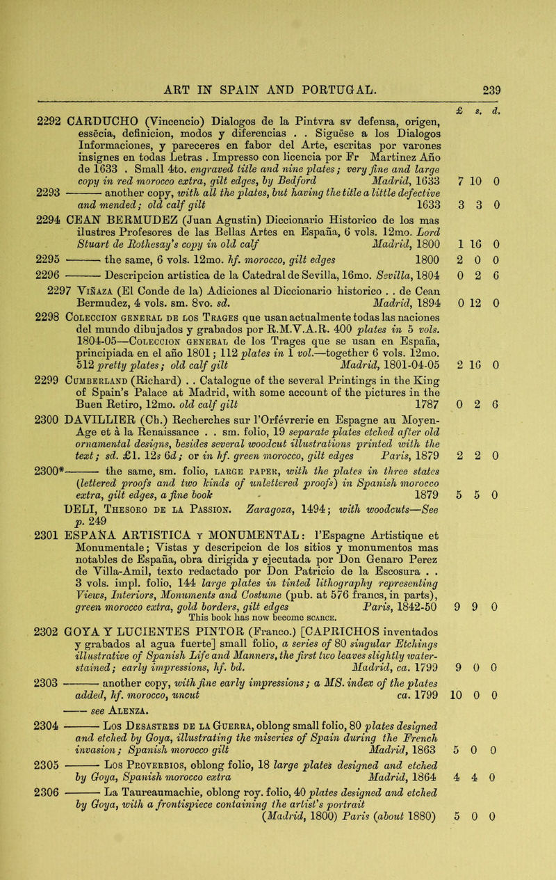 2292 OARDUCHO (Vincencio) Dialogos de la Pintvra sv defensa, origen, essecia, definicion, modos y diferencias . . Siguese a los Dialogos Informaciones, y pareceres en fabor del Arte, escritas por varones insignes en todas Letras . Impresso con licencia por Pr Martinez Ano de 1633 . Small 4to. engraved title and nine plates; very fine and large copy in red morocco extra, gilt edges, hy Bedford Madrid, 1633 2293 another copy, with all the plates, hut having the title a little defective and mended; old calf gilt 1633 2294 CEAN BERMUDEZ (Juan Agustin) Diccionario Historico de los mas ilustres Profesores de las Bellas Artes en Espafia, 6 vols. 12mo. Lord Stuart de Rothesay’s copy in old calf Madrid, 1800 2295 the same, 6 vols. 12mo. hf. morocco, gilt edges 1800 2296 Descripcion artistica de la Catedral de Sevilla, 16mo. Sevilla, 1804 2297 Yinaza (El Conde de la) Adiciones al Diccionario historico . . de Cean Bermudez, 4 vols. sm. 8vo. sd. Madrid, 1894 2298 COLECCION GENERAL DE LOS Trages que usanactualmente todas las naciones del mundo dibujados y grabados por R.M.Y.A.R. 400 plates in 5 vols. 1804-05—CoLECCiON GENERAL de los Trages que se usan en Espaha, principiada en el ano 1801; 112 plates in 1 vol.—together 6 vols. 12mo. pretty plates ; old calf gilt Madrid, 1801-04i-05 2299 Cumberland (Richard) . . Catalogue of the several Printings in the King of Spain’s Palace at Madrid, with some account of the pictures in the Buen Retiro, 12mo. old calf gilt 1787 2300 DAVILLIER (Ch.) Recherches sur I’Orfevrerie en Espagne au Moyen- Age et a la Renaissance . . sm. folio, 19 separate plates etched after old ornamental designs, besides several woodcut illustrations printed ivith the text; sd. £>\. 12-s Qd; or in hf. green morocco, gilt edges Baris, 1879 2300* the same, sm. folio, large paper, with the plates in three states {lettered proofs and two hinds of unlettered proofs') in Spanish morocco extra, gilt edges, a fine hook - 1879 DELI, Thesoro de la Passion. Zaragoza, 1494; with woodcuts—See p. 249 2301 ESPANA ARTISTICA y MONUMENTAL: I’Espagne Artistique et Monumentale; Yistas y descripcion de los sitios y monumentos mas notables de Espaha, obra dirigida y ejecutada por Don Genaro Perez de Yilla-Amil, texto redactado por Don Patricio de la Escosura . . 3 vols. impl. folio, 144 large plates in tinted lithography representing Views, Interiors, Monuments and Costume (pub. at 576 francs, in parts), green morocco extra, gold borders, gilt edges Paris, 1842-50 This book has now become scaecs. 2302 GOYA Y LUCIENTES PINTOR (Franco.) [CAPRICHOS inventados y grabados al agua fuerte] small folio, a series of 80 singular Etchings illustrative of Spanish Life and Manners, the first tivo leaves slightly neater- stained; early impressions, hf. bd. Madrid, ca. 1799 2303 another copy, with fine early impressions ; a MS. index of the plates added, hf. morocco, uncut ca. 1799 see Alenza. 2304 Los Desastres de la Guerra, oblong small folio, 80 plates designed and etched by Goya, illustrating the miseries of Spain during the French invasion ; Spanish morocco gilt Madrid, 1863 2305 Los Proverbios, oblong folio, 18 large plate's designed and etched by Goya, Spanish morocco extra Madrid, 1864 2306 La Taureaumachie, oblong roy. folio, 40 plates designed and etched by Goya, with a frontispiece containing the artist's portrait (Madrid, 1800) Paris (about 1880) £ s. d, 7 10 0 3 3 0 1 16 0 2 0 0 0 2 6 0 12 0 2 16 0 0 2 6 2 2 0 5 5 0 9 9 0 9 0 0 10 0 0 5 0 0 4 4 0 5 0 0