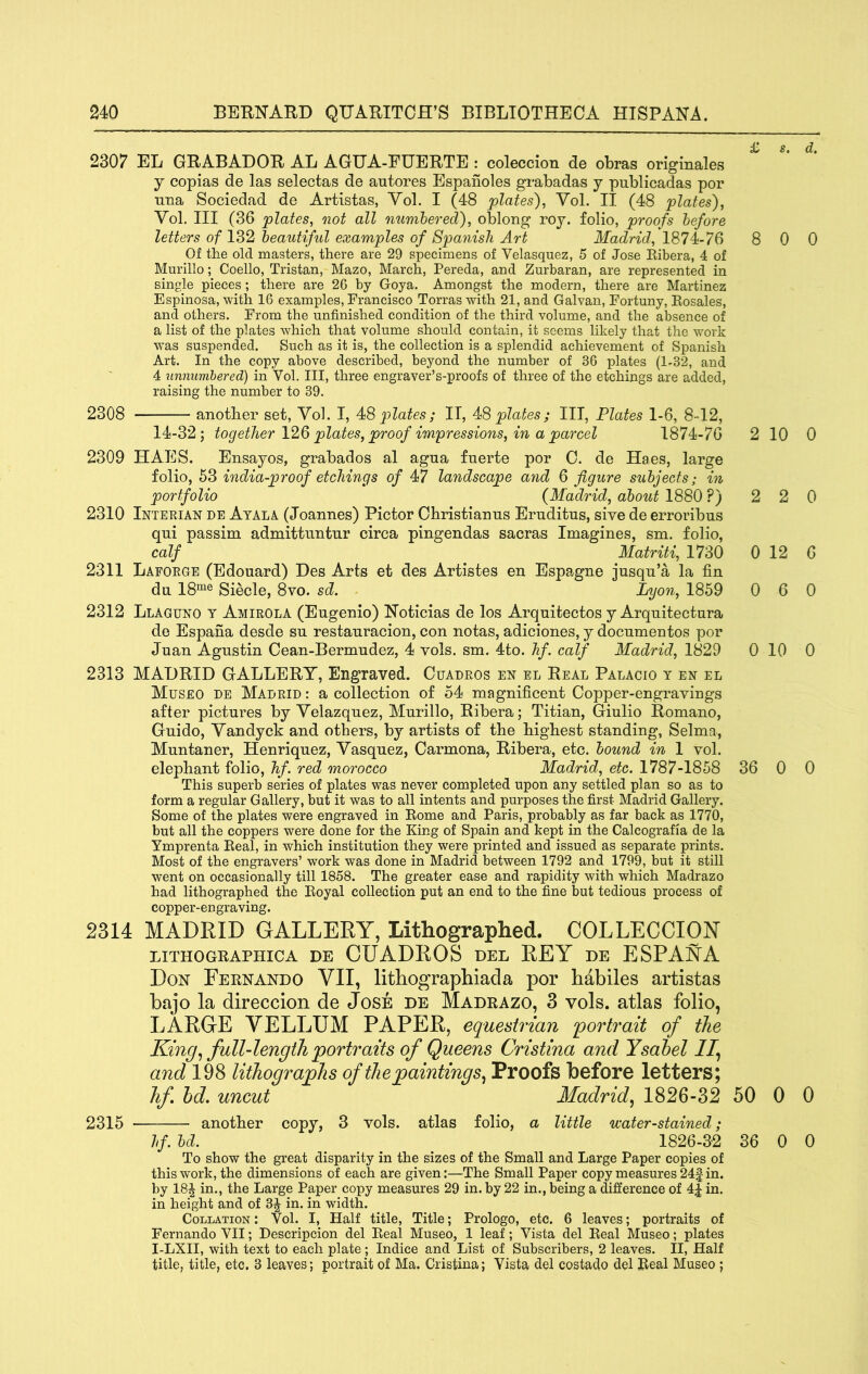 £ 2307 EL GRABADOR AL AGHA-EUERTE : coleccion de obras originales j copias de las selectas de autores Espanoles grabadas y publicadas per Tina Sociedad de Artistas, Yol. I (48 plates)^ Vol. II (48 plates), Vol. Ill (36 plates, not all numhered), oblong roy. folio, proofs before letters of 132 beautiful examples of Spanish Art Madrid, 1874-76 8 Of the old masters, there are 29 specimens of Velasquez, 5 of Jose Eibera, 4 of Murillo; Coello, Tristan, Mazo, March, Pereda, and Zurbaran, are represented in single pieces; there are 26 by Goya. Amongst the modern, there are Martinez Espinosa, with 16 examples, Francisco Torras with 21, and Galvan, Fortuny, Eosales, and others. From the unfinished condition of the third volume, and the absence of a list of the plates which that volume should contain, it seems likely that the work was suspended. Such as it is, the collection is a splendid achievement of Spanish Art. In the copy above described, beyond the number of 36 plates (1-32, and 4 unnumbered) in Vol. Ill, three engraver’s-proofs of three of the etchings are added, raising the number to 39. 2308 another set, Vol. I, plates; II, 4S plates; III, Plates 1-6, 8-12, 14-32; together plates, proof impressions, in a parcel 1874-76 2 2309 HAES. Ensayos, grabados al agna fuerte por 0. de Haes, large folio, 53 india-proof etchings of 47 landscape and 6 figure subjects; in portfolio {Madrid, about 1880 ?) 2 2310 Interian de Ayala (Joannes) Pictor Ohristianus Eruditus, sive de erroribus qni passim admittimtur circa pingendas sacras Imagines, sm. folio, calf Matriti, 1730 0 2311 Lafoege (Edouard) Des Arts et des Artistes en Espagne jusqu’a la fin du 18“^® Siecle, 8vo. sd. Lyon, 1859 0 2312 Llaguno t Amirola (Eugenio) Notieias de los Arquitectos y Arquitectura de Espana desde su restauracion, con notas, adiciones, y documentos por Juan Agustin Cean-Bermudez, 4 vols. sm. 4to. hf. calf Madrid, 1829 0 2313 MADRID GALLERY, Engraved. Cuadros en el Real Palacio t en el Museo de Madrid : a collection of 54 magnificent Copper-engravings after pictures by Velazquez, Murillo, Ribera; Titian, Giulio Romano, Guido, Vandyck and others, by artists of the highest standing, Selma, Muntaner, Henriquez, Vasquez, Carmona, Ribera, etc. bound in 1 vol. elephant folio, hf. red morocco Madrid, etc. 1787-1858 36 This superb series of plates was never completed upon any settled plan so as to form a regular Gallery, but it was to all intents and purposes the first Madrid Gallery. Some of the plates were engraved in Eome and Paris, probably as far back as 1770, but all the coppers were done for the King of Spain and kept in the Calcografia de la Ymprenta Eeal, in which institution they were printed and issued as separate prints. Most of the engravers’ work was done in Madrid between 1792 and 1799, but it still went on occasionally till 1858. The greater ease and rapidity with which Madrazo had lithographed the Eoyal collection put an end to the fine but tedious process of copper-engraving. 2314 MADRID GALLERY, Lithographed. COLLECCIOY LITHOGEAPHICA DE CUADROS DEL REY DE ESPAMA Don Feenando VII, lithographiada por habiles artistas bajo la direccion de Jose de Madeazo, 3 vols. atlas folio, LARGE VELLUM PAPER, equestrian 'portrait of the Kingfull-length portraits of Queens Cristina and Ysahel If and 198 lithographs of the paintings^ Proofs before letters; hf hd. uncut Madrid.^ 1826-32 50 2315 another copy, 3 vols. atlas folio, a little water-stained; hf. bd. 1826-3-2 36 To show the great disparity in the sizes of the Small and Large Paper copies of this work, the dimensions of each are given:—The Small Paper copy measures 24| in. by 18J in., the Large Paper copy measures 29 in. by 22 in., being a difference of 4| in. in height and of 3J in. in width. Collation : Vol. I, Half title, Title; Prologo, etc. 6 leaves; portraits of Fernando VII; Descripcion del Eeal Museo, 1 leaf; Vista del Eeal Museo; plates I-LXII, with text to each plate; Indice and List of Subscribers, 2 leaves. II, Half title, title, etc. 3 leaves; portrait of Ma. Cristina; Vista del costado del Beal Museo ; s, d. 0 0 10 0 2 0 12 6 6 0 10 0 0 0 0 0 0 0