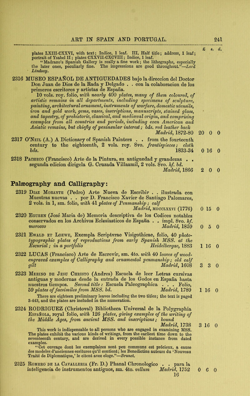 £ s, d, plates LXIII-CXXVI, with text; Indice, 1 leaf. Ill, Half title; address, 1 leaf; portrait of Ysabel II; plates CXXVII-CXCVIII; Indice, 1 leaf. “ Madrazo’s Spanish Gallery is really a fine work; the lithographs, especially the later ones, peculiarly fine. The impressions are good throughout.”—Lord Lindsay. 2316 MUSEO ESPANOL DE ANTIGUEDADES bajo la direccion del Doctor Don Juan de Dios de la Rada y Delgado . . con la colaboracion de los primeros escritores y artistas de Espana. 10 vols. roy. folio, with nearly 400 'plates^ many of them coloured^ of artistic remains in all departments, including specimens of sculpture, painting, architectural ornament, instruments of warfare, domestic utensils, iron and gold worh, gems, vases, inscriptions, manuscripts, stained glass, and tapestry, of prehistoric, classical, and mediaeval origin, and comprising examples from all countries and periods, including even American and Asiatic remains, hut chiefly of peninsular interest; bds. red leather hach Madrid, 1872-80 20 0 0 2317 O’Neil (A.) A Dictionary of Spanish Painters . . from the fourteenth century to the eighteenth, 2 vols. roy. 8vo. frontispieces; cloth Ids. 1833-34 0 16 0 2318 Pacheco (Francisco) Arte de la Pintura, su antiguedad y grandezas , , segunda edicion dirigela G. Cruzada Villaamil, 2 vols. 8vo. hf. hd. Madrid, 1866 2 0 0 Palaeography and Calligraphy: 2319 Diaz Moeante (Pedro) Arte Nueva de Escribir . . ilustrada con Muestras nuevas . . por D. Francisco Xavier de Santiago Palomares, 2 vols. in 1, sm. folio, with 41 plates of Penmanship; calf Madrid, mdcclxxvi (1776) 0 15 0 2320 Egueen (Jose Maria de) Memoria descriptiva de los Codices notables conservados en los Archives Eclesiasticos de Espana . , impl. 8vo. hf. morocco Madrid, 1859 0 5 0 2321 Ewald et Loewe, Exempla Scriptvrae Visigothicae, folio, 40 photo- typographic plates of reproductions from early Spanish M88. at the Escurial; in a portfolio Heidelhergae, 1 16 0 2322 LUCAS (Francisco) Arte de Escrevir, sm. 4to. with 40 leaves of wood- engraved examples of Calligraphy and ornamental penmanship; old calf gilt Madrid, 1608 3 3 0 2323 Merino de Jesu Christo (Andres) Escuela de leer Letras cursivas antiguas y modernas desde la entrada de los Godos en Espana hasta nuestros tiempos. Second title: Escuela Paleographica . . . Folio, plates of facsimiles from MSS. hd. Madrid, 1 16 0 There are eighteen preliminary leaves including the two titles; the text is paged 3-443, and the plates are included in the numeration. 2324 RODRIGUEZ (Christoval) Bibliotheca Universal de la Polygraphia Espanola, royal folio, with 126 plates, giving examples of the writing of the Middle Ages, from ancient MSS. and inscriptions; hound Madrid, 1738 3 16 0 This work is indispensable to all persons who are engaged in examining MSS. The plates exhibit the various kinds of writings, from the earliest time down to the seventeenth century, and are derived in every possible instance from dated examples. “Get ouvrage dont les exemplaires sent peu communs est prScieux, a cause desmodelesd’anciennesecrituresqu’il contient; les Benedictins auteurs du ‘Nouveau Traits de Diplomatique,’ le citent avec eloge.”—Brunet, 2325 Romero de la Cavalleria (Fr. D.) Phanal Chronologico . . para la iiiteligencia de instrumentos antiguos, sm. 4to. vellum Madrid, 1752 0 16 6 0