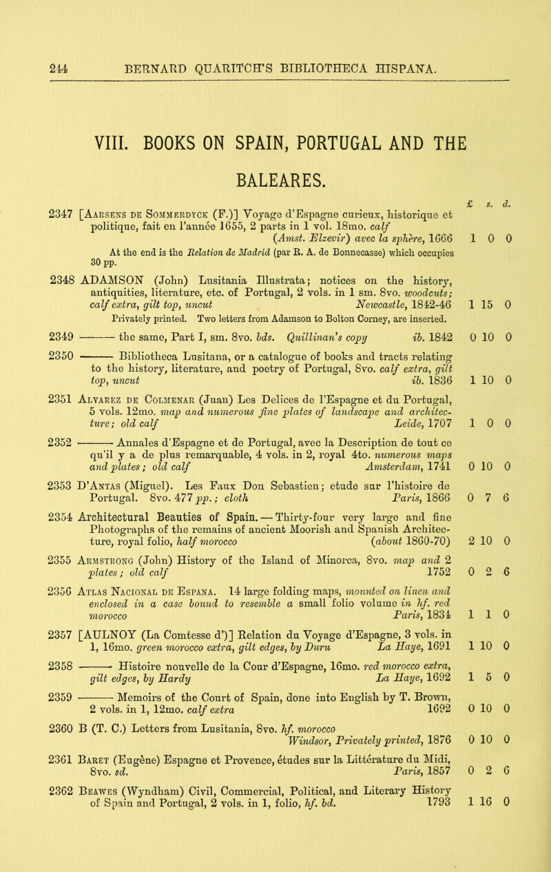 VIIL BOOKS ON SPAIN, PORTUGAL AND THE BALEARES. £ s. 2347 [Aarsens de Sommerdyck (P.)] Voyage d’Espagne curieux, Listorlque efc politique, fait en I’annee 1655, 2 parts in 1 vol. 18mo. calf {Amst. Elzevir') avec la sphere, 1666 1 0 At the end is the Relation de Madrid (par R. A. de Bonnecasse) which occupies 30 pp. 2348 ADAMSON (John) Lusitania Illustrata; notices on the history, antiquities, literature, etc. of Portugal, 2 vols. in 1 sm. 8vo. woodcuts; calf extraj gilt top, uncut Newcastle, 1 15 Privately printed. Two letters from Adamson to Bolton Corney, are inserted. 2349 — the same. Part I, sm. 8vo. hds. Quillinan^s copy ih. 1842 0 10 2350 Bibliotheca Lusitana, or a catalogue of books and tracts relating to the history, literature, and poetry of Portugal, 8vo. calf extra, gilt top, uncut ih. 1836 1 10 2351 Alvarez de Colmenar (Juan) Les Delices de I’Espagne et du Portugal, 5 vols. 12mo. map and numerous fine plates of landscape and architec- ture; old calf Leide, 1707 1 0 2352 — Annales d’Espagne et de Portugal, avec la Description de tout ce qu’il y a de plus remarquable, 4 vols. in 2, royal 4to. numerous maps and plates; old calf Amsterdam, 11^1 0 10 2353 D’Antas (Miguel). Les Faux Don Sebastien; etude sur I’histoire de Portugal. 8vo. 477jpp.; cloth Faris,\^QQ 0 7 2354 Architectural Beauties of Spain. — Thirty-four very large and fine Photographs of the remains of ancient Moorish and Spanish Architec- ture, royal folio, half morocco (about 1860-70) 2 10 2355 Armstrong (John) History of the Island of Minorca, 8vo. map and 2 plates; old calf 1752 0 2 2356 Atlas Nacional de Espana. 14 large folding maps, mounted on linen and enclosed in a case hound to resemble a small folio volume in hf. red morocco Faris, 1834 1 1 2357 [AULNOY (La Comtesse d’)] Relation du Voyage d’Espagne, 3 vols. in 1, 16mo. green morocco extra, gilt edges, by Furu La Haye, 1691 1 10 2358 Histoire nouvelle de la Cour d’Espagne, 16mo. red morocco extra, gilt edges, by Hardy La Haye, 1692 1 5 2359 Memoirs of the Court of Spain, done into English by T. Brown, 2 vols. in 1, 12mo. calf extra 1692 0 10 2360 B (T. C.) Letters from Lusitania, 8vo. hf. morocco Windsor, Frivately printed, 1876 0 10 2361 Baret (Eugene) Espagne et Provence, etudes sur la Litterature du Midi, 8vo. sd. Faris, 1857 0 2 2362 Beawes (Wyndham) Civil, Commercial, Political, and Literary History of Spain and Portugal, 2 vols. in 1, folio, hf. bd. 1793 1 16 d. 0 0 0 0 0 0 6 0 6 0 0 0 0 0 6 0