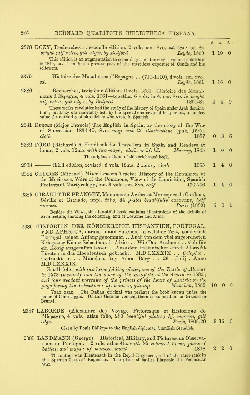 £ s. d. 2378 DOZY, Recherclies . . seconde edition, 2 vols. sm. 8vo. sd. 18s; or, m bright calf extra, gilt edges, by Bedford Leyde, 1860 This edition is an augmentation to some degree of the single volume published in 1849, but it omits the greater part of the merciless exposure of Conde and his followers. 2379 Histoire des Musnlmans d’Espagne . . (711-1110), 4 vols. sm. 8vo. sd. Leyde, 1861 2380 — Reclierclies, troisieme edition, 2 vols. 1881—Histoire des Musul- mans d’Espagne, 4 vols. 1861—together 6 vols. in 4, sm. 8vo. in bright calf extra, gilt edges, by Bedford 1861-81 These works revolutionised the study of the history of Spain under Arab domina- tion ; but Dozy was inevitably led, by the special character of his pursuit, to under- value the authority of chroniclers who wrote in Spanish. 2381 Duncan (Major Francis) The English in Spain, or the story of the War of Succession 1834-40, 8vo. map and 26 illustrations (pub. 15s) ; cloth 1877 2382 FORD (Richard) A Handbook for Travellers in Spain and Readers at home, 2 vols. 12mo. with two maps ; cloth, or hf. bd. Murray, 1845 The original edition of this celebrated book. 2383 third edition, revised, 2 vols. l2mo. 2 maps ; cloth 1855 2384 GEDDES (Michael) Miscellaneous Tracts: History of the Expulsion of the Moriscoes, Wars of the Commons, Yiew of the Inquisition, Spanish Protestant Martyrology, etc. 3 vols. sm. 8vo. calf 1702-06 2385 GIRAULT DE PRAHGBY, Monuments Arabes et Moresques de Cordoue, Seville et Grenade, impl. folio, 44 plates beautifully colouked, half morocco Baris (1839) Besides the Views, this beautiful book contains illustrations of the details of Architecture, showing the colouring, and of Costume and Arms. 2386 HISTORIES DER KOHIGKREICH, HISPANHIEH, PORTUGAL, VND APHRICA, darauss dann zusehen, in welcher Zeit, sonderlich Portugal, seinen Anfang genommen .. Auch von dem vbel angeordneten Kriegszug Konig Sebastians in Africa . . WieDon Anthonio . . sich fiir ein Konig ausgeruffen iassen . . Auss dem Italianischen durch Albrecht Fiirsten in das Hochteutsch gebracht. AI.D.LXXXIX . . Colophon : Gedruckt in . . Miinchen, bey Adam Berg . . 26 . Julij . Anno M.D.LXXXIX. Small folio, with two large folding plates, one of the Battle of Alcazar in 1578 {mended), and the other of the Sea-fight at the Azores in 1582; and four woodcut portraits of the princes of the house of Austria on the page facing the dedication; hf. morocco, gilt top Miinchen, 1589 Veey babe. The Italian original was perhaps the book known under the name of Conestaggio. Of this German version, there is no mention in Graesse or Brunet. 2387 LABORDE (Alexandre de) Voyage Pittoresque et Historique de I’Espaffne, 4 vols. atlas folio, 280 beautiful 'plates; hf. morocco, qilt edges Baris, 1806-20 Given by Louis Philippe to the English diplomat, Standish Standish. 2388 LAXDMANN (George). Historical, Military, and Picturesque Observa- tions on Portugal. 2 vols. atlas 4to. with 75 coloured Views, plans of battles, and maps ; hf. morocco, uncut 1818 The author was Lieutenant in the Royal Engineers, and of the same rank in the Spanish Corps of Engineers. The plans of battles illustrate the Peninsular War. 1 10 0 1 16 0 4 4 0 0 3 6 10 0 14 0 14 0 5 0 0 10 0 0 5 15 0