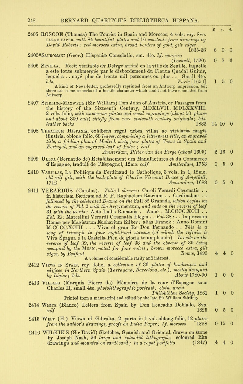 2405 ROSCOE (Thomas) The Tourist in Spain and Morocco, 4 vols. roj. 8vo. LARGE PAPER, with 84 teautiful plates and 16 woodcuts from drawings hy David Boherts; red morocco extra, broad borders of gold, gilt edges 1835-88 2405*Sauromani (G-eor.) Hispaniec Consolatio, sm. 4to. hf. morocco {Lovayiii, 1520) 2406 Sevilla. Recit veritable dv Delvge arrine en la ville de Senille, laquelle a este tonte snbmergee par le disbordement dn Elenue Qnadal Gninir, lequel a . . noye plus de trente mil personnes ou plus . . Small 4to. bds. Paris [1650] A kind of News-letter, professedly reprinted from an Antwerp impression, but there are some remarks of a hostile character which could not have emanated from Antwerp. 2107 Stirling-Maxwell (Sir William) Don John of Austria, or Passages from the history of the Sixteenth Century, MDXLYIl . MDLXXVIII. 2 vols. folio, with numerous plates and wood engravings {about 50 plates and about 300 cuts) chiefly from rare sixteenth century originals; bds. leather backs 1883 2408 Theatrum Hispania, exhibens regni urbes, villas ac viridaria magis illustria, oblong folio, 68 leaves, comprising a letterpress title, an engraved title, a folding plan of Madrid, sixty-four plates of Views in Spain and Portugal, and an engraved leaf of Index ; calf Amsterdam, Pieter van den Berge (about 1695) 2409 Ulloa (Bernardo de) Retablissement des Manufactures et du Commerce d’Espagne, traduit de I’Espagnol, 12mo. calf Amsterdam, 1753 2410 Vartllas, La Politique de Ferdinand le Catholique, 3 vols. in 1, 12mo. old calf gilt, with the book-plate of Charles Viscount Bruce of Ampthill, 1712 Amsterdam, 1688 2411 VERARDUS (Carolus). Folio \ obverse: Caroli Yerardi Coesenatis . . in historiam Bseticam ad R. P. Raphaelem Riarium . . Cardinalem . . folloived by the celebrated Drama on the Fall of Granada, which begins on the reverse of Fol. 2 with the Argvmentum, and ends on the reverse of leaf with the words: Acta Ludis Romanis . Anno . M.CCCC.XCII . . Fol. 32 : Marcellini Yerardi Caesenatis Elegia . . Fol. 38 : . . Impressum Romm per Magistrum Eucharium Silber : alias Franck : Anno Domini M.CCCO.XCIII . . . Yiva el gran Re Don Fernando . . This is a song of triumph in four eight-lined stanzas (of which the refrain is Yiva Spagua e la Castella Pien de gloria triumphando). It ends on the reverse of leaf 39, the reverse of leaf 38 and the obverse of 39 being occupied by the Music, noted for four voices ; brown morocco extra, gilt edges, by Bedford Bomce, 1493 A volume of considerable rarity and interest. 2412 Yiews in Spain, roy. folio, a collection of 36 plates of landscapes and edifices in Northern Spain (Tarragona, Barcelona, etc.), mostly designed by Ligier; bds. About 1780-90 2413 Yillars (Marquis Pierre de) Memoires de la cour d’Espagne sous Charles II, small 4to. photolithographic portrait; cloth, uncut Philohiblon Society, 1861 Printed from a manuscript and edited by the late Sir William Stirling. 2414 White (Blanco) Letters from Spain by Don Leucadio Doblado, 8vo. calf 1825 2415 West (H.) Yie-ws of Gibralta, 2 parts in 1 vol. oblong folio, 12 from the authors drawings, proofs on India Paper; hf. morocco 1828 2416 WILKIE’S (Sir David) Sketches, Spanish and Oriental, drawn on stone by Joseph Nash, 26 large and splendid lithographs, coloured like drawings and mounted on cardboard in a royal portfolio (1847) 'S/ s. cZt 6 0 0 0 7 6 15 0 14 10 0 2 16 0 0 5 0 0 5 0 4 4 0 10 0 10 0 0 5 0 0 15 0 4 4 0
