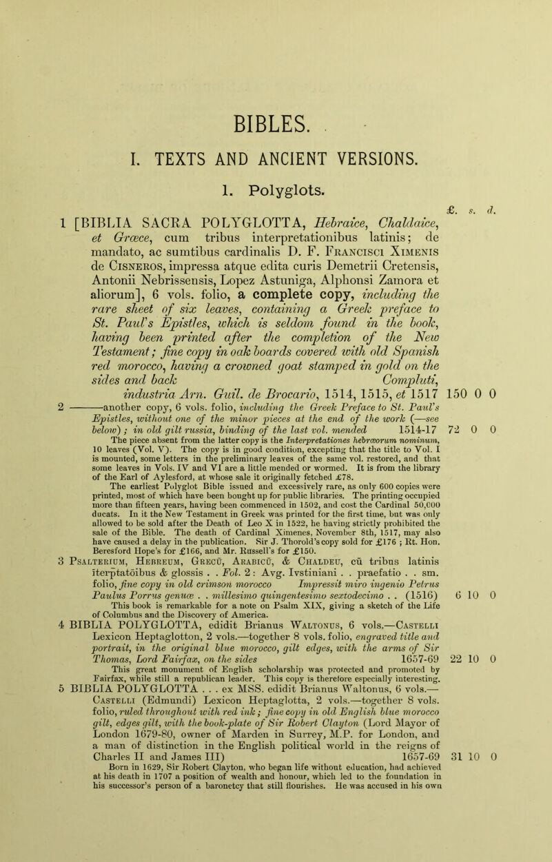 BIBLES. I. TEXTS AND ANCIENT VERSIONS. 1. Polyglots. £. .s. d. 1 [BIBLIA SACRA POLA'GLOTTA, Hehraice, Chaldaice, et Greece, cum tribiis interpretationibus latinis; de mandate, ac sumtibus cardinalis D. F. Fkancisci Ximenis de CiSNEKOS, impressa atque edita curis Demetrii Cretensis, Antonii Nebrissensis, Lopez Astuniga, Alphonsi Zamora et aliorum], 6 vols. folio, a complete copy, including the rare sheet of six leaves, containing a Greek preface to St. Paul's Epistles, which is seldom found in the hook, having heen printed after the completion of the New Testament; fine copy in oak hoards covered with old Spanish red morocco, having a crowned goat stamped in gold on the sides and hack Gompluti, industria Arn. Guil. de Brocario, lh\A:,lhlb, et Ibll 150 0 0 2 another copy, 6 vols. folio, including the Greek Preface to St. Paul’s Epistles, without one of the minor pieces at the end of the work (—see below); in old gilt russia, binding of the last vol. mended 1514-17 72 0 0 The piece absent from the latter copy is the Interpretationes hehrceorum nominum, 10 leaves (Vol. V). The copy is in good condition, excepting that the title to Vol. I is mounted, some letters in the preliminary leaves of the same vol. restored, and that some leaves in Vols. IV and VI are a little mended or wormed. It is from the library of the Earl of Aylesford, at whose sale it originally fetched £78. The earliest Polyglot Bible issued and excessively rare, as only 600 copies were printed, most of which have been bought up for public libraries. The printing occupied more than fifteen years, having been commenced in 1502, and cost the Cardinal 50,000 ducats. In it the New Testament in Greek was printed for the first time, but was only allowed to be sold after the Death of Leo X in 1522, he having strictly prohibited the sale of the Bible. The death of Cardinal Ximenes, November 8th, 1517, may also have caused a delay in the publication. Sir J. Thorold’scopy sold for £176 ; lit. Hon. Beresford Hope’s for £166, and Mr. Kussell's for £150. 3 PsALTERiQM, Hbbretjm, Grecu, ArabicO, & Chaldeu, cu tribos latinis iterptatoibus & glossis . . Fol. 2: Avg. Ivstiniani . . pi*aefatio . . sm. folio, copy in old crimson morocco Impressit miro ingenio Petrus Paulus Porrus genuce . . millesimo quingentesimo sextodecimo . . (1516) 6 lU 0 This book is remarkable for a note on Psalm XIX, giving a sketch of the Life of Columbus and the Discovery of America. 4 BIBLIA POLYGLOTTA, edidit Brianus Waltonus, 6 vols.—Castelli Lexicon Heptaglotton, 2 vols.—together 8 vols. folio, engraved title and portrait, in the original blue morocco, gilt edges, with the arms of Sir Thomas, Lord Fairfax, on the sides 1657-69 22 10 0 This great monument of English scholarship was protected and promoted by Eairfax, while still a republican leader. This copy is therefore especially interesting. 5 BIBLIA POLYGLOTTA ... ex MSS. edidit Brianus Waltonus, 6 vols.— Castelli (Edmundi) Lexicon Heptaglotta, 2 vols.—together 8 vols. folio, ruled throughout with red ink; fine copy in old English blue morocco gilt, edges gilt, with the book-plate of Sir Robert Clayton (Lord Mayor of London 1679-80, owner of Marden in Surrey, M.P. for London, and a man of distinction in the English political world in the reigns of Charles II and James III) 1657-69 31 10 0 Born in 1629, Sir Robert Clayton, who began life without education, had achieved at his death in 1707 a position of wealth and honour, which led to the foundation in his successor’s person of a baronetcy that still flourishes. He was accused in his own