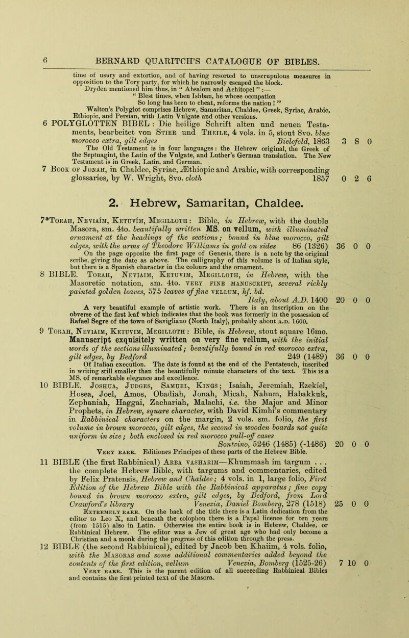 time of USU17 and extortion, and of having resorted to unscrupulous measures in opposition to the Tory party, for which he narrowly escaped the block. Dryden mentioned him thus, in “ Absalom and Achitopel ” :— “ Blest times, when Ishban, he whose occupation So long has been to cheat, reforms the nation I ” Walton’s Polyglot comprises Hebrew, Samaritan, Chaldee, Greek, Syriac, Arabic, Ethiopic, and Persian, with Latin Vulgate and other versions. 6 POLTGLOTTEN BIBEL : Die heilige Sclirift alten und neuen Testa- ments, bearbeitet von Stier und Thrile, 4 vols. in 5, stout 8vo. bltoe morocco extra,^ gilt edges Bielefeld, 1863 3 The Old Testament is in four languages : the Hebrew original, the Greek of the Septuagint, the Latin of the Vulgate, and Luther’s German translation. The New Testament is in Greek, Latin, and German. 7 Book of Jonah, in Chaldee, Syriac, -(Ethiopic and Arabic, with corresponding glossaries, by W. Wright, 8vo. cloth 1857 0 2. Hebrew, Samaritan, Chaldee. 7*Torah, NeviaIm, KetuvIm, Megilloth : Bible, in fie6rew, with the double Masora, sm. 4to. beautifully written MS. on vellum, with illuminated ornament at the headings of the sections; bound in blue morocco, gilt edges, with the arms of Theodore Williams in gold on sides 86 (1326) 36 On the page opposite the first page of Genesis, there is a note by the original scribe, giving the date as above. The calligraphy of this volume is of Italian style, but there is a Spanish character in the colours and the ornament. 8 BIBLE. Torah, Neviaim, Ketuvim, Megilloth, in Hebreiv, with the Masoretic notation, sm. 4to. very fine manuscript, several richly painted golden leaves, 675 leaves of fine vellum, hf. bd. Italy, about A.D. 1400 20 A very beautiful example of artistic work. There is an inscription on the obverse of the first leaf which indicates that the book was formerly in the possession of Rafael Segre of the town of Savigliauo (North Italy), probably about a.d. 1600, 9 Torah, Neviaim, Ketuvim, Megilloth : Bible, in Hebrew, stout square 16mo. Manuscript exquisitely written on very fine vellum, with the initial words of the sections illuminated; beautifully bound in red morocco extra, gilt edges, by Bedford 249 (1489) 36 Of Italian execution. The date is found at the end of the Pentateuch, inscribed in writing still smaller than the beautifully minute characters of the text. This is a MS. of remarkable elegance and excellence. 10 BIBLE. Joshua, Judges, Samuel, Kings; Isaiah, Jeremiah, Ezekiel, Hosea, Joel, Amos, Obadiah, Jonab, Micah, Nahum, Habakkuk, Zephaniah, Haggai, Zachariah, Malachi, i.e. the Major and Minor Prophets, in Hebrew, square character, with David Kimhi’s commentary in Rabbinical characters on the margin, 2 vols. sm. folio, the first volume in brown morocco, gilt edges, the second in wooden boards not quite uniform in size ; both enclosed in red morocco pull-off cases Sontzino, 5246 (I486) (-1486) 20 Vert rare. Editiones Principes of these parts of the Hebrew Bible. 11 BIBLE (the first Rabbinical) Area vasharim-—Khummash im targum . . . the complete Hebrew Bible, with targums and commentaries, edited by Felix Pratensis, Hebrew and Chaldee; 4 vols. in 1, large folio. First Edition of the Hebrew Bible with the Rabbinical apparatus; fine copy bound in brown morocco extra, gilt edges, by Bedford, from Lord Crawford's library Venezia, Daniel Bomberg, 278 (1518) 25 Extremely rare. On the hack of the title there is a Latin dedication from the editor to Leo X, and beneath the colophon there is a Papal licence for ten years (from 1515) also in Latin. Otherwise the entire book is in Hebrew, Chaldee, or Rabbinical Hebrew. The editor was a Jew of great age who had only become a Christian and a monk during the progress of this edition through the press. 12 BIBLE (the second Rabbinical), edited by Jacob ben Khaiim, 4 vols. folio, with the Masoras and some additional commentaries added beyond the contents of the first edition, vellum Venezia, Bomberg (1525-26) 7 Vert rare. This is the parent edition of all succeeding Rabbinical Bibles and contains the first printed text of the Masora. 8 0 2 6 0 0 0 0 0 0 0 0 0 0 10 0