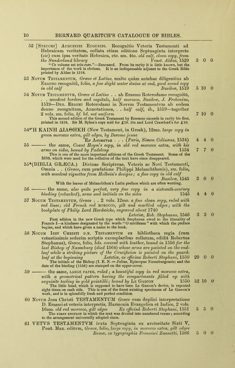 52 [Steuchi] Augustini Eugobini. Recognitio Veteris Testamenti ad Hebraicam veritatem, collata etiam editione Septuaginta interprete {sic) cum ipsa veritate Hebraica, etc. sm. 4to. old calf, clean copy, from the Sunderland library Venet. Aldus, 1529 “ Ce volume est tr6s-rare.”—Renouard. From its rarity it is little known, but the importance of the work is obvious. It is an indispensable adjunct to the Greek Bible printed by Aldus in 1518. 53 Novum Testamentum, Orcece et Latine, multo quam antehac diligentius ab Erasmo recognitu, folio, a few slight water stains at end, good sound copy in old calf Basilece, 1519 54 Novvm Testambntvm, Greece et Latine . . ab Erasmo Roterodamo recognitu, . . woodcut borders and capitals, half morocco, Basilece, J. Frobenius, 1519—Des. Erasmi Roterodami in Nowm Testamentvm ab eodem denuo recognitum, Annotationes, . . half calf, ib., 1519—together 2 vols. sm. folio, hf. bd. not wniform This second edition of the Greek Testament by Erasmus exceeds in rarity his first, printed in 1516. Sir M. Sykes’s copy sold for £10. 10s and Lord Crawford’s for £10. 54*'H KAINH AIA0HKH (Nevr Testament, in Greek), 12mo. large copy in green morocco extra, gilt edges, by Berome jeune ’Ey AevKGTia . . . (Paris, Simon Golinceus, 1534) 55 the same. Count Hoym’s copy, in old red morocco extra, with his arms on sides, bound by Padeloup 1534 This is one of the more important editions of the Greek Testament. Some of the MSS. which were used for the collation of the text have since di.sappeared. 55*(BIBLIA GR^EOA.) Divinae Scriptvrae, Yeteris ac Novi Testamenti, Omnia . . (Orcece, cum prsefatione Philippi Melanchthonis), sm. folio, with woodcut vignettes from Holbein's designs; a fine copy in old calf Basilece, 1545 With the leaves of Melanchthon’s Latin preface which are often wanting. 56 the same, also quite perfect, very fine copy in a sixteenth-century binding (rebacked), arms and initials on the sides 1545 57 Nouum Testamentum, Orcece . . 2 vols. 12mo. a fine clean copy, ruled with red lines; old French red MOROCCO, gilt and marbled edges; with the bookplate of Philip Lord Hardwicke, engraved about 1740 Lvtetice, Bob. Stephanus, 1546 First edition in the new Greek type which Stephanus owed to the liberality of Francis I—a kindness designated by the words ‘‘ O mirificam ” with which the preface begins, and which have given a name to the book. 58 Nouum Iesv Christi d.n. Testamentum ex bibliotheca regia (cum vetustissimis sedecim scriptis exemplaribus collatum, edidit Robertus Stephanus), Greece, folio, bds. covered with leather, bound in 1556/or the last Bishop of Naumburg (died 1564) whose arms are painted on the end- leaf while a striking picture of the Crucifixion is painted on the guard- leaf at the beginning .Lvtetice, ex ojficina Boberti Stephani, 1550 The initials of the Bishop (I. E. N. = Julius, Episcopus Naumburgensis) and the date of the binding (1656) are stamped on the upper-cover. 59 the same, large paper, ruled; a beautiful copy in red morocco extra, with a geometrical pattern having the compartments filled up with exquisite tooling in gold pointille; bound by Le Gascon 1550 The little head, which is supposed to have been Le Gascon’s device, is repeated eight times on each side. This is one of the finest existing specimens of Le Gascon’s work, and is in splendidly fresh and perfect condition. 60 Novum Jesu Christi TESTAMENTUM Greece cum duplici interpretatione D. Erasmi et veteris interpretis, Harmonia Evangelica et Indice, 2 vols. 16mo. old red morocco, gilt edges Ex officind Boberti Stephani, 1551 The FIRST EDITION in which the text was divided into numbered verses ; according to the arrangement universally adopted since. 61 YETVS TESTAMENTVM ivxta Septvaginta ex avetoritate Sixti V, Pont. Max. editvm, Greece, folio, large copy, in morocco extra, gilt edges Bomce, ex typographia Francisci Zannetti, 1586 3 0 0 5 10 0 7 10 0 4 4 0 7 7 0 3 0 0 4 4 0 3 3 0 20 0 0 52 10 0 5 5 0 5 0 0