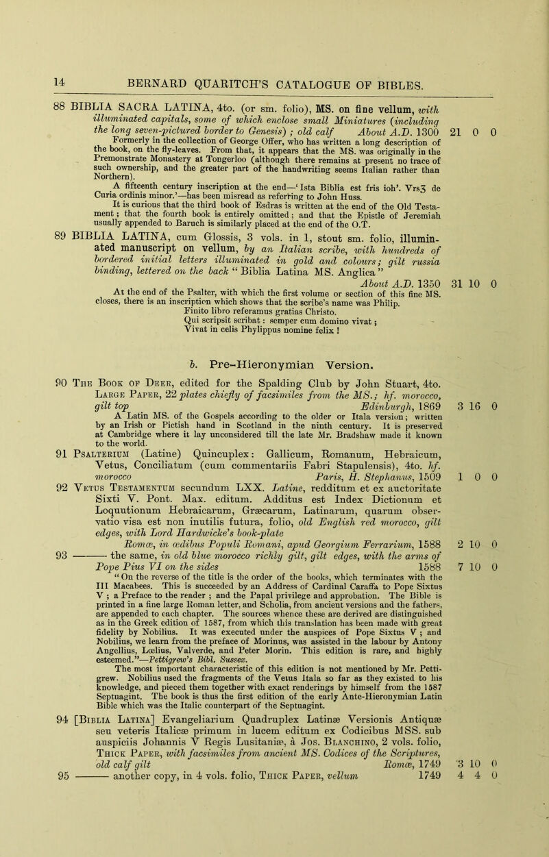 88 BIBLIA SACRA LATINA, 4to. (or sm. folio), MS. on fine vellum, with illuminated capitals, some of which enclose small JUiniatures {including the long seven-pictured border to Genesis) ; old calf About A.D. 1300 21 Formerly in the collection of George Offer, who has written a long description of the book, on the fly-leaves. From that, it appears that the MS. was originally in the Premonstrate Monastery at Tongerloo (although there remains at present no trace of such ownership, and the greater part of the handwriting seems Italian rather than Northern). A fifteenth century inscription at the end—‘Ista Biblia est fris ioh’. Vrs3 de Curia ordinis minor.’—has been misread as referting to John Huss. It is curious that the third book of Esdras is written at the end of the Old Testa- ment ; that the fourth book is entirely omitted; and that the Epistle of Jeremiah usually appended to Baruch is similarly placed at the end of the O.T. 89 BIBLIA LATINA, cum Glossis, 3 vols. in 1, stout sm. folio, illumiu- utsd manuscript OU vellum, by an Italian scribe, with hundreds of bordered initial letters illuminated in gold and colours; gilt russia binding, lettered on the bach “ Biblia Latina MS. Anglica ” About A.D. 1350 31 At the end of the Psalter, with which the first volume or sectiou of this fine MS. closes, there is an inscription which shows that the scribe’s name was Philip. Finite libro referamus gratias Christo. Qui scripsit scribat: semper cum domino vivat; Vivat in celis Phylippus nomine felix ! b. Pre-Hieronymian Version. 90 The Book of Deee, edited for tbe Spalding Club by John Stuart, 4to. Large Paper, 22 plates chiefly of facsimiles from the MS.; hf. morocco, gilt top Edinburgh, 1869 3 A Latin MS. of the Gospels according to the older or Itala version; written by an Irish or Pictish hand in Scotland in the ninth century. It is preserved at Cambridge where it lay unconsidered till the late Mr. Bradshaw made it known to the world. 91 PsALTERiUJi (Latine) Quincuplex: Gallicum, Romanum, Hebraicum, Vetus, Conciliatum (cum commentariis Fabri Stapulensis), 4to. lif. morocco Paris, H. Stephanus, 1509 1 92 Vetus Testamentum secundum LXX. Latine, redditum et ex auctoritate Sixti V. Pont. Max. editnm. Additus est Index Dictionum et Loquutionum Hebraicarum, Graecarum, Latinarum, quarum obser- xatio visa est non inutilis futura, folio, old English red morocco, gilt edges, with Lord Hardwiche's booh-plate Romm, in oedibus Populi Romani, apud Georgium Ferrarium, 1588 2 93 tbe same, in old blue morocco richly gilt, gilt edges, with the arms of Pope Pius VI on the sides 1588 7 “ On the reverse of the title is the order of tbe books, which terminates with the III Macabees. This is succeeded by an Address of Cardinal Caraffa to Pope Sixtus V ; a Preface to the reader ; and the Papal privilege and approbation. The Bible is printed in a fine large Koman letter, and Scholia, from ancient versions and the fathers, are appended to each chapter. The sources whence these are derived are distinguished as in the Greek edition of 1587, from which this translation has been made with great fidelity by Nobilius. It was executed under the auspices of Pope Sixtus V ; and Nobilins, we learn from the preface of Morinus, was assisted in the labour by Antony Angellius, Loelius, Valverde, and Peter Morin. This edition is rare, and highly esteemed.”—Pettigrew’s Bibl. Sussex. The most important characteristic of this edition is not mentioned by Mr. Petti- grew. Nobilius used the fragments of the Veins Itala so far as they existed to his knowledge, and pieced them together with exact renderings by himself from the 1587 Septnagint. The book is thus the first edition of the early Ante-Hieronymian Latin Bible which was the Italic counterpart of the Septuagint. 94 [Biblia Latina] Evangeliarium Quadruplex Latinse Versionis Antiquiu seu veteris Italicae primum in lucem editum ex Codicibus MSS. sub auspiciis Johannis V Regis Lusitanite, a Jos. Blanching, 2 vols. folio. Thick Paper, with facsimiles from ancient MS. Codices of the Scriptures, old calf gilt iiowtee, 1749 3 — another copy, in 4 vols. folio. Thick Paper, vellum 1749 4 0 0 10 0 16 0 0 0 10 0 10 0 10 0 4 0 95