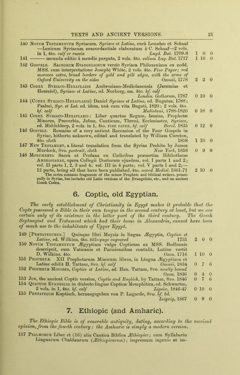 140 Novum Testamentdm Syriacum, Syriace et Latine, cura Leusden et Schaaf —Lexicum Syriacum concordantiale elaboratum a C. Schaaf—2 vols. in 1, 4to. calf or russia Lugd. Bat. 1709-8 141 secunda editio a mendis purgata, 2 vols. 4to. vellum Lug. Bat. 1717 142 Gospels. Saceorum Evangelioeum versio Syriaca Philoxeniana ex codd. MSS. cum interpretatione Josepbi White, 2 vols. 4to. Fine Paper; red morocco extra, broad borders of gold and gilt edges, with the arms of Oxford University on the sides Oxonii, 1778 143 Codex Striaco-Hexaplaris Ambrosiano-Mediolanensis (Jeremias et Hezeciel), Syriace et Latine, ed. Norberg, sm. 4to. hf. calf Londin. Gothorum, 1787 144 (Codex Syriaco-Hexaplaris) Daniel Syriace et Latine, ed. Bugatus, 1788; Psalmi, Syr. et Lat. ed. idem, una cum vita Bugati, 1820; 2 vols. 4to. hf. calf Mediolani, 1788-1820 145 Codex Syriaco-Hexaplaris : Liber quartus Regum, lesaias, Prophetse Minores, Proverbia, Jobus, Canticum, Threni, Ecclesiastes, Syriace, ed. Middeldorp, 2 vols. in 1, 4to. fine paper, hf. calf Berol. 1835 146 Gospels. Remains of a very antient Recension of the Pour Gospels in Syriac, hitherto unknown, edited and translated by William Cureton, 4to. cloth 1858 147 New Testament, a literal translation from the Syriac Peshito by James Murdock, 8vo. portrait, cloth New Yorlc, 1858 148 Monumenta Sacra et Profana ex Codicibus prsesertim Bibliothecae Ambrosianae, opera Collegii Doctorum ejusdem, vol. I parts 1 and 2; vol. II parts 1, 2, 3 and 4; vol. Ill in 4 parts; vol. V parts 1 and 2;— 12 parts, being all that have been published, 4to. sewed Mediol. 1861-71 The series contains fragments of the minor Prophets and biblical writers, princi- pally in Syriac, but includes old Latin versions of the Evangelists, etc., and an ancient Greek Codex. 10 0 1 16 0 2 2 0 0 10 0 0 18 0 0 12 0 1 10 0 0 9 0 2 10 0 6. Coptic, old Egyptian. The early establishment of Christianity in Egypt makes it probable that the Copts possessed a Bible in their own tongue in the second century at least, but roe are certain only of its existence in the latter part of the third century. The Creek tSeptuagint and Testament which had their home in Alexandria, cannot have been of much use to the inhabitants of Upper Egypt. 149 [Pentateuchds.] Quinque libri Moysis in lingua ./Egyptia, Coptice et Latine, ed. Wilkins, 4to. title-page engraved 1731 150 Novum Testamentum .^gyptium vulg’o Copticum ex MSS. Bodleanis descripsit, cum Vaticanis et Parisiensibus contulit, Latine vertit D. Wilkins, 4to. Oxon. 1716 151 Prophet.®. XII Prophetarum Minorum libros, in Lingua .dEgyptiaca et Latine edidit H. Tattam, 8vo. hf. calf Oxonii, 1834 152 Prophet® Minores, Coptice et Latine, ed. Hen. Tattam, 8vo. neatly bound Oxon. 1836 163 Job, the ancient Coptic version, Coptic and English, by Tattam, 8vo. 1846 164 Quatuor Evangelia in dialecto linguse Copticte Memphitica, ed. Sehwartze, 2 vols. in 1, 4to. hf. calf Lipsice, 1846-47 155 Pentateuch Koptisch, herausgegeben von P. Lagarde, 8vo. hf. bd. Leipzig, 1867 2 0 0 1 10 0 0 7 6 0 4 0 0 7 6 0 10 0 0 9 0 7. Ethiopic (and Amharic). The Ethiopic Bible is of venerable antiquity, dating, according to the received opinion, from the fourth century : the Amharic is simply a modern version. 157 PsALMORUM Liber et (16) alia Cantica Biblica AUthiopice; cum Syllabario Linguarum Chaldaearum {Aithiopicarum) ; impressum ingenio et im-