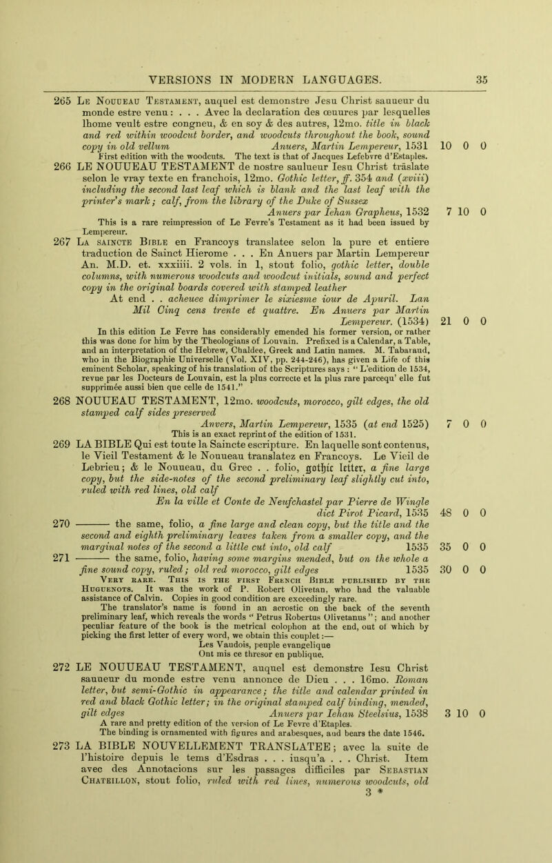 265 Le Noudeau Testament, auquel est demonstre Jesu Christ sauueur du monde estre venu: . . . Avec la declaration des ceuures par lesqnelles Ihome venlt estre congneu, & en soy & des autres, 12mo. title in black and red within woodcut border, and woodcuts throughout the booh, sound copy in old vellum Anuers, Martin Lempereur, 1531 10 First edition with the woodcuts. The text is that of Jacques Lefebvre d’Estaples. 266 LE NOUUEAU TESTAMENT de nostre saulueur lesu Christ traslate selon le vray texte en franchois, 12mo. Gothic letter, ff. 354 and (xviii) including the second last leaf which is blank and the last leaf with the printer’s mark; calf, from the library of the Duke of Sussex Anuers par lehan Orapheus, 1532 7 This is a rare reimpression of Le Fevre’s Testament as it had been issued by Lempereur. 267 La saincte Bible en Erancoys translatee selon la pure et entiere traduction de Sainct Hierome . . . En Anuers par Martin Lempereur An. M.D. et. xxxiiii. 2 vols. in 1, stout folio, gothic letter, double columns, with numerous woodcuts and woodcut initials, sound ayid perfect copy in the original boards covered with stamped leather At end . . acheuee dimprimer le sixiesme iour de Apuril. Dan Mil Cinq cens trente et quattre. Dn Anuers par Martin Lempereur. (1534) 21 In this edition Le Fevre has considerably emended his former version, or rather this was done for him by the Theologians of Louvain. Prefixed is a Calendar, a Table, and an interpretation of the Hebrew, Chaldee, Greek and Latin names. M. Tabaiaud, who in the Biographie Universelle (Vol. XIV, pp. 244-246), has given a Life of this eminent Scholar, speaking of his translation of the Scriptures says : “ L’edition de 1534, revue par les Docteurs de Louvain, est la plus correcte et la plus rare parcequ’ elle fut snpprim6e aussi bien que celle de 1541.” 268 NOUUEAU TESTAMENT, 12mo. woodcuts, morocco, gilt edges, the old stamped calf sides preserved Anvers, Martin Lempereur, 1535 (a^ end 1525) 7 This is an exact reprint of the edition of 1531. 269 LA BIBLE Qui est toute la Saincte escripture. En laquelle sont contenus, le Vieil Testament & le Nouueau translatez en Erancoys. Le Vieil de Lebrieu; & le Nouueau, du Grec . . folio, gotflic letter, a fine large copy, but the side-notes of the second preliminary leaf slightly cut into, ruled with red lines, old calf En la ville et Conte de Neufchastel par Pierre de Wingle diet Pirot Picard, 1535 48 270 the same, folio, a fine large and clean copy, but the title and the second and eighth preliminary leaves taken from a smaller copy, and the marginal notes of the second a Utile cut into, old calf 1535 35 271 the same, folio, having some margins mended, but on the whole a fine sound copy, ruled; old red morocco, gilt edges 1535 30 Very rare. This is the first French Bible published by the Huguenots. It was the work of P. Robert Olivetan, who had the valuable assistance of Calvin. Copies in good condition are exceedingly rare. The translator’s name is found in an acrostic on ihe back of the seventh preliminary leaf, which reveals the words “ Petrus Robertas Olivetanus ”; and another peculiar feature of the book is the metrical colophon at the end, out of which by picking the first letter of every word, we obtain this couplet:— Les Vaudois, people evangelique Ont mis ce thresor en publique. 272 LE NOUUEAU TESTAMENT, auquel est demonstre lesu Christ sauueur du monde estre venu annonce de Dieu . . . 16mo. Roman letter, but semi-Oothic in appearance; the title and calendar printed in red and black Gothic letter; in the original stamped calf binding, mended, gilt edges Anuers par lehan Steelsius, 1538 3 A rare and pretty edition of the version of Le Fevre d’Etaples. The binding is ornamented with figures and arabesques, aud bears the date 1546. 273 LA BIBLE NOUVELLEMENT TRANSLATEE; avec la suite de Thistoire depuis le terns d’Esdras . . . iusqu’a . . . Christ. Item avec des Annotacions sur les passages difficiles par Sebastian Chateillon, stout folio, ruled ivith red lines, numerous woodcuts, old 3 * 0 0 10 0 0 0 0 0 0 0 0 0 0 0 10 0
