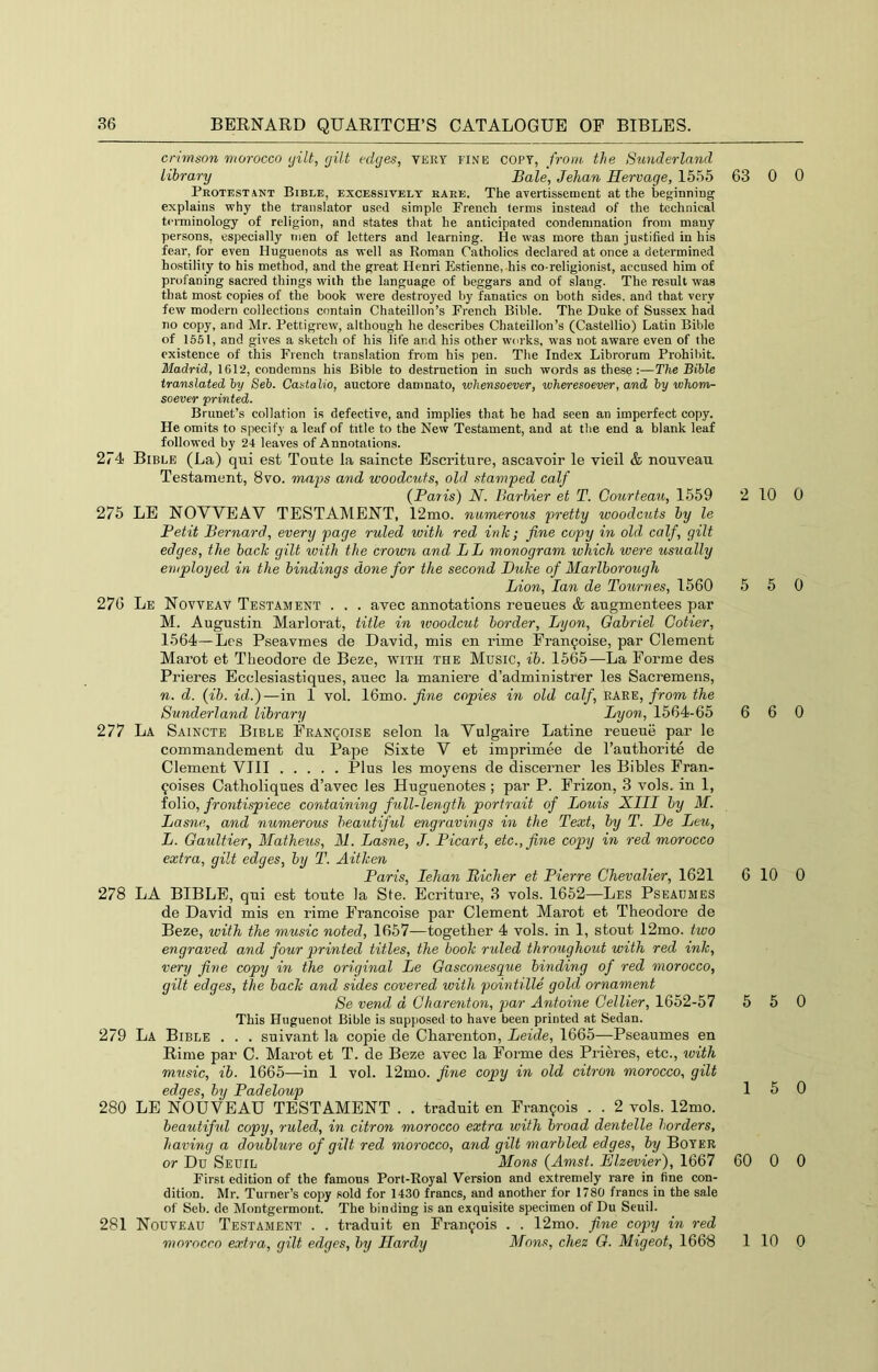 crimson morocco ijilt, gilt edges, very fine copy, from, the Sunderland library Bale, Jehan Hervage, 1555 63 Protestant Bible, excessively rare. The ayertissement at the beginning explains why the translator used simple Prench terms instead of the technical terminology of religion, and states that he anticipated condemnation from many persons, especially men of letters and learning. He was more than justified in his fear, for even Huguenots as well as Roman Catholics declared at once a determined ho.stility to his method, and the great Henri Estienne, his co-religionist, accused him of profaning sacred things with the language of beggars and of slang. The result was that most copies of the book were destroyed by fanatics on both sides, and that very few modern collections contain Chateillon’s French Bible. The Duke of Sussex had no copy, and Mr. Pettigrew, although he describes Chateillon’s (Castellio) Latin Bible of 1551, and gives a sketch of his life and his other works, was not aware even of the existence of this French translation from his pen. The Index Librorum Prohibit. Madrid, 1612, condemns his Bible to destruction in such words as these :—The Bible translated by Seb. Casialio, auctore damnato, whensoever, wheresoever, and by whom- soever printed. Brunet’s collation is defective, and implies that he had seen an imperfect copy. He omits to specify a leaf of title to the New Testament, and at the end a blank leaf followed by 24 leaves of Annotations. 274 Bible (La) qui est Toute la saincte Escritnre, ascavoir le vieil & nouveau Te.stament, 8vo. maps and woodcuts, old stamped calf (Paris) N. Barhier et T. Courteau, 1559 2 275 LE NOWEAV TESTAMENT, 12mo. numerous pretty woodcuts by le Petit Bernard, every page ruled with red ink; fine copy in old calf, gilt edges, the back gilt with the crown and LB monogram which were usually employed in the bindings done for the second Duke of Marlborough Lion, Ian de Tournes, 1560 5 276 Le Novveav Testament . . . avec annotations reueues & augmentees par M. Augustin Marlorat, title in woodcut border, Lyon, Oabriel Cotier, 1564—Les Pseavmes de David, mis en rime Fran9oise, par Clement Marot et Theodore de Beze, with the Music, ib. 1565—La Forme des Prieres Ecclesiastiques, auec la maniere d’administrer les Sacremens, n. d. (ib. id.)—in 1 vol. 16mo. fine copies in old calf, rare, from the Sunderland library Lyon, 1564-65 6 277 La Saincte Bible Franqoise selon la Vulgaire Latine reueue par le commandement du Pape Sixte V et imprimee de I’autliorite de Clement VIII Plus les moyens de discerner les Bibles Fran- coises Catboliques d’avec les Huguenotes ; par P. Frizon, 3 vols. in 1, io\io, frontispiece containing full-length portrait of Louis XIII by M. Lasne, and numerous beautiful engravings in the Text, by T. Be Leu, L. Gaultier, Matheus, M. Lasne, J. Picart, etc., fine copy in red morocco extra, gilt edges, by T. Aitken Paris, lehan Richer et Pierre Chevalier, 1621 6 278 LA BIBLE, qui est toute la Ste. Ecriture, 3 vols. 1652—Les Pseaumes de David mis en rime Francoise par Clement Marot et Theodore de Beze, with the music noted, 1657—together 4 vols. in 1, stout 12mo. two engraved and four printed titles, the book ruled throughout with red ink, very fine copy in the original Le Gasconesque binding of red morocco, gilt edges, the back and sides covered with pointille gold ornament Se vend d Charenton, par Antoine Cellier, 1652-57 5 This Huguenot Bible is supposed to have been printed at Sedan. 279 La Bible . . . suivant la copie de Charenton, Leide, 1665—Pseaumes en Rime par C. Marot et T. de Beze avec la Forme des Prieres, etc., tvith music, ib. 1665—in 1 vol. 12mo. fine copy in old citron morocco, gilt edges, by Padeloup 1 280 LE NOUVEAU TESTAMENT . . traduit en Francois . . 2 vols. 12mo. beautiful copy, ruled, in citron morocco extra with broad dentelle borders, having a doublure of gilt red morocco, and gilt marbled edges, by Boyer or Du Seuil Mans (Amst. Elzevier), 1667 60 First edition of the famous Port-Royal Version and extremely rare in fine con- dition. Mr. Turner’s copy sold for 1430 francs, and another for 1780 francs in the sale of Seb. de Montgermont. The binding is an exquisite specimen of Du Seuil. 281 Nouveau Testament . . traduit en Francois . . 12mo. fine copy in red morocco extra, gilt edges, by Hardy Mens, chez G. Migeot, 1668 0 0 10 0 5 0 6 0 10 0 5 0 5 0 0 0 1 10 0