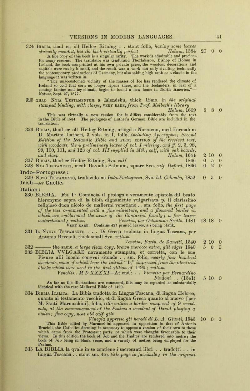 324 Biblia, thad er, oil Heilog Ritning . . stoat folio, having some leaves clumsily mended, hut the book virtually perfect Holum, 1584 20 A fine copy of this book is a singular rarity. The work is admirable and precious for many reasons. The translator was Gudbrand Thorlaksson, Bishop of Holum in Iceland, the book was printed at his own private press, the woodcut decorations and capitals were cut by himself, and the result was a work not only rivalling technically the contemporary productions of Germany, but also taking high rank as a classic in the language it was written in. “ The unaccustomed vicinity of the masses of Ice has rendered the climate of Iceland so cold that corn no longer ripens there, and the Icelanders, in fear of a coming famine and icy climate, begin to found a new home in North America.”— Nature, Sept. 27, 1877. 325 THAD Nyia Testamentdm a Islendsku, thick 12mo. in the original stamped binding, with clasps, VERY rare, from Prof. Molbech's library Holum, 1609 8 This was virtnally a new version, for it differs considerably from the text in the Bible of 1584. The prologues of Luther’s German Bible are included in the translation. 326 Biblia, thad er 611 Heilog Ritning, utlogd a Norraenu, med Formalrm D. Martini Lutheri, 3 vols. in 1, folio, including Apocrypha; Second Edition of the Icelandic Bible and first edition of the received text, with woodcuts, the 4i preliminary leaves of vol. I missing, and ff. 2, 3, 98, 99, 100, 101, and 123 of vol. Ill supplied in MS.; calf, with oak boards, and clasp Holum, 1644 2 327 Biblia, thad er Heilog Ritning, 8vo. calf 1866 0 328 Nya Testamenti, medh Davidhs Salmum, square 8vo. calf Oxford, 1866 0 Indo-Portuguese : 329 Novo Testamento, traduzido ne Indo-Portugueza, 8vo. hd. Colombo, 1852 0 Irish—see Gaelic. Italian: 330 BIBBIA. Fol. 1 : Comincia il prologo o veramente epistola dil heato hieronymo sopra di la bibia dignamente vulgarizata p. il clarissimo religioso duon nicolo de mallermi venetiano . . sm. folio, the first page of the text ornamented with a fine miniature, and a flowered border in which are emblazoned the arms of the Contarini family; a few leaves waterstained ; vellum Yenetia, per Octauiano Scotto, 1481 18 Vert bake. Contains 427 printed leaves, a i being blank. 331 II Nvovo Testamento . . . Di Greco tradotto in lingua Toscana, per Antonio Brveioli, thick small 8vo. vellum Venetia, Barth, de Zanetti, 1540 2 332 the same, a large clean copy, brown morocco extra, gilt edges 1540 5 333 BIBLIA WLGARE novamente stampata, et corretta, con le sue Pigm’e alii luochi congrui situade . . sm. folio, nearly four hundred woodcuts, some of which bear the initial “ b,” impressed from the identical blocks which loere used in the first edition of 1490 ; vellum Venetiis . M.D.XXXXI—At end : . . Vienetia per Bernardino Bindoni . . (1541) 5 As far as the illustrations are concerned, this may be regarded as substantially identical with the rare Mallermi Bible of 1490. 334 Biblia Italica. La Bibia tradotta in Lingua Toscana, di lingua Hebrea, quanto al testamento vecchio, et di lingua Greca quanto al nuovo [per M. Santi Marmochini], folio, title ivithin a border composed of 9 wood- cuts, at the commencement of the Psalms a woodcut of David playing a violin; fine copy, neat old calf gilt Vinegia appresso gli heredi di L. A. Giunti, 1545 10 This Bible edited by Marmochini appeared in opposition to that of Antonio Brncioli, the Catholics deeming it necessary to oppose a version of their own to those w'hich came from the Protestant party, or which were thought favourable to their views. In this edition the book of Job and the Psalms are rendered into metre ; the hook of Job being in blank verse, and a variety of metres being employed for the Psalms. 335 LA BIBLIA la qvale in se contiene i sacrosanti libri . . tradotti . . in lingua Toscana . . stout sm. 4to. title-page in facsimile ; in the original 0 0 8 0 10 0 5 0 2 0 5 0 18 0 10 0 0 0 10 0 0 0