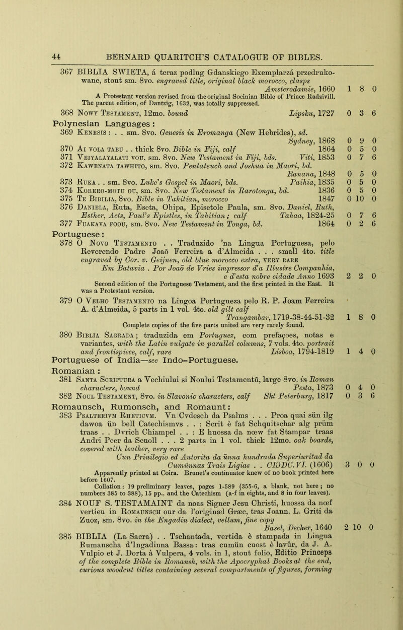 367 BIBLIA SWIETA, a teraz podlug Gdanskiego Exemplarza przedruko- wane, stout sm. 8vo. engraved title, original blade morocco, clasps Amsterodamie, 1660 A Protestant version revised from the original Socinian Bible of Prince Radzivill. The parent edition, of Dantzig, 1632, was totally suppressed. 368 Nowt Testament, 12mo. bound Lipsku, 1727 Polynesian Languages; 369 Kenesis : . . sm. 8vo. Genesis in Eromanga (New Hebrides), sd. Sydney, 1868 370 Ai VOLA TABU . . tbick 8vo. Bible in Fiji, calf 1864 371 Veiyalatalati you, sm. 8vo. New Testament in Fiji, bds. Viti, 1853 372 Kawenata tawhito, sm. 8vo. Pentateuch and Joshua in Maori, bd. Banana, 1848 373 Ruka . . sm. 8vo. Luke’s Gospel in Maori, bds. Paihia, 1835 374 Korero-motu ou, sm. 8vo. New Testament in Barotonga, hd. 1836 375 Te Bibilia, 8vo. Bible in Tahitian, morocco 1847 376 Daniela, Ruta, Eseta, Ohipa, Episetole Paula, sm. 8vo. Daniel, Buth, Esther, Acts, Paul’s Epistles, in Tahitian; calf Tahaa, 1824-25 377 PuAKATA FOOU, sm. 8yo. New Testament in Tonga, bd. 1864 Portuguese: 378 0 Noyo Testamento . . Traduzido ’na Lingua Portuguesa, pelo ReYerendo Padre Joao Ferreira a d’Almeida . . . small 4to. title engraved by Cor. v. Geijnen, old blue morocco extra, yery rare Em Batavia . Por Joao de Vries impressor d'a Illustre Gompanhia, e d’esta nobre cidade Anno 1693 Second edition of the Portuguese Testament, and the first printed in the East. It was a Protestant version. 379 O Velho Testamento na Lingoa Portugueza pelo R. P. Joam Ferreira A. d’Almeida, 5 parts in 1 yoI. 4to. old gilt calf Trangambar, 1719-38-44-51-32 Complete copies of the five parts united are very rarely found. 380 Biblia Sagrada ; tradtrzida em Portuguez, com prefa9oes, notas e Yariantes, with the Latin vulgate in parallel columns, 7 yoIs. 4to. portrait and frontispiece, calf, rare Lisboa, 1794-1819 Portuguese of India—see Indo-Portuguese. Romanian : 381 Santa Scriptura a Veebiului si Noului Testamentu, large 8yo. in Boman characters, bound Pesta, 1873 382 Noul Testament, 8yo. in Slavonic characters, calf Skt Peterburg, 1817 Romaunsch, Rumonsch, and Romaunt: 383 PsALTERiYM Rheticvm. Vn CYdescb da Psalms . . . Proa quai siin ilg dawoa iin bell CatechismYs . . : Scrit e fat Schquitschar alg priim traas . . DYricb Chiampel . . : E buossa da noew fat Stampar traas Andri Peer da Scuoll ... 2 parts in 1 yoI. tbick 12mo. oak boards, covered with leather, very rare Cun Priuilegio ed Autorita da unna hundrada Superiuritad da Gurniinnas Trais Ligias . . GIODC.VI. (1606) Apparently printed at Coira. Brunet’s continuator knew of no book printed here before 1607. Collation: 19 preliminary leaves, pages 1-689 (355-6, a blank, not here; no numbers 385 to 388), 15 pp., and the Catechism (a-f in eights, and 8 in four leaves). 384 NOUF S. TESTAMAINT da noas Signer Jesu Cbristi, buossa da noef vertieu in Romaunsch our da I’origineel Grsec, tras Joann. L. Griti da Zuoz, sm. 8yo. in the Engadin dialect, vellum, fine copy Basel, Decker, 1640 385 BIBLIA (La Sacra) . . Tsebantada, vertida e stampada in Lingua Bumanseba d’lngadinna Bassa: tras cumiin cuost e laYur, da J. A. Vulpio et J. Dorta a Vulpera, 4 yoIs. in 1, stout folio, Editio Princeps of the complete Bible in Boynansh, with the Apocryphal Books at the end, curious woodcut titles containing several compartments of figures, forming 18 0 0 3 6 0 9 0 0 5 0 0 7 6 0 5 0 0 5 0 0 5 0 0 10 0 0 7 6 0 2 6 2 2 0 18 0 14 0 0 4 0 0 3 6 3 0 0 2 10 0