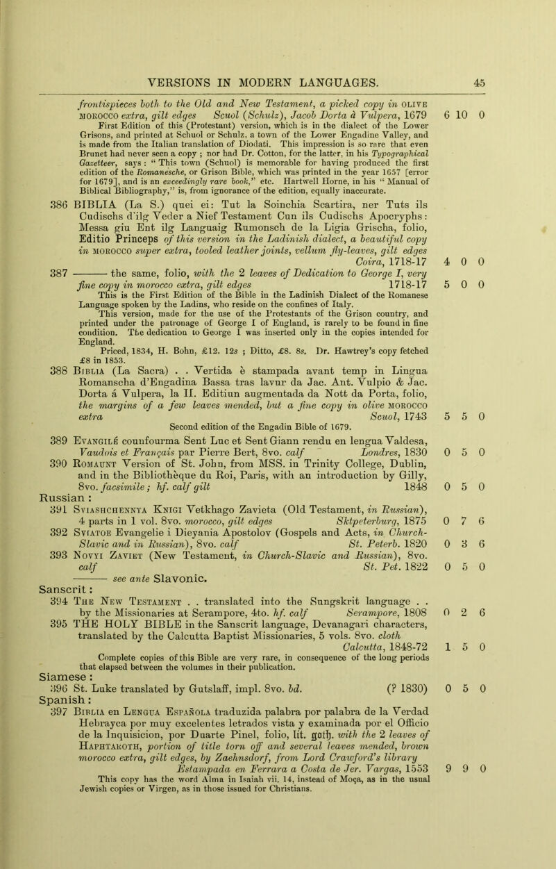 frontispieces both to the Old and New Testament, a picked copy in olive MOROCCO extra, gilt edges Scuol (Schulz), Jacob Dorta d Vulpera, 1679 First Edition of this (Protestant) version, which is in the dialect of the Lower Grisons, and printed at Schuol or Schulz, a town of the Lower Engadine Valley, and is made from the Italian translation of Diodati. This impression is so rare that even Brunet had never seen a copy ; nor had Dr. Cotton, for the latter, in his Typogra/phical Gazetteer, says : “ This town (Schuol) is memorable for having produced the first edition of the Romanesche, or Grison Bible, which was printed in the year 1657 [error for 1679], and is an exceedingly rare hook,’' etc. Hartwell Horne, in his “ Manual of Biblical Bibliography,” is, from ignorance of the edition, equally inaccurate. 386 BIBLIA (La S.) qnei ei: Tut la Soinchia Scartira, ner Tuts ils Cudischs d'ilg Veder a Nief Testament Cun ils Cudischs Apociyplis ; Messa giu Ent ilg Languaig Rumonsch de la Ligia Grisclia, folio, Editio Princeps of this version in the Ladinish dialect, a beautiful copy in MOROCCO super extra, tooled leather joints, vellum fly-leaves, gilt edges Coir a, 1718-17 387 the same, folio, with the 2 leaves of Dedication to George I, very fine copy in morocco extra, gilt edges 1718-17 This is the First Edition of the Bible in the Ladinish Dialect of the Romanese Language spoken by the Ladins, who reside on the confines of Italy. This version, made for the use of the Protestants of the Grison country, and printed under the patronage of George I of England, is rarely to be found in fine condition. The dedication to George I was inserted only in the copies intended for England. Priced, 1834, H. Bohn, £12. 12s ; Ditto, £8. 8s, Dr. Hawtrey’s copy fetched £8 in 1853. 388 Biblia (La Sacra) . . Verfcida e stampada avant temp in Lingua Romanscha d’Engadina Bassa tras lavur da Jac. Ant. Vulpio & Jac. Dorta a Vulpera, la II. Editiun augmentada da Nott da Porta, folio, the margins of a few leaves mended, but a fine copy in olive MOROCCO extra Scuol, 1743 Second edition of the Engadin Bible of 1679. 389 EvANGiLfi counfourma Sent Luc et Sent Giann rendu en lengua Valdesa, Vaudois et Franqais par Pierre Bert, 8vo. calf ~ Londres, 1830 390 Romaunt Version of St. John, from MSS. in Trinity College, Dublin, and in the Bibliotbeque du Roi, Paris, with an introduction by Gilly, 8vo. facsimile; hf. calf gilt 1848 Russian : 391 Sviashchennya Knigi Vetkhago Zavieta (Old Testament, in Russian), 4 parts in 1 vol. 8vo. morocco, gilt edges Sktpeterburg, 1875 392 SvfATOE Evangelie i Dieyania Apostolov (Gospels and Acts, in Church- Slavic and in Russian), 8vo. calf St. Peterb. 1820 393 Novyi Zaviet (New Testament, in Church-Slavic and Russian), 8vo. calf St. Pet. 1822 see ante Slavonic. Sanscrit: 394 The New Testament . . translated into the Sungskrit language . . by the Missionaries at Serampore, 4to. hf. calf Serampore, 1808 395 THE HOLY BIBLE in the Sanscrit language, Devanagari characters, translated by the Calcutta Baptist Missionaries, 5 vols. 8vo. cloth Calcutta, 1848-72 Complete copies of this Bible are very rare, in consequence of the long periods that elapsed between the volumes in their publication. Siamese : 396 St. Luke translated by Gutslaff, impl. 8vo. bd. (? 1830) Spanish: 397 Biblia en Lengua Espanola traduzida palabra por palabra de la Verdad Hebrayca por muy excelentes letrados vista y examinada por el Officio de la Inquisicion, por Duarte Pinel, folio, lit. gotl). with the 2 leaves of Haphtaroth, portion of title torn off and several leaves mended, brown morocco extra, gilt edges, by Zaehnsdorf, from Lord Crawford's library Rstampada en Ferrara a Costa de Jer. Vargas, 1.553 This copy has the word Alma in Isaiah vii. 14, instead of Mo?a, as in the usual Jewish copies or Virgen, as in those issued for Christians. 6 10 0 4 0 0 5 0 0 5 5 0 0 5 0 0 5 0 0 7 6 0 3 6 0 5 0 0 2 6 15 0 0 5 0 9 9 0