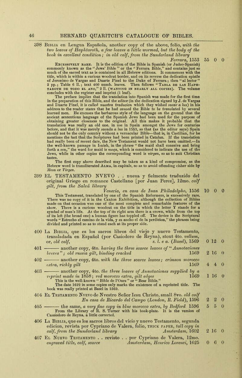 398 Biblia en Lengua Espanola, another copy of the above, folio, with the two leaves of Haphtaroth, a few leaves a little wormed, hut the body of the hooh in excellent condition; in old calf, from the Sunderland library Ferrara, 1553 55 Excessively bare. It is the edition of the Bihle in Spanish (or Judeo-Spanish) commonly known as the “ Jews’ Bible ” or the “ Ferrara Bible,” and contains just so much of the sacred text as is contained in all Hebrew editions. It commences with the title, which is within a curious woodcut border, and on its reverse the dedication epistle of Jeronimo de Vargas and Duarte Pinel to the Duke of Ferrara; then “ al lector ” 2 pp.; Table 6 11.; text 400 numb, leaves. Then follows “ Tabla db las Haph- TAEOTH DE TODO EL ANO,” 2 11. (WANTING IN NEARLY-ALL COPIES). The VOlume concludes with the register and imprint (1 leaf). The preface implies that the translation into Spanish was made for the first time in the preparation of this Bible, and the editor (in the dedication signed by J. de Vargas and Duarte Pinel, it is called nuestra traducion which they wished sacar a luz) in his address to the reader states that he had caused the Bible to he translated by several learned men. He excuses the barbarous style of the language on the ground that the ancient sententious language of the Spanish Jews had been used for the purpose of obtaining greater closeness to the original. All this makes it probable that the translation was really an old one, in use in Spain amongst the Jews for centuries before, and that it was merely sacada a luz in 1553, so that (as the editor says) Spain should not be the only country without a vernacular Bible—that is, in Castilian, for he mentions the fact that the Scriptures had been printed in Catalan. If the translation had really been of recent date, the New Testament would not have been omitted.—In the well-known passage in Isaiah, in the phrase “ the maid shall conceive and bring forth a son,” the word for maid is mo<;a, which is considered to indicate the use of the Jews, while in other copies the corresponding word is virgen, so as to suit Christian tastes. The first copy above described may be taken as a kind of compromise, as the Hebrew word is transliterated Alma, in.capitals, so as to avoid offending either side by Moza or Virgen. 399 EL TESTAMENTO NVEVO . . nueua y fielmente traduzido del original Griego en romance Castellano [por Juan Perez], 12mo. calf gilt, from the Salvd library Venecia, en casa de luan Philadelpho, 1556 10 This Testament, translated by one of the Spanish Reformers, is excessively rare. There was no copy of it in the Caxton Exhibition, although the collection of Bibles made on that occasion was one of the most complete and remarkable features of the show. There is a curious woodcut on the title in which the letter Y stands for a symbol of man’s life. At the top of its right arm there is a crown, while from ihe top of its left (the broad one) a human figure has toppled off. The device is the Scriptural words “ Estrecho el camino de la vida, y es ancho el de la perdicion,” the phrases being divided and printed so as to stand each at its proper side. 400 La Biblia, que es los sacros libros del viejo y nuevo Testamento, transladada en Espanol (por Casiodoro de Reyna), stout 4to. vellum, or, old calf, s. 1. e a. (fBaseV), 1569 0 401 another copy, 4to. having the three scarce leaves of Annotaciones breves”; old russia gilt, binding cracked 1569 2 402 another copy, 4to. with the three scarce leaves; crimson morocco extra, richly gilt 1569 4 403 another copy, 4to. the three leaves of Annotaciones supplied by a reprint made in 1858; red morocco extra, gilt edges 1569 1 This is the well-known “ Bible de I’Ours ” or “ Bear Bible.” The date 1622 in some copies only marks the existence of a reprinted title. The hook was really printed at Basel in 1669. 404 El Testamento Nvevo de Nvestro Senorlesu Christo, small 8vo. old calf En casa de Ricardo del Campo {London, R. Field), 1596 2 405 the same, a very fine copy in blue morocco extra, by Bedford 1596 5 From the Library of R. S. Turner with his book-plate. It is the version of Cassiodoro de Reyna, a little corrected. 406 La Biblia, que es los sacros libros del vieio y nuevo Testamento, segunda edicion, revista por Cypriano de Valera, folio, thick paper, tall copy in calf, from the Sunderland library Amsterdam, 1602 2 407 El Nuevo Testamento . . revisto . . por Cypriano de Valera, 12mo. engraved title, calf, scarce Amsterdam, Ilcnrico Lorenci, 1625 0 0 0 0 0 12 0 16 0 4 0 16 0 2 0 5 0 16 0 6 0