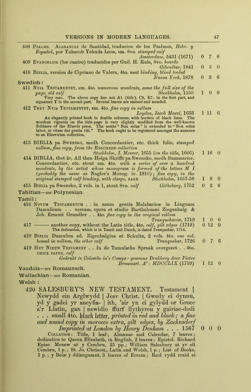 408 Psalms. Alabancas de Santidad, tradacion de los Psalmos, Hehr. y Espanol, por Yatacob Tebuda Leon, sm. 8vo. stamped calf Amsterdam, 5431 (1671) 409 Evangelios (los cnatro) traducidos por Guil. H. Rale, 8vo. hoards Gibraltar, 1841 410 Biblia, version de Cipriano de Valera, 4to. neat binding, blind tooled Nueva York, 1878 Swedish: 411 Nyia Testamentet, sm. 4to. numerous woodcuts, some the full size of the page, old calf Stockholm, 1550 Very rare. The above copy has not Al (title), C8, K7, in the first part, and signature Y in the second part. Several leaves are stained and mended. 412 Thet Nyia Testamentet, sm. 4to./we copy in vellum Leyden, Jacob Marci, 1633 An elegantly printed book in double columns, with borders of black lines. The woodcut vignette on the title-page is very slightly modified from the well-known Solitaire of the Elzevir press. The motto “ Non solus ” is extended to ‘‘ Non solus labor, at vitam dat gratia viti.” The book ought to be registered amongst the annexes to an Elzevirian collection. 413 BIBLIA pa Swensko, medb Concordantier, etc. thick folio, stamped vellum, fine copy, from the Enschede collection Stockholm, I. Meurer, 1655 (on the title, 1666) 414 BIBLIA, tbet ar. All then Helga SkrifEt pa Swensko, medh Summarier, Concordantier, etc. stoat sm. 4to. with a series of over a hundred woodcuts, by the artist whose monogram is formed of the letters M I {■probably the same as Nagler’s Monog. iv. 1910) ; fine copy, in the original stamped calf binding, with clasps, rake Stockholm, 1657-58 415 Biblia pa Swensko, 2 vols. in 1, stout 8vo. calf Gotheborg, 1752 Tahitian—see Polynesian. Tamil: 416 Novum Testamentum . . in usnm gentis Malabaricse in Linguam Damnlicam . . versnm, opera et studio Bartholomsei Ziegenbalg & Joh. Bmesti Grundler . . 4to. _^we copy in the original vellum Tranquebarice, 1719 417 another copy, without the Latin title, 4to. calf, gilt edges (1719) The dedication, which is in Tamil and Dutch, is dated Tranquehar, 1714. 418 Biblia Damnlica ed. Zigenbalgius et Schultz, 2 vols. 4to. one vol. bound in vellum, the other calf Tranquehar, 1726 419 Het Nieuw Testament . . In de Tamulsche Spraak overgezet . . 4to. THICK PAPER, calf Gedrukt te Colombo in’s Comps: gewoone Drukkery door Pieter Bruwaart. MDCCLIX (1759) Vaudois—see Romaunsch. Wallachian—see Romanian. Welsh : 420 SALESBURY’S NEW TESTAMENT. Testament | Newydd ein Arglwydd | Jesv Christ. | Gwedy ei dynnu, yd y gadei yr ancyfia- | ith, ’air yn ei gylydd or Groec a’r Llatin, gan | newidio Ifurf llythyreu y gairiae-dodi . . . small 4to. Hack letter, printed in red and black; a fine and sound copy in morocco extra, gilt edges, by Zaehnsdorf Imprinted at London by Henry Denham . . . 1567 Collation : Title, 1 leaf; Almanac and Calendar, 7 leaves; dedication to Queen Elizabeth, in English, 2 leaves ; Epistol. Richard Episc. Menew at y Cembru, 25 pp.; William Salesbury at yr oil Cembru, 1 p.; St. Jo. Chrisost., Latin and Welsh, 1 p.; List of Books, 1 p.; y Beite y ddiangasant, 3 leaves of Errata ; Reol vydd rraid ei 7 6 0 5 0 0 3 6 10 0 1 11 6 1 16 0 18 0 0 2 6 10 0 0 12 0 0 7 6 1 12 0 0 0