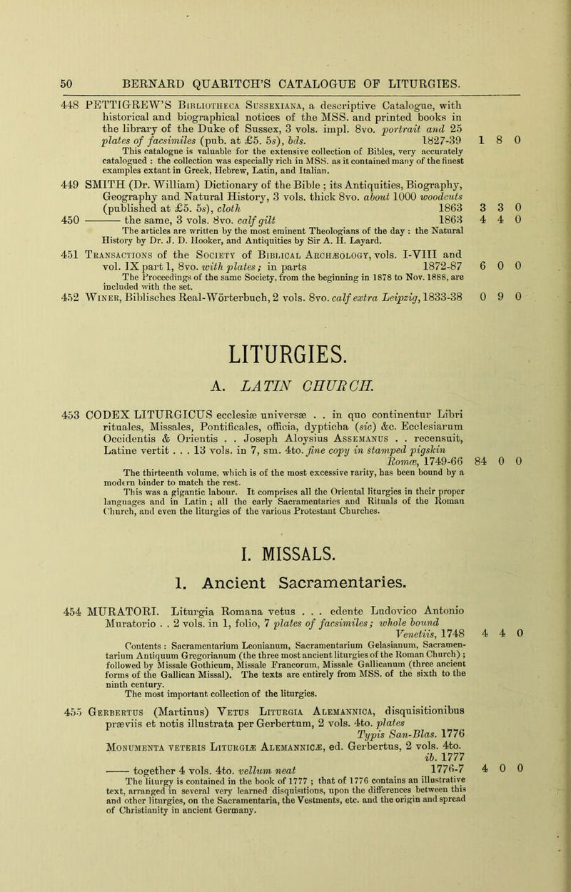 448 PETTIGREW’S Bibliotheca Sussexiana, a descriptive Catalogue, witli historical and biographical notices of the MSS. and printed books in the library of the Duke of Sussex, 3 vols. impl. 8vo. portrait and 25 plates of facsimiles (pub. at £5. 5s), hds. 1827-39 This catalogue is valuable for the extensive collection of Bibles, very accurately catalogued : the collection was especially rich in MSS. as it contained many of the finest examples extant in Greek, Hebrew, Latin, and Italian. 449 SMITH (Dr. William) Dictionary of the Bible ; its Antiquities, Biography, Geography and Natural History, 3 vols. thick 8vo. about 1000 woodcuts (published at £5. 5s), cloth 1863 450 the same, 3 vols. 8vo. calf gilt 1863 The articles are written by the most eminent Theologians of the day : the Natural History by Dr. J. D. Hooker, and Antiquities by Sir A. H. Layard. 451 Transactions of the Society of Bibi.ical Archjiologt, vols. I-VIII and Yol. parti, 8vo. with plates; in parts 1872-87 The Proceedings of the same Society, from the beginning in 1878 to Nov. 1888, are included with the set. 452 Winer, Biblisches Real-Worterbuch, 2 vols. 8vo. calf extra Leipzig, 1833-38 LITURGIES. A. LATIN CHURCH. 453 CODEX LITURGICUS ecclesise universse . . in quo continentur Libri rituales, Missales, Pontificales, officia, dypticha (sic) &c. Ecclesiarum Occidentis & Orientis . . Joseph Aloysius Assemanus . . recensuit, Latine vertit ... 13 vols. in 7, sm. 4to. fine copii in stamped piqshin Romce, 1749-66 The thirteenth volume, which is of the most excessive rarity, has been bound by a modern binder to match the rest. This was a gigantic labour. It comprises all the Oriental liturgies in their proper languages and in Latin ; all the early Sacramentaries and Rituals of the Roman Church, and even the liturgies of the various Protestant Churches. I. MISSALS. 1. Ancient Sacramentaries. 454 MURATORI. Liturgia Romana vetus . . . edente Ludovico Antonio Muratorio . . 2 vols. in 1, folio, 7 plates of facsimiles; whole hound Venetiis, 1748 Contents : Sacramentarium Leonianum, Sacramentarium Gelasianum, Sacramen- tarium Antiquum Gregorianum (the three most ancient liturgies of the Roman Church) ; followed by Missale Gothicum, Missale Francorum, Missale Gallicanum (three ancient forms of the Gallican Missal). The texts are entirely from MSS. of the sixth to the ninth century. The most important collection of the liturgies. 455 Gerbertus (Martinus) Vetus Liturgia Alemannica, disquisitionibus preeviis et notis illustrata per Gerbertum, 2 vols. 4to. plates Typis San-Bias. 1776 Monumenta veteris Liturgia Alemannicj:, ed. Gerbertus, 2 vols. 4to. ib. 1777 ■ together 4 vols. 4to. vellum neat _ 1776-7 The liturgy is contained in the book of 1777 ; that of 1776 contains an illustrative text, arranged in several very learned disquisitions, upon the differences between this and other liturgies, on the Sacramentaria, the Vestments, etc. and the origin and spread of Christianity in ancient Germany. 18 0 3 3 0 4 4 0 6 0 0 0 9 0 84 0 0 4 4 0 4 0 0