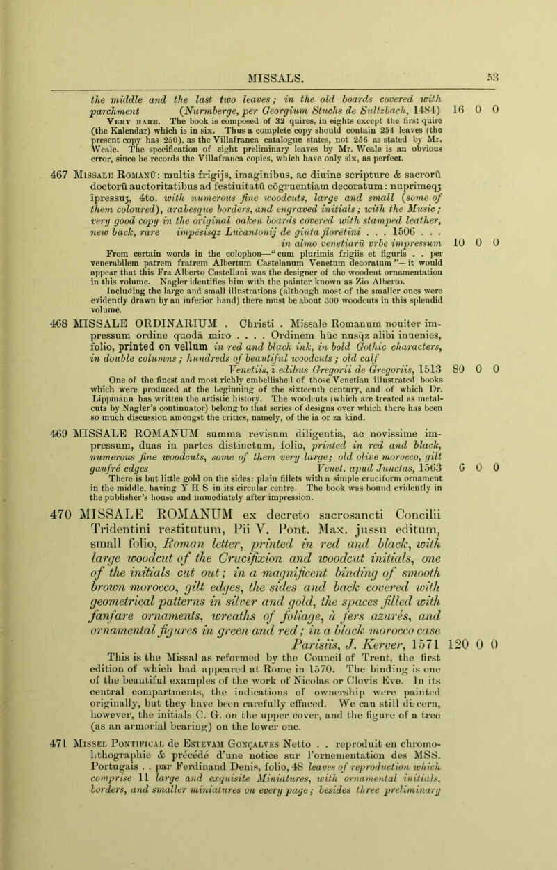 the middle and the last two leaves; in the old hoards covered with “parchment (Nurmberge, per Georgium Stuchs de Stdtzbach, 1484) 16 0 Very rare. The book is composed of 32 quires, in eights except the first quire (the Kalendar) which is in six. Thus a complete copy should contain 254 leaves (the present copy has 250), as the Villafranca catalogue states, not 256 as stated by Mr. Weale. The specification of eight preliminary leaves by Mr. Weale is an obvious error, since he records the Villafranca copies, which have only six, as perfect. 467 Missale Romanu: multis frigijs, imaginibus, ac diuine scripture & sacroru doctoru auctoritatibus ad festiuitatu cogruentiam decoratum: nuprimeq3 ipressu3, 4to. ivith numerous fine woodcuts, large and small (some of them coloured), arabesque borders, and engraved initials; with the Music; very good copy in the original oaken boards covered with stamped leather, new back, rare impesisqz Lucantonij de giuta fiorMini . . . 1506 . . . in almo venetiaru vrbe impressum 10 0 From certain words in the colophon—“ cum plurimis frigiis et figuris . . per venerabilem patrem fratrem Albertum Castelanum Venetum decoratum it would appear that this Fra Alberto Castellani was the designer of the woodcut ornamentation in this volume. Nagler identifies him with the painter known as Zio Alberto. Including the large and small illustradons (although most of the smaller ones were evidently drawn by an inferior hand) there must be about 300 woodcuts in this splendid volume. 468 MISSALE ORDINARIUM . Christi . Missale Romanum nouiter im- pressum ordine quoda miro .... Ordinem btic nusqz alibi inueuies, folio, printed on vellum in red and black ink, in bold Gothic characters, in double columns; hundreds of beautiful woodcuts; old calf Venetiis, i edibus Gregorii de Gregoriis, 1513 80 0 One of the finest and most richly embellished of those Venetian illustrated books which were produced at the beginning of the sixteenth century, and of which Dr. Lippmann has written the artistic history. The woodcuts (which are treated as metal- cuts by Nagler’s continuator) belong to that series of designs over which there has been so much discussion amongst the critics, namely, of the ia or za kind. 469 MISSALE ROMANUM summa revisum diligentia, ac novissime im- pressum, duas in partes distinctum, folio, “printed in red and black, numerous fine woodcuts, some of them very large; old olive morocco, gilt gaufre edges Venet. apud Junctas, 1563 6 0 There is but little gold on the sides: plain fillets with a simple cruciform ornament in the middle, having Y H S in its circular centre. The book was bound evidently in the publisher’s house and immediately after impression. 470 MISSALE ROMANUM ex decreto sacrosancti Concilii Tridentini restitutum, Pii V. Pont. Max. jussu editum, small folio, Roman letter^ printed in red and hlach^ with large woodcut of the Crucifixion and woodcut initials^ one of the initials cut out; in a magnificent binding of smooth brown morocco^ gilt edges, the sides and back covered loith geometrical patterns in silver and gold, the spaces filled with fanfare ornaments, wreaths of foliage, a fers azures, and ornamental figui’es in green and red; in a black morocco case Parisiis, J. Kerver, 1571 120 0 This is the Missal as reformed by the Council of Trent, the fir.st edition of which had appeared at Rome in 1570. The binding is one of the beautiful examples of the work of Nicolas or Clovis Eve. In its central compartments, the indications of ownership were painted originally, but they have been carefully effaced. We can still dneern, however, the initials C. G. on the upper cover, and the figure of a tree (as an armorial beariug) on the lower one. 471 Missel Pontifical de Estevam Goncalves Netto . . reproduit en chromo- lithographie & precede d’une notice sur roimementation des MSS. Portugais . . par Ferdinand Denis, folio, 48 leaves of reproduction which comprise 11 large and exquisite Miniatures, ivith ornamental initials, borders, and smaller miniatures on every page; besides three preliminary 0 0 0 0 0