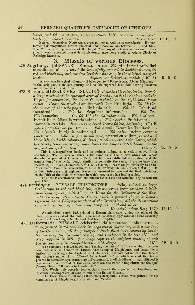 leaves, and 96 pp. of text; in a sumptuous half morocco and gilt cloth binding ; enclosed in a case Paris, 1879 12 12 Estevam Gonsalves Netto was a great painter as well as an ecclesiastic. He per- formed this magnificent feat of pictorial and decorative art between 1610 and 1622. The MS. is in the possession of the Royal Academy of Sciences at Lisbon. It is a superb work, executed in a style which would have done credit to Giulio Clovio or Federigo Baroccio. 3. Missals of various Dioceses. 472 Augsburg. [MISSALE]. Speciales misse. Fol. al: Incipit ordolibri missalis specialis . . sm. folio, beautifully printed in double columns, in red and black ink, with woodcut initials; fine copy in the original stamped leather Auguste per PJrhardum ratdolt {14<91 ?) 5 5 A very rare liturgical volume.—It belonged to “Bonaventura Abbas Minoraug.” in the early part of the last century, and has his engraved bookplate bearing his arms and the initials “ B. A. Z. W.” 473 Breslau. MISSALE VRATISLAUIEN. Beneath this intitulation, there is a large woodcut of the episcopal arms of Breslau, with the Saviour and the Virgin for supporters; the letter W on a shield in the right-hand lower corner. Under the woodcut are the words Cura Priuilegio. Fol. 15 {i.e. the reverse of the title-page): Bndicfcio salis . . Fol. Sb : Tabula ad inueniendu . . , Fol. 4a: Sequutur iuformatioes . . . Fol. 7a; KL lanuarius . . . On fol. 126 the Calendar ends. Fol. i of text: Incipit liber Missalis wratislauicsis . . Fol. c.xxxb; Prefationes . . . osanna in excelsis. Seven unnumbered leaves follow, beginning : (T) E igitur cleraetissime pa | ter . . . Fol. c.xxxi: Dominica Trinitatis . . Fol. c.lxxviii : In xigilia andree apli . . . Fol. cc.lix: Incipit comune sanctorum . . folio, in fine missal type, printed on vellum, in red and black ink, in double columns, 31 lines per column except the Canon, which has twenty lines per page ; some leaves wanting as stated below; in the original stamped binding (1505 ?) 36 0 This is a magnificent book and is perhaps unique as a vellum copy, if not absolutely. The number of lines is the same as in the edition which Mr. Weale describes as printed at Cracow in 1505, but he gives a different intitulation, and the composition of the book, though similar, is not quite the same. Here we have Pre- liminaries, 12 leaves ; Dominicale, If. 1-130; Canon, 7 leaves (ought probably to be 8); Proprium et Commune Sanctornm, ff. 131-288 (wanting 260-65,276-79, 289-306). It is from inference that eighteen leaves are assumed to represent the final deficiency, on the faith of the table of contents in which cccv is the last leaf specified. The date is ascertained from the circu.mstance that the Almanac begins with the year 1506. 474 Freisingen. MISSALE FRISINGENSE . . folio, printed in large Gothic type, in red and black ink, with numerous large woodcut initials coyitaining figures; with 42 pp. of Music for the Ordinary of the Mass, and 6 leaves of vellum for the Canon, which is printed chiefly in Boman type and has a full-page woodcut of the Crucifixion; all the illustrations coloured; in the original binding stamped in gold and silver Monachii, Adam Berg, 1579 16 16 An additional single leaf, printed in Roman characters, giving the office of St. Castulus, is inserted at the end. This must be exceedingly rare, as it was evidently issued by Adam Berg after the book had been completed. 475 Halberstadt. MISSALE celeberrimi Halberstattensis episcopatus . . folio, printed in red and black in large missal characters, with a woodcut of the Crucifixion; all the principal initials filled in in colours by hand ; tivo leaves of the Calendar missing, and two leaves in the text {N2 and N7) supplied in MS.; fine large copy in the original binding of oak boards covered with stamped leather, with clasps 1511 12 0 The colophon, printed in red, and bearing the date of 1511, states that the book was published in honour of Ernest, Archbishop of Magdeburg, and boasts (with justice) of the typographical splendour of the work ; but does not indicate the place or the printer’s name. It is followed by a blank leaf, to which succeed five leaves printed in a smaller type, containing a Promptuariu in ofiitia Missar’ . . s3m ritu eccl’ie Verdensis.” At the end of this extra piece are the words “ Reperiutur venalia apud Joanne Heyst bibliopolam in Luneborck.” Mr. Weale only records four copies : two of them perfect, at Liineburg and Eisleben ; two imperfect, at Munich and in the British Museum. The Promptuarium, although it specially designates Verden, was printed for the common use of Magdeburg, Halberstadt and Verden. 0 0 0 0 0