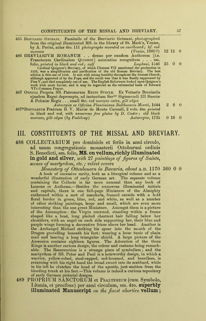 CONSTITUENTS OP THE MISSAL AND BREVIARY. 67 485 Bkeviario Grimani. Facsimile of the Breviario Grimani, photographed from the original illuminated MS. in the library of St. Mark’s, Venice, by A. Perini, atlas 4to. Ill photographs mounted on cardboard; hf. red morocco (Venice, 1880?) 12 12 486 BREVIARIVM ROMANUM . . denuo per eundem Authorem [i.e. Franciscum Cardinalem Quignon] accuratius recognitum . . . sm. folio, printed in black and red; calf Lugduni, lb4>6 25 0 Cardinal Quignon’s Breviary, of which Clement VII sanctioned the production in 1535, was a simplification and purification of the old Roman Breviary. The best edition is this one of 1546. It met with strong hostility throughout the Homan Church, although approved of by the Pope, and the result was that it was finally suppressed by Pius V, and died completely out of use. The English Reformers looked upon Quignon’s work with more favour, and it may be regarded as the substantial basis of Edward Vi's Common Prayer. 487 OiTiciA Propria SS. Patronorum Regni Sveci.®. Ex Vetnstis Breuiariis ejusdem Regni deprompta, ad instantiam Ser™' Sigismvndi III Sueciae & Poloniae Regis . . . small 4to. red morocco extra, gilt edges Antverpioe ex Ojjicina Flantiniana Balthazaris Moreti, 1644 2 8 487*Breviarium Fratrum B. V. Marias de Monte Carmeli, 2 vols. 4to. printed in black and red, with numerous fine plates by D. Coster; old black morocco, gilt edges (by Padeloup) Antwerpice, 1735 0 18 III. CONSTITUENTS OF THE MISSAL AND BREVIARY 488 COLLECTARIUM pro dominicis et feriis in anni circulo, ad usum congregationis monasterii Ottoburani ordinis S. Benedicti, sm. folio, MS. on vellum,richly illuminated in gold and silver, with 27 paintings of figures of Saints^ scenes of martyrdom^ etc.; velvet covers Monastery of Ottenheuern in Bavaria., about a.d. 1170 360 0 A book of excessive rarity, both as a liturgical volume and as a wonderful illustration of early German art. The separate volume containing the Collects is far more unusual than any book of Lessons or Anthems.—Besides the numerous illuminated initials and capitals, there is one full-page Miniature of the Almighty enthroned within a sort of mandorla, framed outside with a bold floral border in green, blue, red, and white, as well as a number of other striking paintings, large and small, which are even more interesting than the one great Miniature. Amongst them is a picture of the Assumption : the Virgin crowned, standing within a frame shaped like a boat, long plaited chestnut hair falling below her shoulders, with an angel on each side supporting her, their blue and purple wings forming a decorative frieze above her head. Another is the Archangel Michael striking his spear into the mouth of the Dragon grovelling beneath his feet: wearing a loose tunic of chain mail and bearing a long triangular shield. A large picture of the Ascension contains eighteen figures. The Adoration of the three Kings is another curious design, the colour and costume being remark- able. The Resurrection is a strange piece of symbolism; and the martyrdom of SS. Peter and Paul is a noteworthy design, in which a warrior, yellow-robed, steel-capped, red-hosened, and beardless, is returning with his right hand the broad sword into its scabbard, while in his left he clutches the head of the apostle, just smitten from the bleeding trunk at his feet.—This volume is indeed a curious repository of early German pictorial designs. 489 PROPRIUM SANCTORUM et Psalterium (cum Sjmbolo, T iitania, et precibus) per anni circulum, sm. 4to. superbly illuminated Manuscript cm the finest abortive vellum ; 0 0 0 0 0