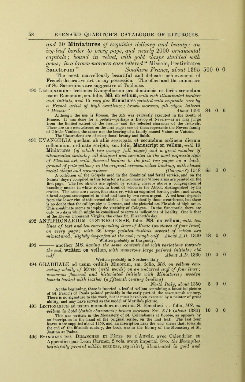 and 30 Miniatures of exquisite delicacy and beauty; an ivy-leaf border to every page, and nearly 2000 ornamental capitals; bound in velvet, with gold clasps studded with gems; in a brown morocco case lettered “ Missale, Festivitates Sanctorum” Southern France, about 1395 The most marvellously beautiful and delicate achievement of French decorative art in my possession. The office and the miniature of St. Saturninus are suggestive of Toulouse. 490 Lectionarium : lectiones Evangeliorum pro dominicis et feriis secundum usum Romanum, sm. folio, MS. on velluni, with rich illuminated borders and initials, and 15 very fine Miniatures painted ivith exquisite care by a French artist of high excellence; brown morocco, gilt edges, lettered “ Missale ” About 1490 Although the use is Roman, the MS. was evidently executed in the South of France. It was done for a prelate—perhaps a Bishop of Nevers—as we may judge from the limited extent of the lessons and the selected character of the festivals. There are two escutcheons on the first page; one of them represents the Nevers family of Giri-le-Voulans, the other was the bearing of a family named Vaines or Vaisnes. The illustrations are of exceptional heauty and finish. 491 EVANGELIA quedam ab aliis segregata et secundum ordinem dierum sollemnium ordinate scripta, sm. folio, Manuscript on vellum, with 19 Miniatures {of which two occupy full pages) and a great number of illuminated initials ; all designed and executed in the most exquisite style of Flemish art, with flowered borders to the first two pages on a bach- ground of pale yellow; in the original crimson velvet binding, with chased metal clasps and cornerpieces (Cologne ?) 1548 A collection of the Gospels used in the dominical and ferial service, and on the Saints’ days ; compiled in this form for a twin-monastery whose arms are painted on the first page. The two shields are upheld by soaring cherubs above a congregation of kneeling monks in white robes, in front of whom is the Abbot, distinguished by his crosier. The arms are : azvre, four stars or, with an engrailed border, gules ; and azwe, a bend argent accompanied in chief and base by two roses argent. A red heart depends from the lower rim of this second shield. I cannot identify those escutcheons, but there is no doubt that the calligraphy is German, and the pictorial art Fie iiish of high order. This combinate seems to imply the vincinity of Cologne. In the Sanctorale, there are only two days which might be considered to serve as indications of locality. One is that of the Eleven Thousand Virgins, the other St. Elizabeth’s day. 492 ANTIPHONARIUM CISTERCIENSE, folio. MS. on vellum, with ten lines of text and ten corresponding lines of Music {on staves of four Imes) on every page; with 36 la7-ge painted hiitials, several of which are miniatured; slightly imperfect at the end; rough calf About A.D. 1300 Written probably in Burgundy. 493 another MS. having the same conte^its but with variations towards the end, written on vellum, with iiumerous large painted initials; old calf About A.T). 1360 Written probably in Northern Italy 494 GRADUATE ad usum ordinis Minorum, sm. folio, MS. on vellum con- sisting wholly of Music {with words) on an unbarred staff of four lines; nuinerous flowered and historiated iiiitials with Miniatures; wooden boards bached with leather {a fifteenth century binding) North Italy, about 1350 At the beginning, there is inserted a leaf of vellum containing a beautiful picture of St. Francis of Paula painted probably in the early part of the seventeenth century. There is no signature to the work, but it must have been executed by a painter of great ability, and may have served as the model of Murillo’s picture. 495 Lectionarium ad usum monachorum ordinis S. Benedicti . . folio, MS. on vellwn in bold Gothic characters; brown morocco Sec. XIV {about 1380) This was written in the Monastery of St. Columbanus at Bobbio, as appears by an inscription in the hand of the original scribe, on the first leaf. The last four leaves were supplied about 1450, and an inscription near the end shews that, towards the end of the fifteenth century, the hook was in the libiary of the Monastery of St. Justina at Padua. 496 Evangiles des Dimanches et F£:tes de l’Annee, avec Calendrier et Appendice par Leon Curmer, 2 vols. stout imperial 8vo. the Evayigiles beautifully printed within exquisitely illuminated in gold and 500 0 0 84 0 0 65 0 0 18 0 0 10 0 0 5 0 0 10 0 0