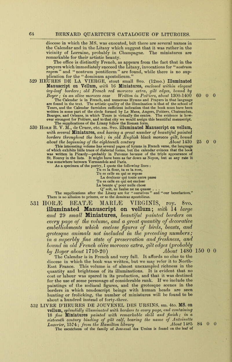 diocese in which the MS. was executed, but there are several names in the Calendar and in the Litany which suggest that it was rather in the vicinity of Lorraine, probably in Champagne. The miniatures are remarkable for their artistic beauty. The olEce is distinctly French, as appears from the fact that in the prayers which immediately succeed the Litany, invocations for nostrum regem ” and “ nostrum pontificem ” are found, while there is no sup- plication for the “ dominum apostolicum.” 529 HEURES DE LA VIERGE, stout small 8vo. (12mo.) Illuminated Manuscript on Vellum, with 16 Miniatures, enclosed within elegant ivy-leaf borders; old French red morocco extra, gilt edges, bound by Boyer; in an olive morocco case Written in Poitiers, about 1300-1400 60 0 0 The Calendar is in French, and numerous Hymns and Prayers in that language are found in the text. The artistic quality of the illumination is that of the school of Tours, and the Calendar furnishes sufiBcient indication that the book must have been written in some part of the circle formed by Le Mans, Angers, Poitiers, Chateaudun, Bourges, and Orleans, in which Tours is virtually the centre. The evidence is how- ever strongest for Poitiers, and to that city we would assign this beautiful manuscript. The supplications of the Litany follow the Eoman form. 530 Hor.® B. V. M., de Cruce, etc. sm. 8vo. illuminated Manuscript on vellum, with several Miniatures, and having a great number of beautiful painted borders throughout the booh; in old English blach morocco gilt, bound about the beginning of the eighteenth centwy About 1430 25 0 0 This interesting volume has several pages of hymns in French verse, the language of which exhibits little trace of dialectal forms, but the calendar evinces that the book was written in Picardy—probably in Peronne because of the triple appearance of St. Foursy in the lists. It might have been as far down as Noyon, but at any rate it was somewhere between Vermandois and Paris. As a specimen of the poetry, I quote the following lines : Tu es la flour, tu es la rose, Tu es celle en qui se repose La doulceur qui tonte autre passe Tu es celle en qui est enclose La beaute q’ pour nulle chose Q’ soit, ne faulse ne ne quasse . . . The supplications after the Litany are for “ourselves” and “our benefactors.” There is no allusion to princes, or to the dominus apostolicus. 531 HORiE BEAT^E MARI^ VIRGINIS, roy. 8vo. illuminated Manuscript on vellum; with 14 large and 29 small Miniatures, beautiful painted borders on every page of the volume^ and a great quantity of decorative embellishments which enclose figures of birds, beasts, and grotesque animals not included in the preceding numbers; in a superbly fine state of preservation and freshness, and hound in old French olive morocco extra, gilt edges {probably by Boyer about 1710-20) ' About 1480 150 0 0 The Calendar is in French and very full. It affords no clue to the diocese in which the book was written, but we may refer it to North- East France. This volume is of almost unexampled richness in the quantity and brightness of its illuminations. It is evident that no cost or labour was spared in its production, and that it was destined for the use of some personage of considerable rank. If we include the paintings of the zodiacal hgures, and the grotesque scenes in the borders in which nou descript beings with human heads are seen hunting or frolicking, the number of miniatures will be found to be about a hundred instead of forty-three. 532 LIYRE D’HELRES DE JOUVENEL DES URSINS, sm. 4to. MS. on vellum, splendidly illuminated, with borders to every page, and containing 18 fine Miniatures painted with remarkable skill and finish; in a sixteenth century binding of gilt calf, bearing the name of Antoinette Luzerier, 1574 ; from the Hamilton library About 1485 84 0 0 The escutcheon of the family of Jou>euel des Ursins is found on tlie leaf of