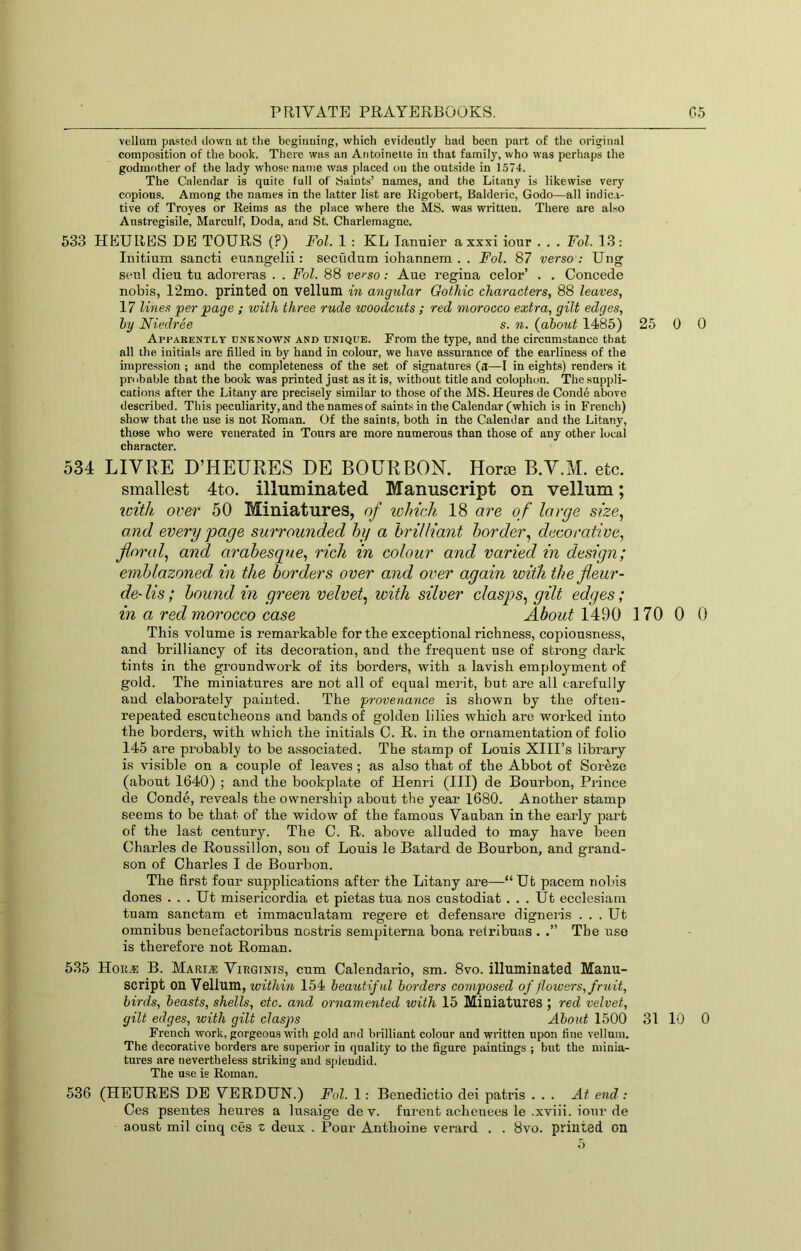 vellum pasted down at the beginning, which evidently had been part of the original composition of the book. There was an Antoinette in that family, who was perhaps the godmother of the lady whose name was placed on the outside in 1574. The Calendar is quite full of iSaints’ names, and the Litany is likewise very copious. Among the names in the latter list are Kigobert, Balderic, Godo—all indica- tive of Troyes or Keims as the place where the MS. was written. There are also Austregisile, Marculf, Doda, and St. Charlemagne. 533 HEURES DE TOURS (?) Fol. 1 : KL lanuier axxxi iour . . . Fol. 13: Initium sancti euangelii: secudum iohannem . . Fol. 87 verso : Ung senl dieu tu adoreras . . Fol. 88 verso: Aue regina celor’ . . Concede nobis, 12mo. printed on vellum in angular Gothic characters, 88 leaves, 17 lines per page ; with three rude woodcuts ; red morocco extra, gilt edges, hy Niedree s. n. {about 1485) 25 0 0 Apparently unknown and unique. From the type, and the circumstance that all the initials are filled in by hand in colour, we have assurance of the earliness of the impression ; and the completeness of the set of signatures (a—I in eights) renders it probable that the book was printed just as it is, without title and colophon. The suppli- cations after the Litany are precisely similar to those of the MS. Heures de Conde above described. This peculiarity, and the names of saints in the Calendar (which is in French) show that the use is not Roman. Of the saints, both in the Calendar and the Litany, those who were venerated in Tours are more numerous than those of any other local character. 534 LIVRE D’HEURES DE BOURBON. Horte B.V.M. etc. smallest 4to. illuminated Manuscript on vellum; loith over 50 Miniatures, of which 18 are of large size, and every page surrounded hy a 'brilliant border, decorative, floral, and arabesque, rich in colour and varied in design; emblazoned in the borders over and over again with thefleur- de- Us; bound in green velvet, with silver clasps, gilt edges; in a red morocco case About 1490 170 0 0 This volume is remarkable for the exceptional richness, copiousness, and brilliancy of its decoration, and the frequent use of strong dark tints in the groundwork of its borders, with a lavish employment of gold. The miniatures are not all of equal mei'it, but are all carefully and elaborately painted. The provenance is shown by the often- repeated escutcheons and bands of golden lilies which are worked into the borders, with which the initials C. R. in the ornamentation of folio 145 are probably to be assoeiated. The stamp of Louis XIII’s library is visible on a couple of leaves ; as also that of the Abbot of Soreze (about 1640) ; and the bookplate of Henri (HI) de Bourbon, Prince de Conde, reveals the ownership about the year 1680. Another stamp seems to be that of the widow of the famous Vauban in the early part of the last century. The C. R. above alluded to may have been Charles de Roussillon, son of Louis le Batard de Bourbon, and grand- son of Charles I de Bourbon. The first four supplications after the Litany are—“ Ut pacem nobis dones . . . Ut misericordia et pietas tua nos custodiat . . . Ut ecclesiani tuam sanctam et immaculatam regere et defensare digneiis . . . Ut omnibus benefactoribus nostris sempiterna bona retribuas . .” The use is therefore not Roman. 535 Hoii« B. Marij: Virginis, cum Calendario, sm. 8vo. illuminated Manu- script on Vellum, within 154 beautiful borders composed of flowers, fruit, birds, beasts, shells, etc. and ornamented with 15 Miniatures ; red velvet, gilt edges, with gilt clasps About 1500 31 10 0 French work, gorgeous with gold and brilliant colour and written upon fine vellum. The decorative borders are superior in quality to the figure paintings ; but the minia- tures are nevertheless striking and sjiiendid. The use is Roman. 536 (HEURES DE VERDUN.) Fol. 1: Benedictio dei patris ... At end : Ces psentes heures a lusaige de v. furent achenees le .xviii. iour de aoust mil cinq ces z deux . Pour Anthoine verard . . 8vo. printed on