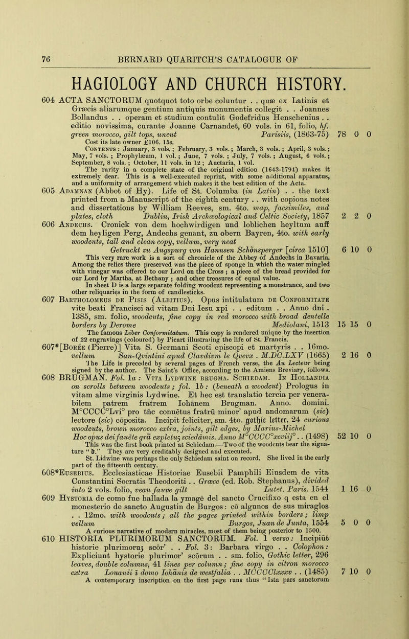 HAGIOLOGY AND CHURCH HISTORY. 604 ACTA SANCTORUM quotquot toto orbe coluntur . . quae ex Latinis et Graecis aliarumque gentium antiquis monumentis collegit . . Joannes Bollandus . . operam et studium contulit Godefridus Hensclienius . . editio novissima, curante Joanne Carnandet, 60 vols. in 61, folio, hf. green morocco, gilt tops, uncut Parisiis, (1863-75) 78 Cost its late owner £106. 15«. Costents : January, 3 vols.; Pebruary, 3 vols.; March, 3 vols.; April, 3 vols.; May, 7 vols. ; Prophylaeum, 1 vol. ; June, 7 vols. ; July, 7 vols. ; August, 6 vols. ; September, 8 vols. ; October, 11 vols. in 12 ; Auctaria, 1 vol. The rarity in a complete state of the original edition (1643-1794) makes it extremely dear. This is a well-executed reprint, with some additional api>aratus, and a uniformity of arrangement which makes it the best edition of the Acta. 605 Adamnan (Abbot of Hy). Life of St. Columba (in Latin') . . the text printed from a Manuscript of the eighth century . . with copious notes and dissertations by William Reeves, sm. 4to. map, facsimiles, arid plates, cloth Dublin, Irish Archceological and Celtic Society, 1857 2 606 Andechs. Cronick von dem hochwirdigen und loblichen heyltum auff dem heyligen Perg, Andechs genant, zu obern Bayren, 4to. with early woodcuts, tall and clean copy, vellum, very neat Getruckt zu Augspurg von ffannsen Schonsperger \_circa 1510] 6 This very rare work is a sort of chronicle of the Abbey of Andechs in Bavaria. Among the relics there preserved was the piece of sponge in which the water mingled with vinegar was offered to our Lord on the Cross ; a piece of the bread provided for our Lord by Martha, at Bethany ; and other treasures of equal value. In sheet D is a large separate folding woodcut representing a monstrance, and two other reliquaries in the form of candlesticks. 607 Bartholomeus de Pisis (Albitius). Opus intitulatum de Conpormitate vite beati Francisci ad vitam Dni lesu xpi . . editum . . Anno dni . 1385, sm. folio, ivoodcuts, fine copy in red morocco with broad dentelle borders hy Derome Mediolani, 1513 15 The famous Liber Conformitatum. This copy is rendered unique by the insertion of 22 engravings (coloured) by Picart illustrating the life of bt. Francis. 607*[Boree (Pierre)] Vita S. Germani Scoti episcopi et martyris . . 16mo. vellum San-Qvintini apud Clavdivm le Qvevx . M.DO.LXV (1665) 2 '1 he Life is preceiled by several pages of French verse, the Au Lecteur being signed by the author. The Saint’s Office, according to the Amiens Breviary, follows. 608 BRUGMAN. Fol. la : Vita Ltdwine brugma. Schiedam. In Hollandia on scrolls between woodcuts; fol. 15; (beneath a woodcut) Prologus in vitam alme virginis Lydwine. Et bee est translatio tercia per venera- bilem patrem fratrem lobanem Brugman. Anno. domini. M°CCC(5°Lvi° pro tnc connetus fratru minor’ apud andomarum (sic) lectore (sic) coposita. Incipit feliciter, sm. 4to. gotI}fc letter, 24 curious woodcuts, brown morocco extra, joints, gilt edges, by Marius-Michel Hoc opus deifauete grd expletuy scieddmis. Anno M°COGG°xcviij°.. (1498) 52 This was the first book printed at Sebiedam.—Two of the woodcuts bear the signa- ture “ h.” They are very creditably designed and exeeuted. St. Lidwine was perhaps the only Sehiedam saint on record. She lived in the early part of the fifteenth eentury. G08*Edsebius. Ecclesiasticae Historiae Eusebii Pampbili Eiusdem de vita Constantini Socratis Tbeodoriti . . Greece (ed. Rob. Stepbanus), divided into 2 vols. folio, veau fauve gilt Lutef. Paris. 1544 1 609 Hystoria de como fue ballada la ymage del sancto Crucifixo q esta en el monesterio de sancto Augustin de Burgos: co algunos de sus miraglos . . 12mo. with woodcuts; all the pages printed within borders; limp vellum Burgos, Juan de Junta, 1554 6 A curious narrative of modern miracles, most of them being posterior to 1500. 610 HISTORIA PLURIMORUM SANCTORUM. Fol. 1 verso: Incipiut bistorie plurimoru3 scor’ . . Fol. 3: Barbara virgo . . Colophon: Expliciunt bystorie plurimor’ scorum . . sm. folio. Gothic letter, 296 leaves, double columns^ 41 lines per column; fine copy in citron morocco extra Louanii I domo lohdnis de westfalia . . MCGGClxxxv . . (1485) 7 A contemporary inscription on the first page luns thus “Ista pars sanctorum 0 0 2 0 10 0 15 0 16 0 10 0 16 0 0 0 10 0