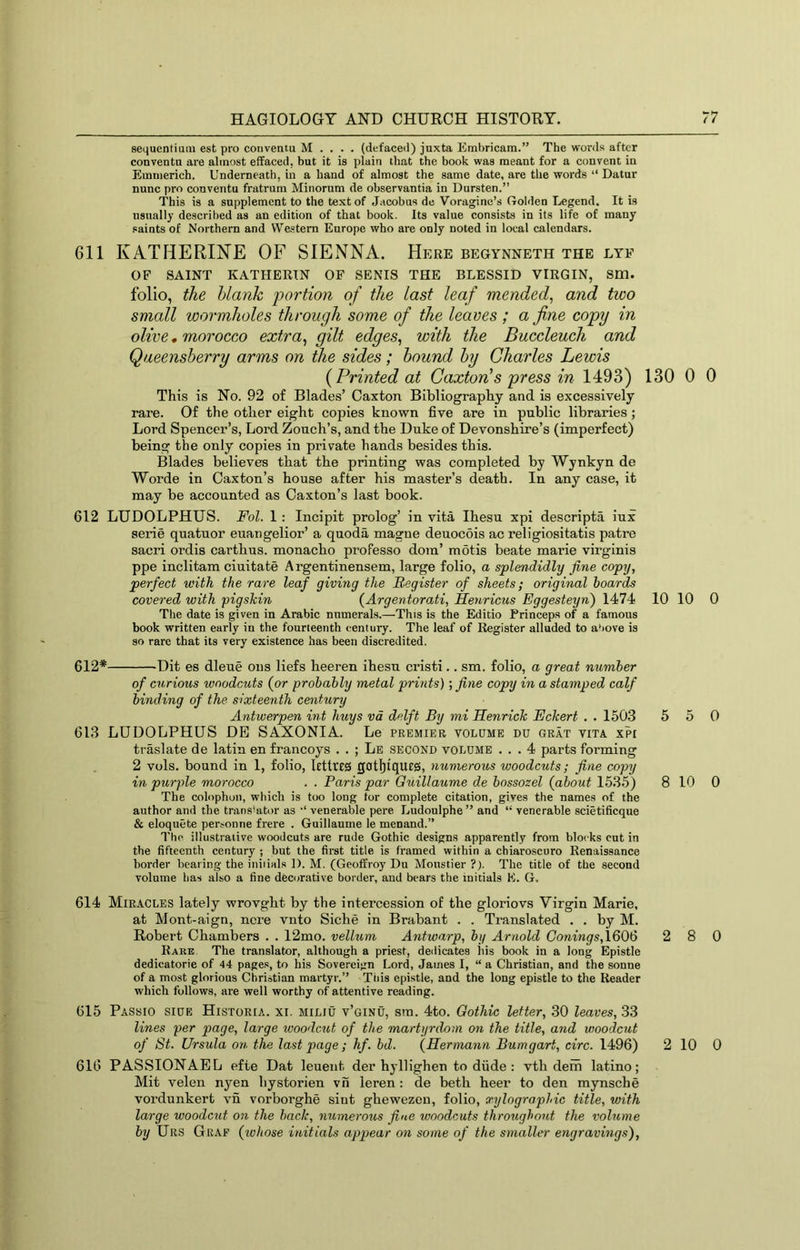 sequentium est pro convetuu M . . . . (defaced) juxta Embricam.” The words after conventa are almost effaced, but it is plain that the book was meant for a convent in Emmerich. Underneath, in a band of almost the same date, are the words “ Datur nunc pro conventu fratrum Minornm de observantia in Dursten.” This is a supplement to the text of Jacobus de Voraginc’s Golden Legend. It is usually described as an edition of that book. Its value consists in its life of many saints of Northern and We.?tem Europe who are only noted in local calendars. 611 KATHERINE OF SIENNA. Here begynneth the lye OF SAINT KATHERIN OF SENIS THE BLESSID VIRGIN, Sm. folio, the blank portion of the last leaf mended, and two small wormholes through some of the leaves ; a fine copy in olive, morocco extra, gilt edges, with the Buccleuch and Qaeensberry arms on the sides; bound by Charles Lewis {Printed at Caxtonis press in 1493) 130 0 This is No. 92 of Blades’ Caxton Bibliography and is excessively rare. Of the other eight copies known five are in public libraries ; Lord Spencer’s, Lord Zouch’s, and the Duke of Devonshire’s (imperfect) being the only copies in private hands besides this. Blades believes that the printing was completed by Wynkyn de Worde in Caxton’s house after his master’s death. In any case, it may be accounted as Caxton’s last book. 612 LUDOLPHUS. Fol. 1 : Incipit prolog’ in vita Ihesu xpi descripta iux serie quatuor euangelior’ a quoda magne deuocois ac religiositatis patre sacri ordis carthus. monacho proPesso doin’ motis beate marie virginis ppe inclitam ciuitate Argentinensem, large folio, a splendidly fine copy, perfect with the rare leaf giving the Register of sheets; original hoards covered with pigskin {Argentorati, Henricus Eggesteyn) 1474 10 10 The date is given in Arabic numerals.—This is the Editio Princeps of a famous book written early in the fourteenth century. The leaf of Register alluded to a‘)Ove is so rare that its very existence has been discredited. 612* Dit es dleue ons liefs heeren ihesu cristi.. sm. folio, a great number of curious woodcuts (or probably metal prints); fine copy in a stamped calf binding of the sixteenth century Antwerpen int huys vd delft By mi Henrick Eckert . . 1503 5 5 613 LUDOLPHUS DE SAXONIA. Le premier volume du grat vita xpi traslate de latin en francoys . . ; Le second volume ... 4 parts forming 2 vols. bound in 1, folio, lettlES gotl)tqU£0, numerous woodcuts; fine copy in purple morocco . . Paris par Guillaume de bossozel (about 15.35) 8 10 The colophon, which is too long tor complete citation, gives the names of the author and the translator as •“ venerable pere Ludoulphe ” and “ venerable scietificque & eloquete personne frere . Guillaume le menand.” The illustrative woodcuts are rude Gothic designs apparently from blocks cut in the fifteenth century ; but the first title is framed within a chiaroscuro Renaissance border bearing the iniiials 1). M. (Gcoffroy Du Moustier ?). The title of the second volume has also a fine decorative border, and bears the initials K. G. 614 Miracles lately wrovght by the intercession of the gloriovs Virgin Marie, at Mont-aign, ncre vnto Siche in Brabant . . Translated . . by M. Robert Chambers . . 12mo. vellum Antwarp, by Arnold Conings,\&0<6 2 8 Rare The translator, although a priest, dedicates his book in a long Epistle dedicatorie of 44 pages, to his Sovereign Lord, James I, “ a Christian, and the sonne of a most glorious Christian martyr.” Tiiis epistle, and the long epistle to the Reader which follows, are well worthy of attentive reading. 615 Passio siue Historia. xi. miliu v’ginu, sm. 4to. Gothic letter, .30 leaves, 33 lines per page, large woodcut of the martyrdom on the title, and woodcut of St. Ursula on the last page; hf. bd. (Hermann Bumgart, circ. 1496) 2 10 616 PASSIGNAEL efie Dat leuent der hyllighen to diide : vth dem latino; Mit velen nyen hystorien vn leren : de beth beer to den mynsche vordunkert vn vorborghe siut ghewezeu, folio, xylographic title, with large woodcut on the hack, numerous fine woodcuts throughout the volume by Urs Graf (ivhose initials appear on some of the smaller engravings). 0 0 0 0 0 0