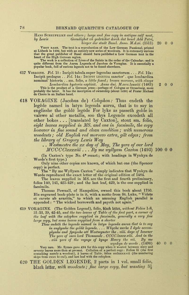 Hans Scheufelien and others; large and fine copy in antique calf neat, hy Lewis Oeendighet vii gedriicket dorch dat beuel Add Petri, hbrger der stadt Basel. Anno. M.d.xi. (1511) 20 0 Vert rare. The text is a reproduction of the Low German Passional, printed at Liibeck in 1492, hut with an entirely new series of woodcuts. It is extremely curious that the great publisher of Basel should have published a Low German text in the heart of the High German region. The work is a collection of Lives of the Saints in the order of the Calendar; and is quite different from the Aurea Legenda of Jacobus de Voragine. It is essentially a popular book, full of curious legends not to be found elsewhere. 617 VoEAGiNE. Fol. 15; Incipit tabula super legendas sauctorum . . . Fol. 12a; Incipit prologus . . Fol. 14a; Incipit legenda sanctor’. que lombardica nominat’ historia . . sm. folio, a little foxed; brown morocco, with clasps Lombardica hystoria explicit. Anno dni. M.cccc.lxxxiii (1483) 2 0 This is the product of a German press—perhaps of Cologne or Strassbnrg, more probably the latter. It has the inscription of ownership (about 1490) of Prater Michael de Cicero in an Italian hand. 618 VORAGINE (Jacobus de) Colophon: Thus endeth the legede named in latyn legenda aurea, that is to say in englisshe the golde legede For lyke as passeth golde in valewe al other metallis, soo thys Legende excedeth all other bokes . . . [translated by Caxton], stout sm. folio, eight leaves supplied in MS. and one in facsimile., the copy however in fine sound and clean condition; with numerous woodcuts ; old English red morocco extra., gilt edges; from the library of Gregory Lewis Way . . We.^tmestre the xx day of May, The yere of our lord MCCCClxxxxiii . . . By me wyllyam Caxton (1493) 100 0 (In Caxton’s type No. 4* recast; with headings in Wynkyn de Worde’s first type.) Only nine other copies are known, of which but one (the Spencer copy) is perfect. The “By me Wyllyam Caxton” simply indicates that Wynkyn de Worde reproduced the exact letter of the original edition of 1484. The leaves supplied in MS. are the fii’st and fourth preliminary, folios 140, 141, 425-428 ; and the last leaf, 429, is the one supplied in facsimile. Thomas Pownall, of Hampshire, owned this book about 1750. His engraved book-plate is in it, with a motto from St. Luke, “ Videte et cavete ab avaritia,” to which an amusing English parallel is appended : “ The wicked borroweth and payeth not again.” 619 VORAGINE. (The Golden Legend), folio, black letter, without Folios 1-8, 31-33, 39, 42-45, and the two leaves of Table of the first part, a corner of the leaf with the colophon supplied in facsimile, generally a very fine large copy, but some leaves supplied from, a shorter Thus endeth the legende named in latyn legenda aurea that is to say in englysshe the golde legende. . . . Whyche werke I dyde accom- plysshe and fynysshe att Westmynster the . viii. daye of laneuer The yere of oure lord Thousande . OGCG.lxxxx.viii. And in the . xiii yere of the reynge of kynge Henry the vii. By me W'ynkyn de worde . (1498) 40 0 Very rare. Mr. Symes gave £84 for this copy when it wanted between sixty and seventy leaves more than at present. Collation of a perfect copy: Polios lii (the first containing merely a woodcut), 2 leaves of Table, folios ccclxxxxviii (the numbering skips from exxx to cxl), and last leaf with the colophon. 620 THE GOLDEN LEGENDE, 2 parts in 1 vol. small folio, bliidt letter, with woodcuts; fine large copy, hut wanting 3^ 0 0 0 0