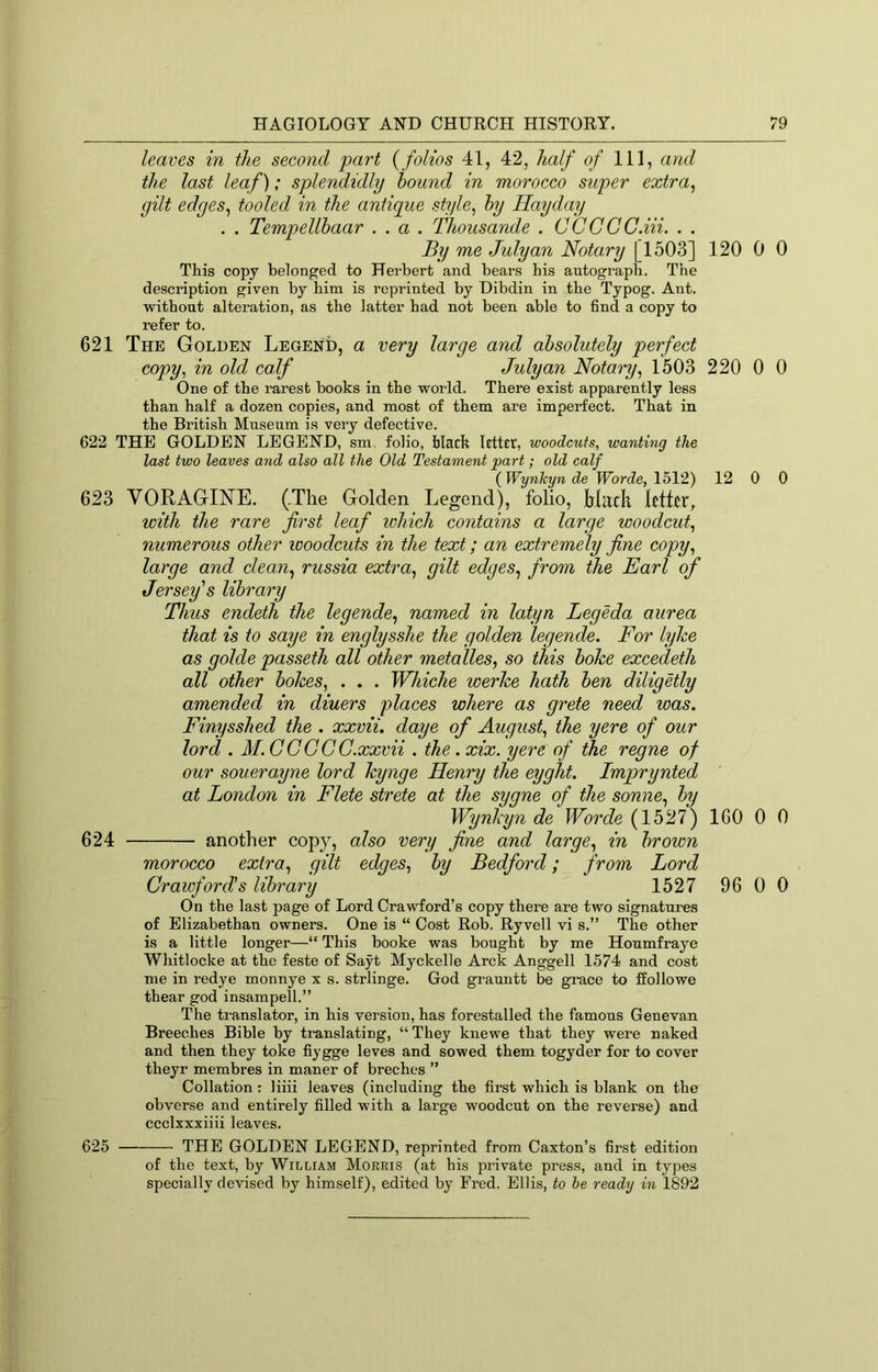 leaves in the second part { folios 41, 42, half of 111, and the last leaf); splendidly hound in morocco super extra, gilt edges, tooled in the antique style, hy Hayday . . Tempellhaar .. a . Thousande . CCCCC.iii. . . By me July an Notary [1503] 120 0 This copy belonged to Herbert and bears his autograph. The description given by him is reprinted by Dibdin in the Typog. Ant. without alteration, as the latter had not been able to find a copy to refer to. 621 The Golden Legend, a very large and absolutely perfect copy, in old calf July an Notary, 1503 220 0 One of the rarest books in the world. There exist apparently less than half a dozen copies, and most of them are imperfect. That in the British Museum is very defective. 622 THE GOLDEN LEGEND, sm. folio, black letter, woodcuts, wanting the last two leaves and also all the Old Testament part; old calf {Wynkyn de Worde, 1512) 12 0 623 VORAGINE. (The Golden Legend), folio, irlirdi letter, with the rare first leaf which contains a large woodcut, numerous other woodcuts in the text; an extremely fine copy, large and clean, russia extra, gilt edges, from the Earl of Jersey's library Thus endeth the legende, named in latyn Legeda aurea that is to saye in englysshe the golden legende. For lyke as golde passeth all other metalles, so this boke excedeth all other bokes, . . . Whiche werke hath ben diligetly amended in diners places where as grete need was. Finysshed the . xxvii, daye of August, the yere of our lord . M.GCGCG.xxvii . the . xix. yere of the regne of our souerayne lord kynge Henry the eyght. Imprynted at London in Flete strete at the sygne of the sonne, by Wynkyn de Worde (1527) 160 0 624 another copy, also very fine and large, in brown morocco extra, gilt edges, by Bedford; from Lord Grawford’s library 1527 96 0 On the last page of Lord Crawford’s copy there are two signatures of Elizabethau owners. One is “ Cost Rob. Ryvell vi s.” The other is a little longer—“ This booke was bought by me Houmfraye Whitlocke at the feste of Sayt Myckelle Arck Anggell 1574 and cost me in redye monnye x s. strlinge. God grauntt be grace to ffollowe thear god insampell.” The translator, in his version, has forestalled the famous Genevan Breeches Bible by translating, “They knewe that they were naked and then they toke fiygge leves and sowed them togyder for to cover theyr membres in maner of breches ” Collation : liiii leaves (including the first which is blank on the obverse and entirely filled with a large woodcut on the reverse) and ccclxxxiiii leaves. 625 THE GOLDEN LEGEND, reprinted from Caxton’s first edition of the text, by William Mokris (at his private press, and in types specially devised by himself), edited by Fred. Ellis, to he ready in 1892 0 0 0 0 0