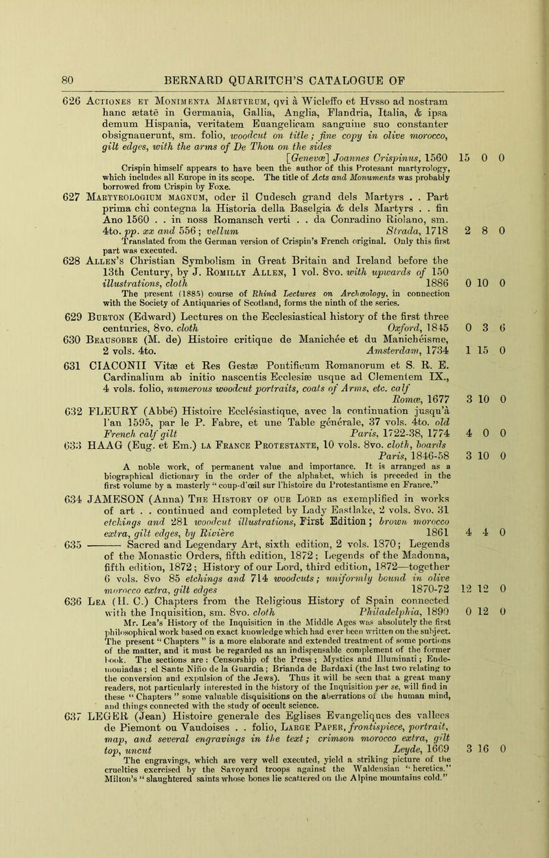 626 Actiones et Monimenta Marttodm, qvi a Wicleifo et Hvsso ad nostram hanc setate in Germania, Gallia, Anglia, Flandria, Italia, & ipsa demnm Hispania, yeritatem Euangelicam sanguine suo constanter obsignanerunt, sm. folio, woodcut on title; fine copy in olive morocco, gilt edges, with the arms of De Thou on the sides [GeweroB] Joannes Crispinus, 1560 15 Crispin himself appears to have been the author of this Protesant niartyrology, which includes all Europe in its scope. The title of Acts and Monuments was probably borrowed from Crispin by Foxe. 627 MarTyeologium magnum, oder il Cudesch grand dels Martyrs . . Part prima cbi contegna la Historia della Baselgia & dels Martyrs . . fin Ano 1560 . . in noss Romanscb verti . . da Conradino Rioiano, sm. 4to. pp. XX and 556 ; vellum Strada, 1718 2 Translated from the German version of Crispin’s French original. Only this first part was executed. 628 Allen’s Christian Symbolism in Great Britain and Ireland before the 13th Century, by J. Romillt Allen, 1 vol. 8vo. with upwards of 150 illustrations, cloth 1886 0 The present (1885) course of Bhind Lectures on Archeology, in connection with the Society of Antiquaries of Scotland, forms the ninth of the series. 629 Burton (Edward) Lectures on the Ecclesiastical history of the first three centuries, 8vo. cloth Oxford, 1845 0 630 Beausobre (M. de) Histoire critique de Manichee et du Manicheisme, 2 vols. 4to. Amsterdam, 1734 1 631 CIACONII Vitae et Res Gestae Pontificum Romanorum et S. R. E. Cardinalium ab initio nascentis Ecclesiae nsque ad Clementem IX., 4 vols. folio, numerous woodcut portraits, coats of Arms, etc. calf Eomce, 1677 3 632 PLEURY (Abbe) Histoire Ecclesiastique, avec la continuation jusqu’a I’an 1595, par le P. Fabre, et une Table generale, 37 vols. 4to. old French calf gilt Paris, 1722-38, 1774 4 633 HAAG (Eug. et Em.) la France Protestante, 10 vols. 8vo. cloth, hoards Paris, 1846-58 3 A noble w'ork, of permanent value and importance. It is arranged as a biographical dictionary in the order of the alphabet, which is preceded in the first volume by a masterly “ coup-d’oeil sur I’histoire du I’rotestantisme en France.” 634 JAMESON (Anna) The History op our Lord as exemqdified in works of art . . continued and completed by Lady Eastlake, 2 vols. 8vo. 31 etchings and 281 woodcut illustrations. First Edition ; brown, morocco extra, gilt edges, by Riviere 1861 4 635 Sacred and Legendary Art, sixth edition, 2 vols. 1870; Legends of the Monastic Orders, fifth edition, 1872; liOgeuds of the Madonna, fifth edition, 1872 ; History of our Lord, third edition, 1872—together 6 vols. 8vo 85 etchings and 714 woodcuts; uniformly hound in olive morocco extra, gilt edges 1870-72 12 636 Lea (H. 0.) Chapters from the Religious History of Spain connected with the Inquisition, sm. 8vo. cloth Philadelphia, 1890 0 Mr. Lea’s History of the Inquisition in the Middle Ages was absolutely the first philofsophical work based on exact knowledge which had ever been written on the subject. The present “ Chapters ” is a more elaborate and extended treatment of some portions of the matter, and it must be regarded as an indispensable complement of the former book. The sections are : Censorship of the Press ; Mystics and Illuminati; Ende- inouiadas ; el Sante Nino de la Guardia; Brianda de Biirdaxi (the last two relating to tlie conversion and expulsion of the Jews). Thus it will be seen that a great many readers, not particularly interested in the history of the Inquisition per se, will find in these “ Chapters ” some valuable disquisitions on the aberrations of the human mind, and things connected with the study of occult science. 637 LEGER (Jean) Histoire generale des Eglise.s Evangeliqaes des vallees de Piemont on Vaudoises . . folio. Large Paper, frontispiece, portrait, map, and several engravings in the text; crimson morocco extra, gdt top, uncut _ _ Leyde, 1669 3 The engravings, which are very well executed, yield a striking picture of the cruelties exercised by the Savoyard troops against the Waldensian ‘‘ heretics.” Milton’s “ slaughtered saints whose bones lie scattered on the Alpine mountains cold.” 0 0 8 0 10 0 3 6 15 0 10 0 0 0 10 0 4 0 12 0 12 0 16 0